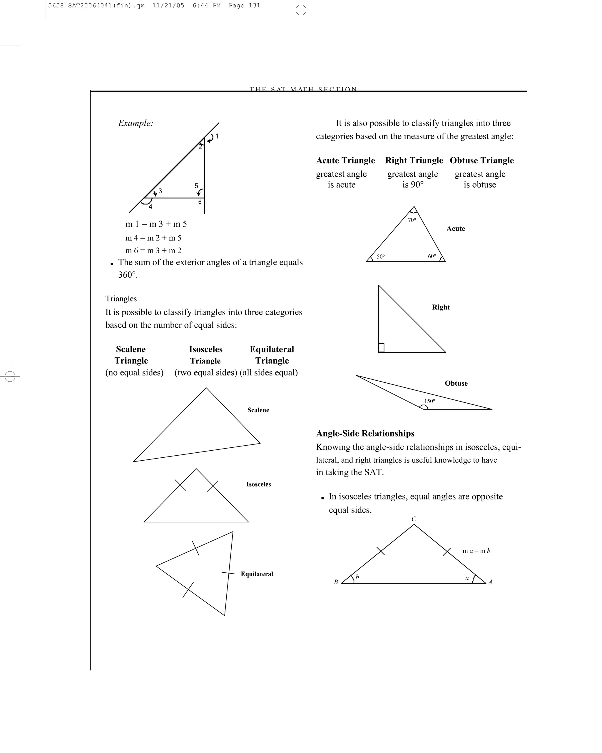 5658 SAT2006[04](fin).qx    11/21/05    6:44 PM     Page 131




                                                        –T H E S AT M AT H S E C T I O N–



                   Example:                                                         It is also possible to classify triangles into three
                                                1                              categories based on the measure of the greatest angle:
                                            2

                                                                               Acute Triangle         Right Triangle Obtuse Triangle
                                                                               greatest angle         greatest angle  greatest angle
                                        5                                         is acute                is 90°        is obtuse
                               3
                                            6
                           4
                                                                                                           70
                    m1=m3+m5                                                                                           Acute
                    m4=m2+m5
                    m6=m3+m2
                                                                                                 50              60
               ■   The sum of the exterior angles of a triangle equals
                   360°.

              Triangles
                                                                                                                  Right
              It is possible to classify triangles into three categories
              based on the number of equal sides:

                 Scalene               Isosceles        Equilateral
                Triangle               Triangle           Triangle
              (no equal sides)     (two equal sides) (all sides equal)
                                                                                                                      Obtuse

                                                                                                                150
                                                         Scalene


                                                                               Angle-Side Relationships
                                                                               Knowing the angle-side relationships in isosceles, equi-
                                                                               lateral, and right triangles is useful knowledge to have
                                                                               in taking the SAT.
                                                        Isosceles
                                                                                ■   In isosceles triangles, equal angles are opposite
                                                                                    equal sides.
                                                                                                            C



                                                                                                                            ma=mb


                                                       Equilateral                         b                                   a
                                                                                     B                                              A




                                                                         131
 