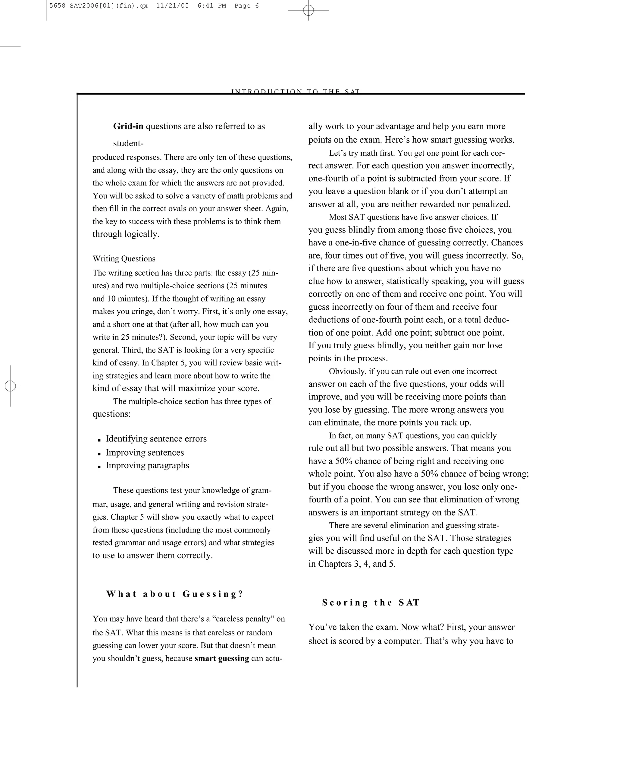 5658 SAT2006[01](fin).qx      11/21/05   6:41 PM     Page 6




                                                   –I N T R O D U C T I O N T O T H E S AT–



                Grid-in questions are also referred to as                  ally work to your advantage and help you earn more
                student-                                                   points on the exam. Here’s how smart guessing works.
          produced responses. There are only ten of these questions,            Let’s try math ﬁrst. You get one point for each cor-
          and along with the essay, they are the only questions on
                                                                           rect answer. For each question you answer incorrectly,
          the whole exam for which the answers are not provided.           one-fourth of a point is subtracted from your score. If
          You will be asked to solve a variety of math problems and
                                                                           you leave a question blank or if you don’t attempt an
          then ﬁll in the correct ovals on your answer sheet. Again,       answer at all, you are neither rewarded nor penalized.
                                                                                Most SAT questions have ﬁve answer choices. If
          the key to success with these problems is to think them
          through logically.                                               you guess blindly from among those ﬁve choices, you
                                                                           have a one-in-ﬁve chance of guessing correctly. Chances
          Writing Questions                                                are, four times out of ﬁve, you will guess incorrectly. So,
          The writing section has three parts: the essay (25 min-
                                                                           if there are ﬁve questions about which you have no
          utes) and two multiple-choice sections (25 minutes               clue how to answer, statistically speaking, you will guess
          and 10 minutes). If the thought of writing an essay
                                                                           correctly on one of them and receive one point. You will
          makes you cringe, don’t worry. First, it’s only one essay,       guess incorrectly on four of them and receive four
          and a short one at that (after all, how much can you
                                                                           deductions of one-fourth point each, or a total deduc-
          write in 25 minutes?). Second, your topic will be very           tion of one point. Add one point; subtract one point.
          general. Third, the SAT is looking for a very speciﬁc
                                                                           If you truly guess blindly, you neither gain nor lose
          kind of essay. In Chapter 5, you will review basic writ-         points in the process.
                                                                                Obviously, if you can rule out even one incorrect
          ing strategies and learn more about how to write the
          kind of essay that will maximize your score.                     answer on each of the ﬁve questions, your odds will
                The multiple-choice section has three types of
                                                                           improve, and you will be receiving more points than
          questions:                                                       you lose by guessing. The more wrong answers you
                                                                           can eliminate, the more points you rack up.
           ■   Identifying sentence errors                                      In fact, on many SAT questions, you can quickly

           ■   Improving sentences                                         rule out all but two possible answers. That means you
           ■   Improving paragraphs                                        have a 50% chance of being right and receiving one
                                                                           whole point. You also have a 50% chance of being wrong;
                These questions test your knowledge of gram-               but if you choose the wrong answer, you lose only one-
          mar, usage, and general writing and revision strate-
                                                                           fourth of a point. You can see that elimination of wrong
          gies. Chapter 5 will show you exactly what to expect             answers is an important strategy on the SAT.
                                                                                There are several elimination and guessing strate-
          from these questions (including the most commonly
          tested grammar and usage errors) and what strategies             gies you will ﬁnd useful on the SAT. Those strategies
          to use to answer them correctly.                                 will be discussed more in depth for each question type
                                                                           in Chapters 3, 4, and 5.


               What about Guessing?
                                                                              S c o r i n g t h e S AT
          You may have heard that there’s a ―careless penalty‖ on
                                                                           You’ve taken the exam. Now what? First, your answer
          the SAT. What this means is that careless or random
          guessing can lower your score. But that doesn’t mean             sheet is scored by a computer. That’s why you have to
          you shouldn’t guess, because smart guessing can actu-


                                                                       6
 