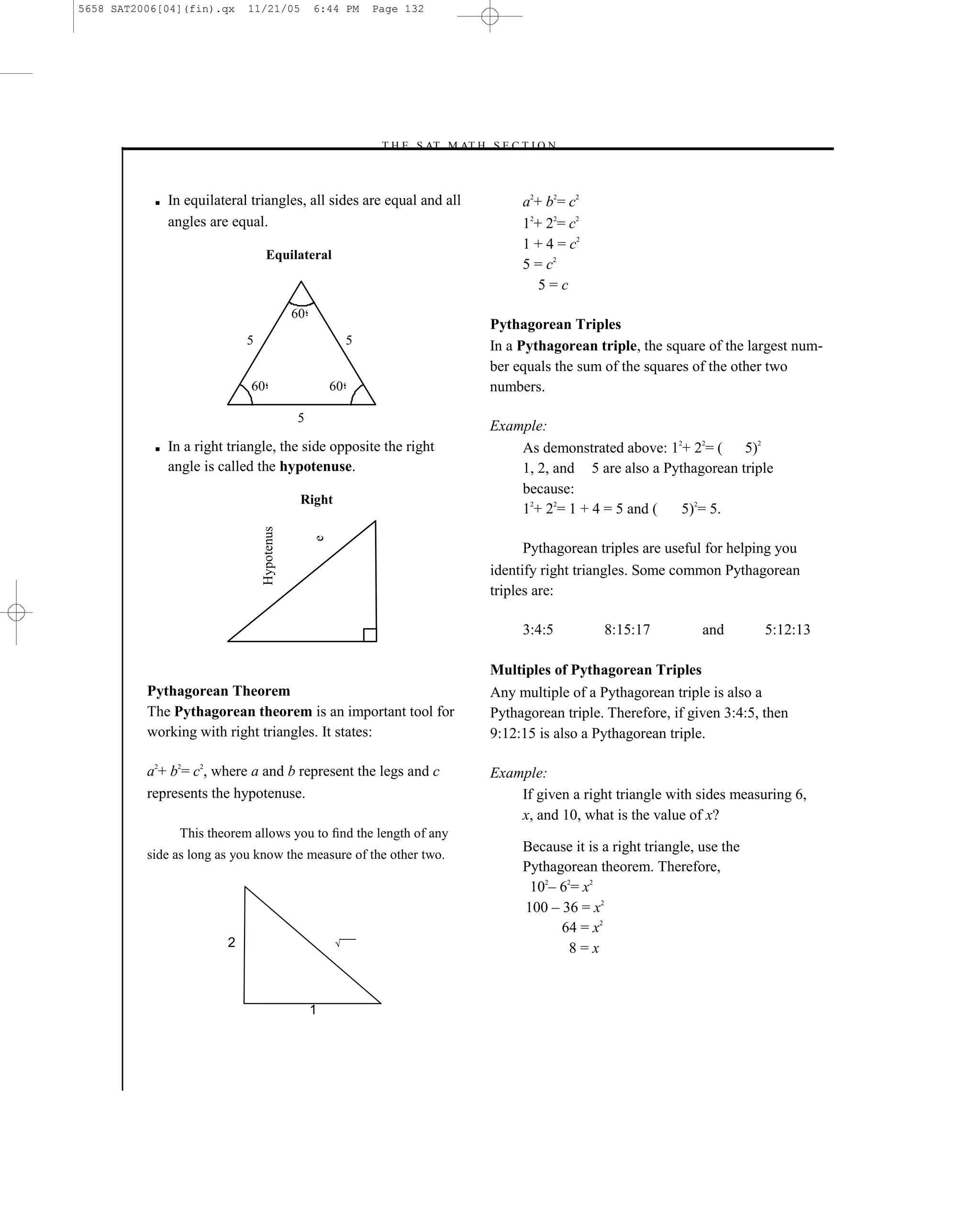 5658 SAT2006[04](fin).qx     11/21/05             6:44 PM      Page 132




                                                               –T H E S AT M AT H S E C T I O N–



           ■   In equilateral triangles, all sides are equal and all                     a2+ b2= c2
               angles are equal.                                                         12+ 22= c2
                                                                                         1 + 4 = c2
                                   Equilateral
                                                                                         5 = c2
                                                                                            5=c
                                             60
                                                                                    Pythagorean Triples
                             5                             5                        In a Pythagorean triple, the square of the largest num-
                                                                                    ber equals the sum of the squares of the other two
                              60                      60                            numbers.

                                             5
                                                                                    Example:
           ■   In a right triangle, the side opposite the right                         As demonstrated above: 12+ 22= (    5)2
               angle is called the hypotenuse.                                          1, 2, and 5 are also a Pythagorean triple
                                                                                        because:
                                              Right
                                                                                        12+ 22= 1 + 4 = 5 and (   5)2= 5.
                                 Hypotenus


                                                  e




                                                                                          Pythagorean triples are useful for helping you
                                                                                    identify right triangles. Some common Pythagorean
                                                                                    triples are:

                                                                                         3:4:5         8:15:17           and       5:12:13

                                                                                    Multiples of Pythagorean Triples
          Pythagorean Theorem                                                       Any multiple of a Pythagorean triple is also a
          The Pythagorean theorem is an important tool for                          Pythagorean triple. Therefore, if given 3:4:5, then
          working with right triangles. It states:                                  9:12:15 is also a Pythagorean triple.

          a2+ b2= c2, where a and b represent the legs and c                        Example:
          represents the hypotenuse.                                                    If given a right triangle with sides measuring 6,
                                                                                        x, and 10, what is the value of x?
                 This theorem allows you to ﬁnd the length of any
          side as long as you know the measure of the other two.
                                                                                         Because it is a right triangle, use the
                                                                                         Pythagorean theorem. Therefore,
                                                                                          102– 62= x2
                                                                                         100 – 36 = x2
                                                                                               64 = x2
                         2                            √¯¯¯
                                                                                                 8=x



                                                  1




                                                                              132
 