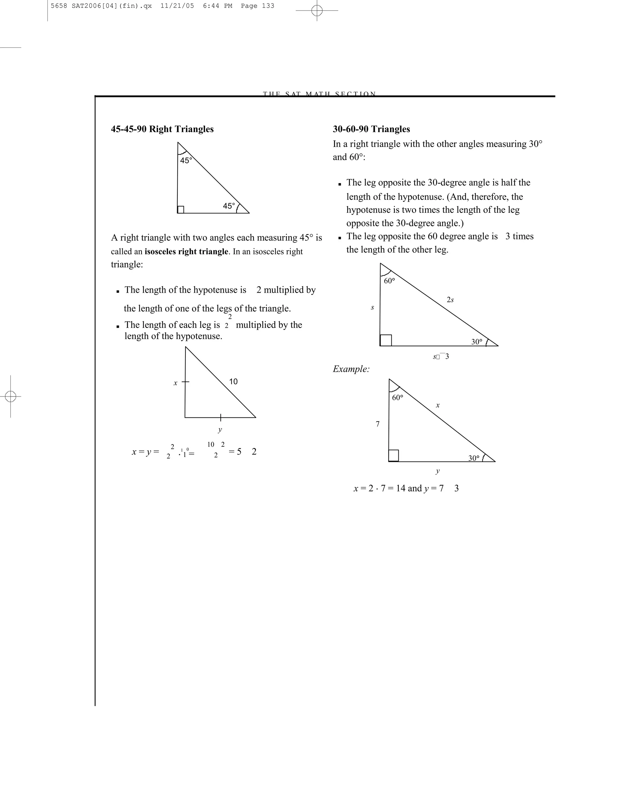 5658 SAT2006[04](fin).qx     11/21/05         6:44 PM         Page 133




                                                                    –T H E S AT M AT H S E C T I O N–



              45-45-90 Right Triangles                                                   30-60-90 Triangles
                                                                                         In a right triangle with the other angles measuring 30°
                                      45°                                                and 60°:

                                                                                          ■   The leg opposite the 30-degree angle is half the
                                                                                              length of the hypotenuse. (And, therefore, the
                                                        45°
                                                                                              hypotenuse is two times the length of the leg
                                                                                              opposite the 30-degree angle.)
              A right triangle with two angles each measuring 45° is                      ■   The leg opposite the 60 degree angle is 3 times
              called an isosceles right triangle. In an isosceles right                       the length of the other leg.
              triangle:
                                                                                                            60
               ■   The length of the hypotenuse is               2 multiplied by
                                                                                                                                2s
                   the length of one of the legs of the triangle.                                   s
                                                         2
               ■   The length of each leg is 2 multiplied by the
                   length of the hypotenuse.
                                                                                                                                         30
                                                                                                                          ¯¯¯
                                                                                                                      s         3
                                                                                         Example:
                                  x                      10

                                                                                                                 60
                                                                                                                      x

                                                                                                        7
                                                    y

                                  2            10 2
                                      1 0
                     x=y=     2       1   =     2        =5     2
                                                                                                                                         30
                                                                                                                      y

                                                                                               x = 2 7 = 14 and y = 7                3




                                                                                   133
 