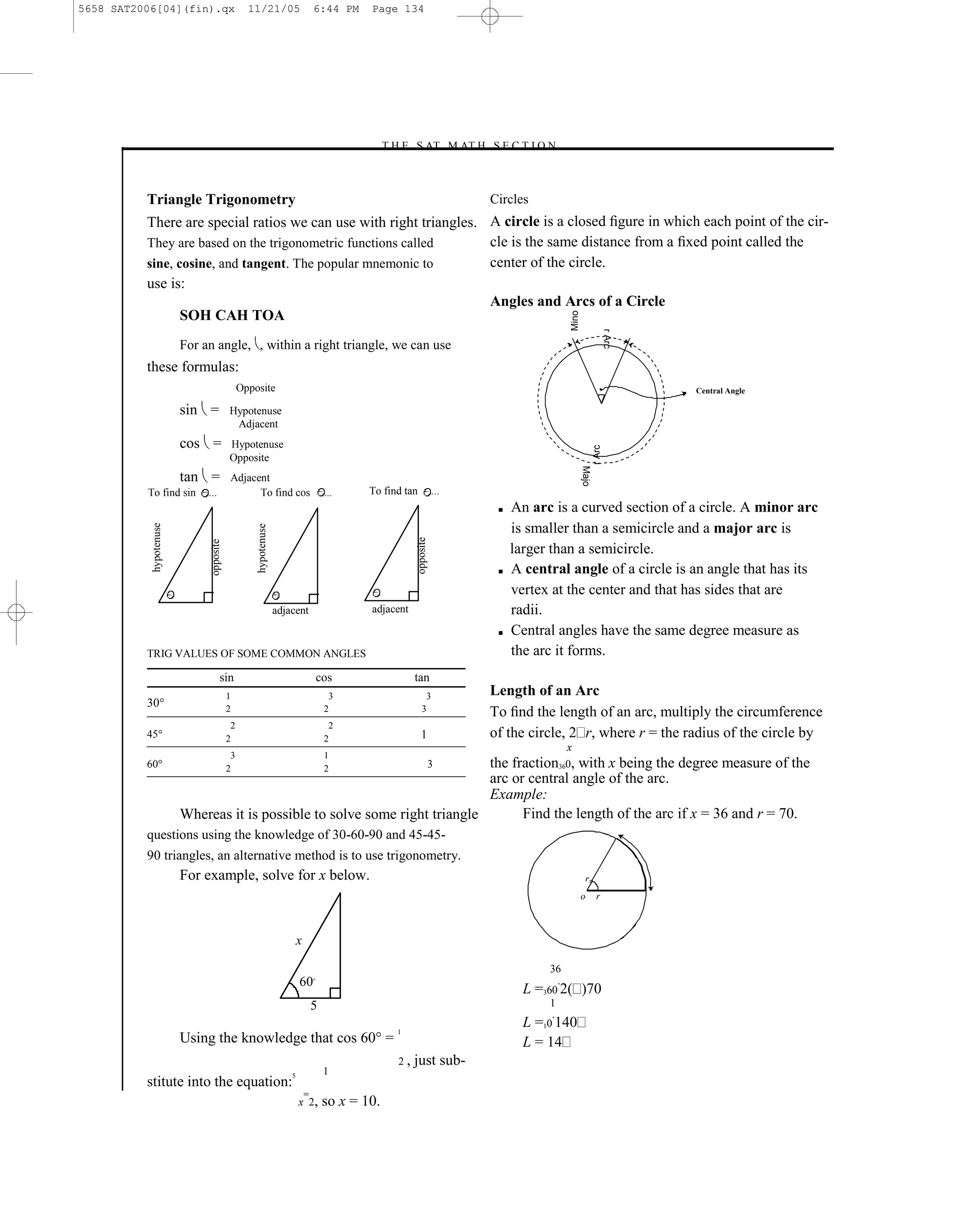 5658 SAT2006[04](fin).qx                       11/21/05                       6:44 PM      Page 134




                                                                                            –T H E S AT M AT H S E C T I O N–



          Triangle Trigonometry                                                                                              Circles
          There are special ratios we can use with right triangles. A circle is a closed ﬁgure in which each point of the cir-
          They are based on the trigonometric functions called      cle is the same distance from a ﬁxed point called the
          sine, cosine, and tangent. The popular mnemonic to        center of the circle.
          use is:
                                                                    Angles and Arcs of a Circle
                 SOH CAH TOA




                                                                                                                                             Mino

                                                                                                                                                                   r Arc
                        For an angle, , within a right triangle, we can use
          these formulas:
                                             Opposite                                                                                                                      Central Angle

                        sin =           Hypotenuse
                                         Adjacent
                        cos =           Hypotenuse




                                                                                                                                                           r Arc
                                        Opposite




                                                                                                                                                    Majo
                        tan =           Adjacent
          To find sin        ...              To find cos                          ...     To find tan           ...
                                                                                                                              ■   An arc is a curved section of a circle. A minor arc
                                                                                                                                  is smaller than a semicircle and a major arc is
           hypotenuse




                                                 hypotenuse




                                                                                                      opposite
                             opposite




                                                                                                                                  larger than a semicircle.
                                                                                                                              ■   A central angle of a circle is an angle that has its
                                                                                                                                  vertex at the center and that has sides that are
                                                              adjacent                     adjacent                               radii.
                                                                                                                              ■   Central angles have the same degree measure as
          TRIG VALUES OF SOME COMMON ANGLES                                                                                       the arc it forms.
                                   sin                                            cos                 tan
                                        1                                           3                     3                  Length of an Arc
          30°                           2                                          2                     3                   To ﬁnd the length of an arc, multiply the circumference
                                         2                                          2
          45°                           2                                          2                     1                   of the circle, 2 r, where r = the radius of the circle by
                                                                                                                                             x
                                         3                                         1
          60°                           2                                   the fraction360, with x being the degree measure of the
                                                                                   2                             3
                                                                            arc or central angle of the arc.
                                                                            Example:
                        Whereas it is possible to solve some right triangle       Find the length of the arc if x = 36 and r = 70.
          questions using the knowledge of 30-60-90 and 45-45-
          90 triangles, an alternative method is to use trigonometry.
                        For example, solve for x below.                                                                                              rx
                                                                                                                                                    o       r



                                                                      x

                                                                                                                                        36
                                                                      60      o


                                                                                                                                    L =360 2( )70
                                                                              5                                                         1

                                                                                                 1
                                                                                                                                    L =10 140
                        Using the knowledge that cos 60° =                                                                          L = 14
                                                                                                 2,   just sub-
                                                                  5                1
          stitute into the equation:
                                                                          =
                                                                      x 2,         so x = 10.                          134
 
