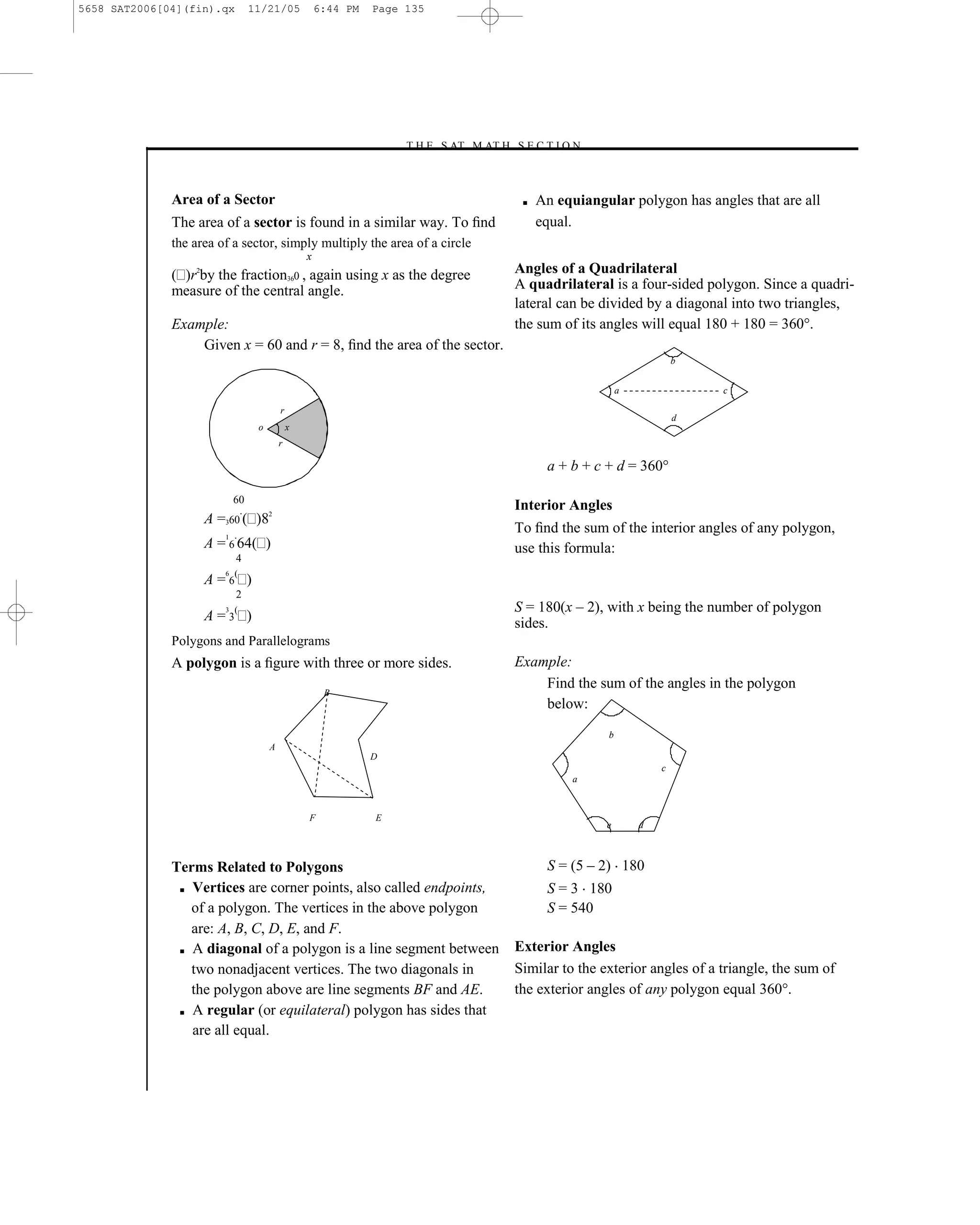 5658 SAT2006[04](fin).qx          11/21/05             6:44 PM   Page 135




                                                                     –T H E S AT M AT H S E C T I O N–



              Area of a Sector                                                             ■   An equiangular polygon has angles that are all
              The area of a sector is found in a similar way. To ﬁnd                           equal.
              the area of a sector, simply multiply the area of a circle
                                                   x
                  2
              ( )r by the fraction360 , again using x as the degree                       Angles of a Quadrilateral
              measure of the central angle.                                               A quadrilateral is a four-sided polygon. Since a quadri-
                                                                                          lateral can be divided by a diagonal into two triangles,
              Example:                                                                    the sum of its angles will equal 180 + 180 = 360°.
                  Given x = 60 and r = 8, ﬁnd the area of the sector.
                                                                                                                          b


                                                                                                              a               c

                                           r
                                                                                                                          d
                                   o           x
                                           r

                                                                                                a + b + c + d = 360°

                             60
                                                                                          Interior Angles
                      A =360 ( )82
                         1
                                                                                          To ﬁnd the sum of the interior angles of any polygon,
                      A = 6 64( )                                                         use this formula:
                             4
                         6   (
                      A=6 )
                             2
                         3   (                                                            S = 180(x – 2), with x being the number of polygon
                      A=3 )                                                               sides.
              Polygons and Parallelograms
              A polygon is a ﬁgure with three or more sides.                              Example:
                                                                                              Find the sum of the angles in the polygon
                                                        B
                                                                                              below:
                                                                                                          b
                                       A
                                                                 D
                                                                                                                      c
                                                                                                    a



                                                   F             E
                                                                                                          e       d



              Terms Related to Polygons                                                         S = (5 – 2) 180
               ■ Vertices are corner points, also called endpoints,                             S = 3 180
                 of a polygon. The vertices in the above polygon                                S = 540
                 are: A, B, C, D, E, and F.
               ■ A diagonal of a polygon is a line segment between                        Exterior Angles
                 two nonadjacent vertices. The two diagonals in                           Similar to the exterior angles of a triangle, the sum of
                 the polygon above are line segments BF and AE.                           the exterior angles of any polygon equal 360°.
               ■ A regular (or equilateral) polygon has sides that

                 are all equal.



                                                                                    135
 