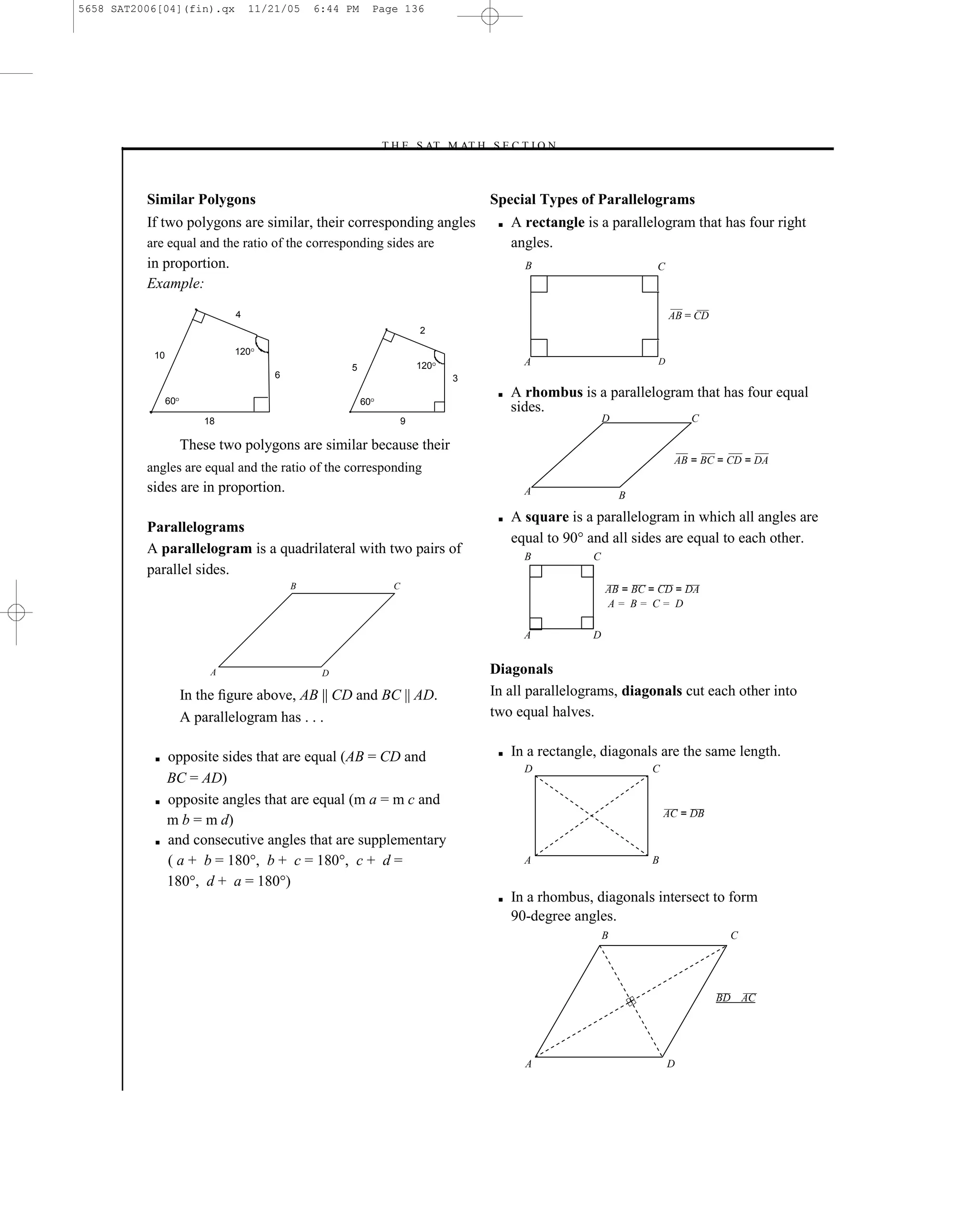 5658 SAT2006[04](fin).qx          11/21/05    6:44 PM        Page 136




                                                             –T H E S AT M AT H S E C T I O N–



          Similar Polygons                                                              Special Types of Parallelograms
          If two polygons are similar, their corresponding angles                        ■   A rectangle is a parallelogram that has four right
          are equal and the ratio of the corresponding sides are                             angles.
          in proportion.                                                                       B                        C
          Example:
                              4                                                                                             AB = CD
                                                                        2

           10                 120
                                                   5                    120                    A                        D
                                      6                                       3

                60
                                                                                         ■   A rhombus is a parallelogram that has four equal
                                                        60
                                                                                             sides.
                        18                                          9                                          D                C

                     These two polygons are similar because their
                                                                                                                            AB = BC = CD = DA
          angles are equal and the ratio of the corresponding
          sides are in proportion.                                                             A                   B

                                                                                         ■   A square is a parallelogram in which all angles are
          Parallelograms
                                                                                             equal to 90° and all sides are equal to each other.
          A parallelogram is a quadrilateral with two pairs of                                 B           C
          parallel sides.
                                          B                     C                                              AB = BC = CD = DA
                                                                                                               A= B= C= D

                                                                                               A           D


                          A                    D                                        Diagonals
                     In the ﬁgure above, AB || CD and BC || AD.                         In all parallelograms, diagonals cut each other into
                     A parallelogram has . . .                                          two equal halves.

           ■    opposite sides that are equal (AB = CD and                               ■   In a rectangle, diagonals are the same length.
                                                                                               D                       C
                BC = AD)
           ■    opposite angles that are equal (m a = m c and
                                                                                                                           AC = DB
                m b = m d)
           ■    and consecutive angles that are supplementary
                ( a + b = 180°, b + c = 180°, c + d =                                          A                       B

                180°, d + a = 180°)
                                                                                         ■   In a rhombus, diagonals intersect to form
                                                                                             90-degree angles.
                                                                                                               B                       C




                                                                                                                                      BD AC




                                                                                               A                            D

                                                                                  136
 