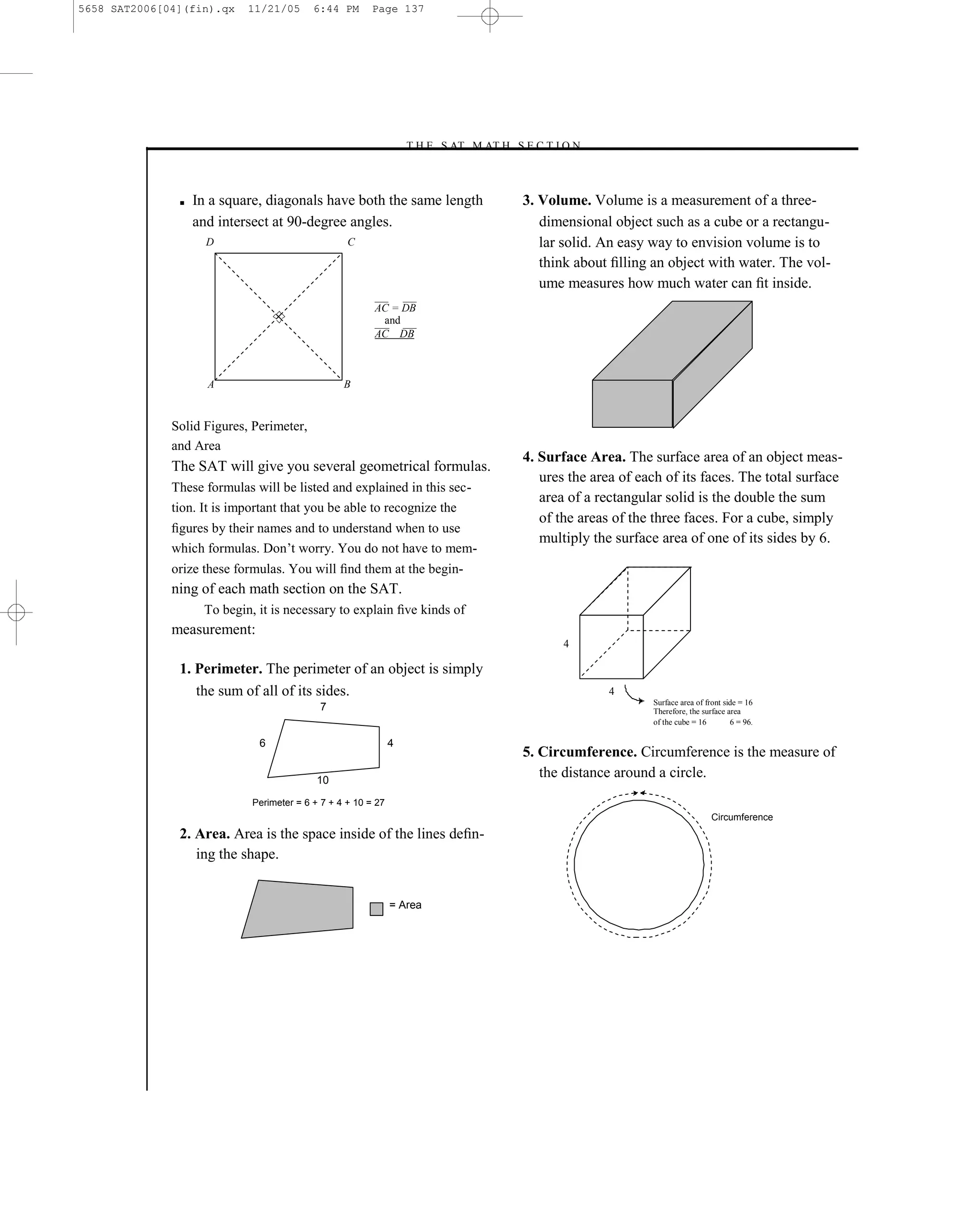5658 SAT2006[04](fin).qx    11/21/05       6:44 PM       Page 137




                                                                   –T H E S AT M AT H S E C T I O N–



               ■   In a square, diagonals have both the same length                     3. Volume. Volume is a measurement of a three-
                   and intersect at 90-degree angles.                                      dimensional object such as a cube or a rectangu-
                     D                             C                                       lar solid. An easy way to envision volume is to
                                                                                           think about ﬁlling an object with water. The vol-
                                                                                           ume measures how much water can ﬁt inside.
                                                         AC = DB
                                                          and
                                                         AC DB



                     A                            B


              Solid Figures, Perimeter,
              and Area
                                                                                        4. Surface Area. The surface area of an object meas-
              The SAT will give you several geometrical formulas.
                                                                                           ures the area of each of its faces. The total surface
              These formulas will be listed and explained in this sec-
                                                                                           area of a rectangular solid is the double the sum
              tion. It is important that you be able to recognize the
                                                                                           of the areas of the three faces. For a cube, simply
              ﬁgures by their names and to understand when to use
                                                                                           multiply the surface area of one of its sides by 6.
              which formulas. Don’t worry. You do not have to mem-
              orize these formulas. You will ﬁnd them at the begin-
              ning of each math section on the SAT.
                    To begin, it is necessary to explain ﬁve kinds of
              measurement:
                                                                                               4

               1. Perimeter. The perimeter of an object is simply
                  the sum of all of its sides.                                                         4
                                                                                                              Surface area of front side = 16
                                            7                                                                 Therefore, the surface area
                                                                                                              of the cube = 16        6 = 96.

                              6                                4
                                                                                        5. Circumference. Circumference is the measure of
                                            10
                                                                                           the distance around a circle.
                             Perimeter = 6 + 7 + 4 + 10 = 27
                                                                                                                                Circumference
               2. Area. Area is the space inside of the lines deﬁn-
                  ing the shape.


                                                               = Area




                                                                                  137
 