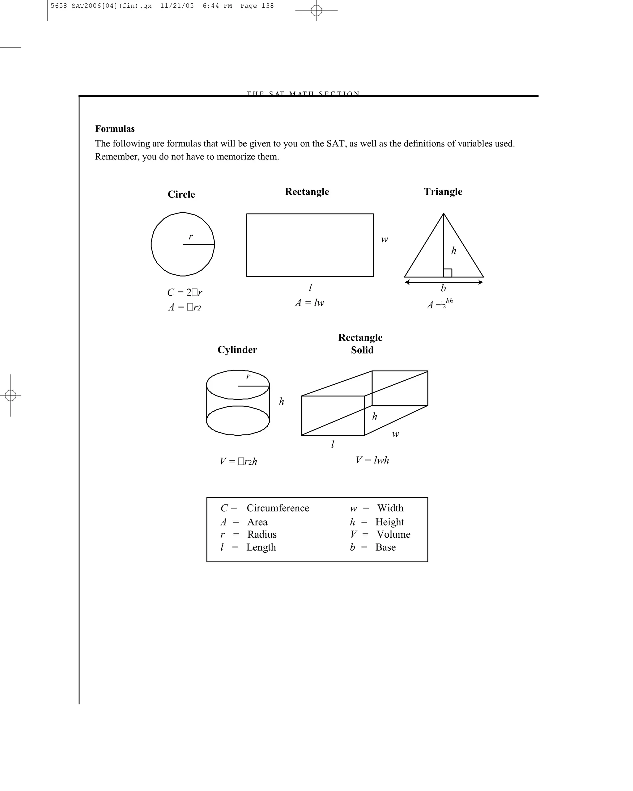 5658 SAT2006[04](fin).qx   11/21/05   6:44 PM   Page 138




                                                –T H E S AT M AT H S E C T I O N–



          Formulas
          The following are formulas that will be given to you on the SAT, as well as the deﬁnitions of variables used.
          Remember, you do not have to memorize them.


                            Circle                             Rectangle                             Triangle



                                  r                                                          w
                                                                                                            h


                            C=2 r                                   l                                   b
                            A = r2                               A = lw                              A = 2bh
                                                                                                        1




                                                                               Rectangle
                                         Cylinder                                Solid

                                                 r

                                                           h
                                                                                         h
                                                                                                 w
                                                                           l
                                          V = r2 h                                V = lwh



                                          C=     Circumference                   w   =   Width
                                          A =    Area                            h   =   Height
                                          r =    Radius                          V   =   Volume
                                          l =    Length                          b   =   Base




                                                                 138
 
