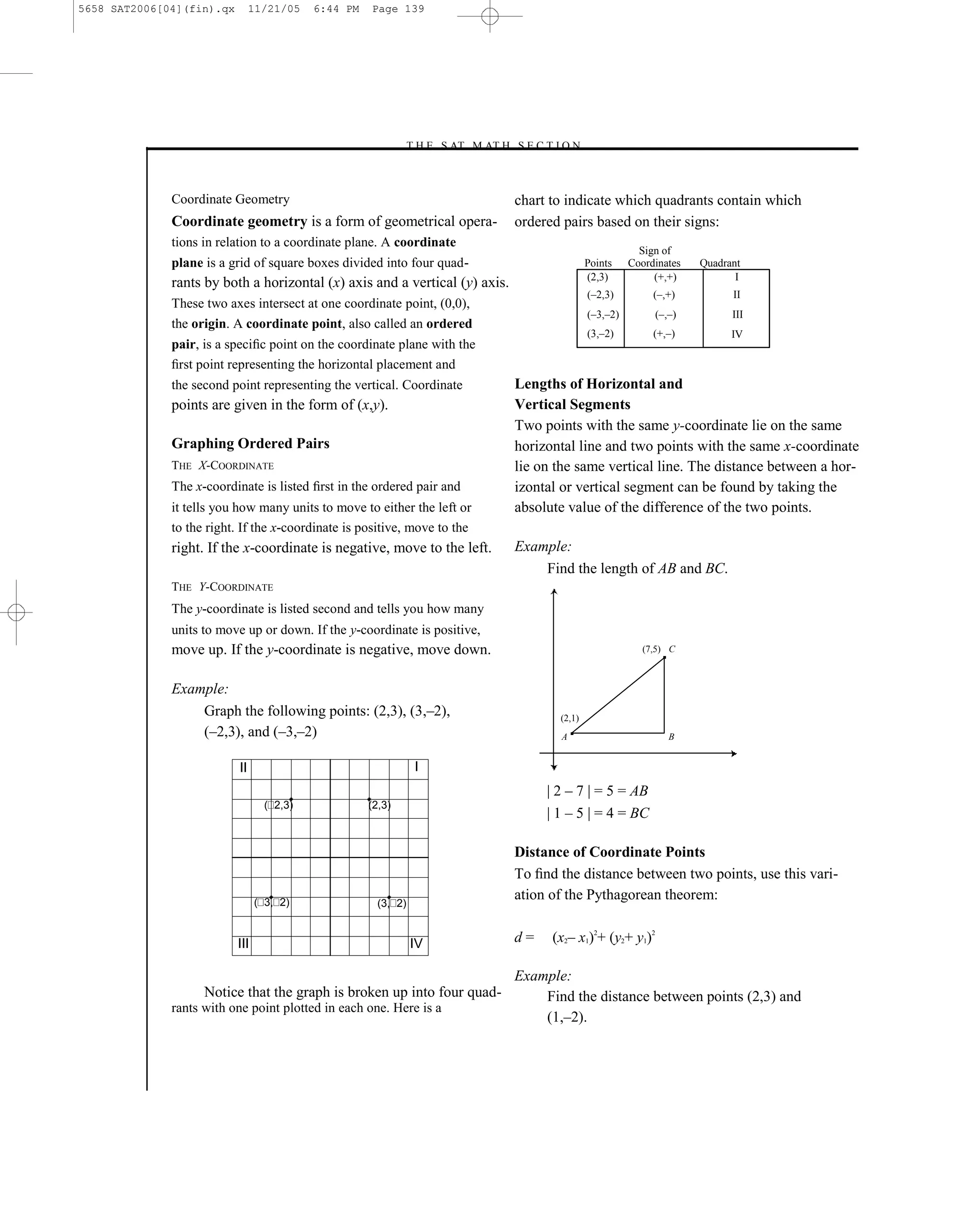 5658 SAT2006[04](fin).qx        11/21/05   6:44 PM   Page 139




                                                             –T H E S AT M AT H S E C T I O N–



              Coordinate Geometry                                                 chart to indicate which quadrants contain which
              Coordinate geometry is a form of geometrical opera-                 ordered pairs based on their signs:
              tions in relation to a coordinate plane. A coordinate
                                                                                                             Sign of
              plane is a grid of square boxes divided into four quad-                            Points    Coordinates   Quadrant
                                                                                                 (2,3)          (+,+)           I
              rants by both a horizontal (x) axis and a vertical (y) axis.
                                                                                                 (–2,3)         (–,+)          II
              These two axes intersect at one coordinate point, (0,0),
                                                                                                 (–3,–2)        (–,–)          III
              the origin. A coordinate point, also called an ordered
                                                                                                 (3,–2)         (+,–)          IV
              pair, is a speciﬁc point on the coordinate plane with the
              ﬁrst point representing the horizontal placement and
              the second point representing the vertical. Coordinate              Lengths of Horizontal and
              points are given in the form of (x,y).                              Vertical Segments
                                                                                  Two points with the same y-coordinate lie on the same
              Graphing Ordered Pairs                                              horizontal line and two points with the same x-coordinate
              THE X-COORDINATE                                                    lie on the same vertical line. The distance between a hor-
              The x-coordinate is listed ﬁrst in the ordered pair and             izontal or vertical segment can be found by taking the
              it tells you how many units to move to either the left or           absolute value of the difference of the two points.
              to the right. If the x-coordinate is positive, move to the
              right. If the x-coordinate is negative, move to the left.           Example:
                                                                                      Find the length of AB and BC.
              THE Y-COORDINATE
              The y-coordinate is listed second and tells you how many
              units to move up or down. If the y-coordinate is positive,
              move up. If the y-coordinate is negative, move down.                                            (7,5) C



              Example:
                  Graph the following points: (2,3), (3,–2),                             (2,1)
                  (–2,3), and (–3,–2)                                                    A                         B


                           II                                   I
                                                                                       | 2 – 7 | = 5 = AB
                                  ( 2,3)             (2,3)
                                                                                       | 1 – 5 | = 4 = BC

                                                                                  Distance of Coordinate Points
                                                                                  To ﬁnd the distance between two points, use this vari-
                                 ( 3, 2)               (3, 2)
                                                                                  ation of the Pythagorean theorem:


                           III                                  IV                d=    (x2– x1)2+ (y2+ y1)2

                                                                                  Example:
                    Notice that the graph is broken up into four quad-                Find the distance between points (2,3) and
              rants with one point plotted in each one. Here is a
                                                                                      (1,–2).



                                                                            139
 