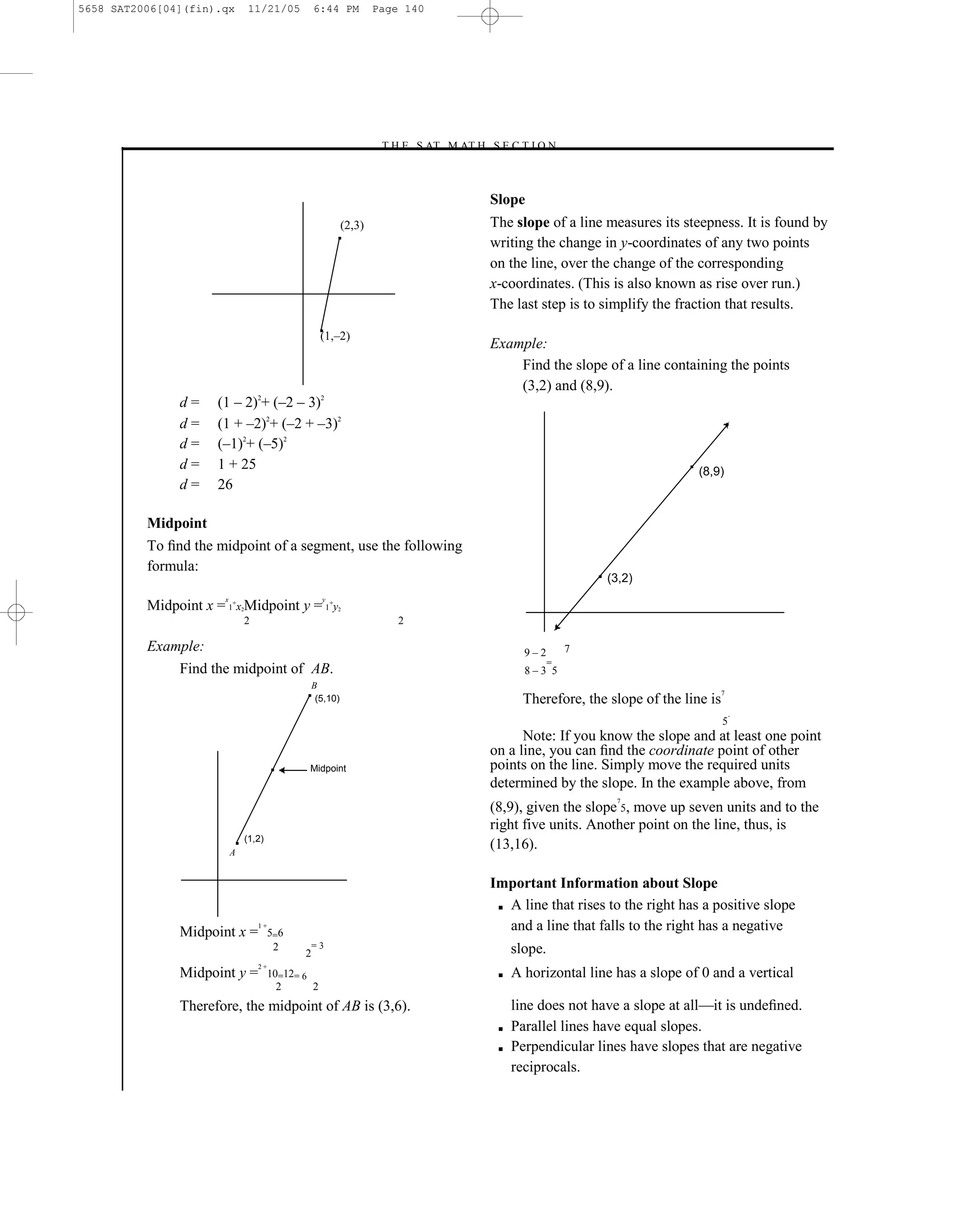 5658 SAT2006[04](fin).qx           11/21/05            6:44 PM           Page 140




                                                                         –T H E S AT M AT H S E C T I O N–



                                                                                              Slope
                                                                 (2,3)                        The slope of a line measures its steepness. It is found by
                                                                                              writing the change in y-coordinates of any two points
                                                                                              on the line, over the change of the corresponding
                                                                                              x-coordinates. (This is also known as rise over run.)
                                                                                              The last step is to simplify the fraction that results.

                                                         (1,–2)
                                                                                              Example:
                                                                                                  Find the slope of a line containing the points
                                                                                                  (3,2) and (8,9).
               d=     (1 – 2)2+ (–2 – 3)2
               d=     (1 + –2)2+ (–2 + –3)2
               d=     (–1)2+ (–5)2
               d=     1 + 25                                                                                                        (8,9)
               d=     26

          Midpoint
          To ﬁnd the midpoint of a segment, use the following
          formula:
                                                                                                                    (3,2)
                       x                                 y
          Midpoint x = 1+x Midpoint y = 1+y
                               2                             2

                                   2                                         2

          Example:                                                                                   9–2        7
                                                                                                            =
              Find the midpoint of AB.                                                               8–3 5
                                                       B
                                                                                                                                           7
                                                        (5,10)                                       Therefore, the slope of the line is
                                                                                                                                               .
                                                                                                                                           5
                                                                                                    Note: If you know the slope and at least one point
                                                                                              on a line, you can ﬁnd the coordinate point of other
                                                    Midpoint                                  points on the line. Simply move the required units
                                                                                              determined by the slope. In the example above, from
                                                                                                                     7
                                                                                              (8,9), given the slope 5, move up seven units and to the
                                                                                              right five units. Another point on the line, thus, is
                                   (1,2)
                           A
                                                                                              (13,16).

                                                                                              Important Information about Slope
                                                                                               ■ A line that rises to the right has a positive slope


               Midpoint x =
                                       1+
                                            5=6
                                                                                                 and a line that falls to the right has a negative
                                             2         =3                                          slope.
                                                   2
                                       2+
               Midpoint y =                 10=12= 6                                           ■   A horizontal line has a slope of 0 and a vertical
                                              2      2
               Therefore, the midpoint of AB is (3,6).                                             line does not have a slope at all—it is undeﬁned.
                                                                                               ■   Parallel lines have equal slopes.
                                                                                               ■   Perpendicular lines have slopes that are negative
                                                                                                   reciprocals.

                                                                                        140
 