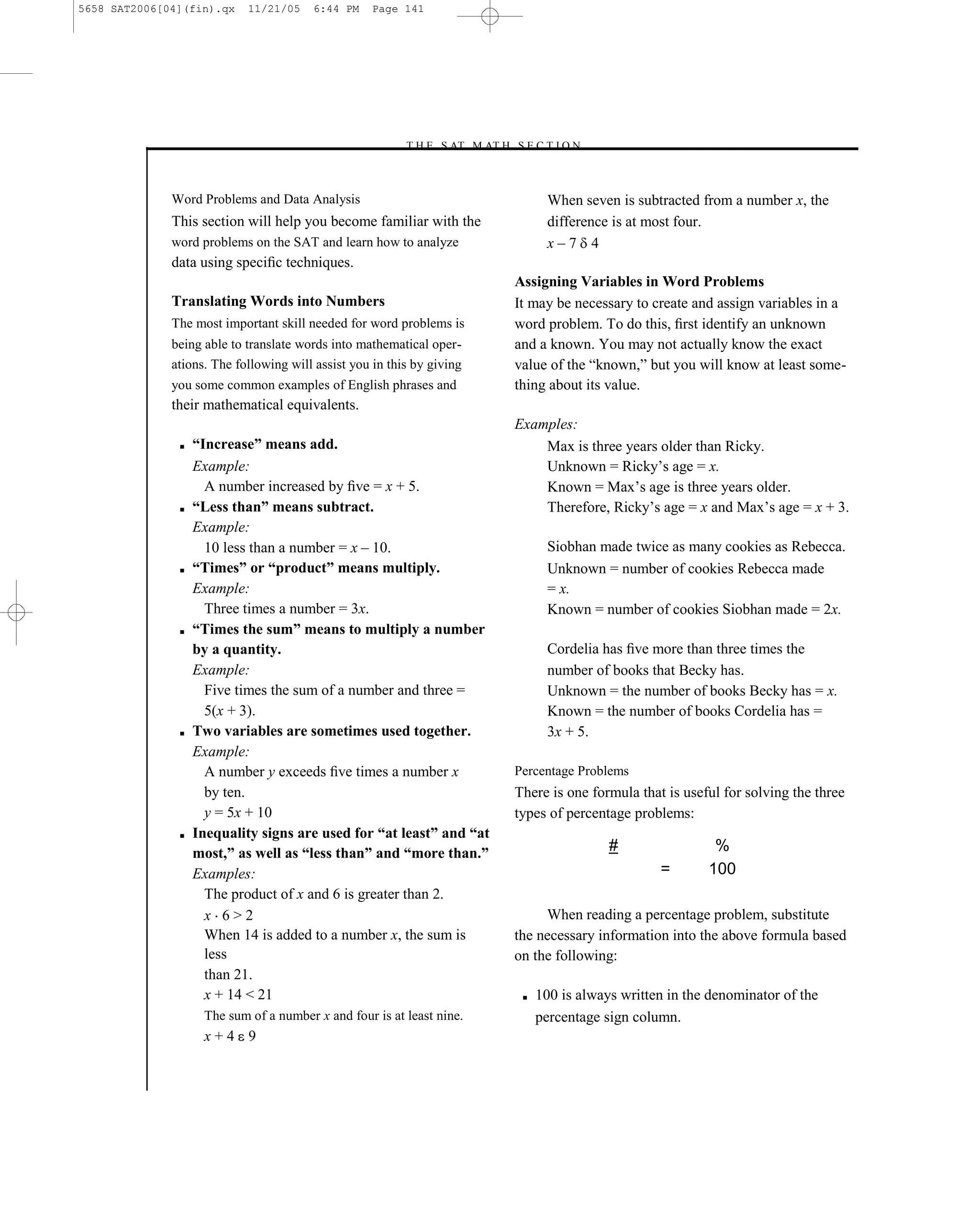 5658 SAT2006[04](fin).qx    11/21/05    6:44 PM     Page 141




                                                         –T H E S AT M AT H S E C T I O N–



              Word Problems and Data Analysis                                       When seven is subtracted from a number x, the
              This section will help you become familiar with the                   difference is at most four.
              word problems on the SAT and learn how to analyze                     x–7 4
              data using speciﬁc techniques.
                                                                              Assigning Variables in Word Problems
              Translating Words into Numbers                                  It may be necessary to create and assign variables in a
              The most important skill needed for word problems is            word problem. To do this, ﬁrst identify an unknown
              being able to translate words into mathematical oper-           and a known. You may not actually know the exact
              ations. The following will assist you in this by giving         value of the ―known,‖ but you will know at least some-
              you some common examples of English phrases and                 thing about its value.
              their mathematical equivalents.
                                                                              Examples:
               ■   “Increase” means add.                                          Max is three years older than Ricky.
                   Example:                                                       Unknown = Ricky’s age = x.
                     A number increased by ﬁve = x + 5.                           Known = Max’s age is three years older.
               ■   “Less than” means subtract.                                    Therefore, Ricky’s age = x and Max’s age = x + 3.
                   Example:
                     10 less than a number = x – 10.                                Siobhan made twice as many cookies as Rebecca.
               ■   “Times” or “product” means multiply.                             Unknown = number of cookies Rebecca made
                   Example:                                                         = x.
                     Three times a number = 3x.                                     Known = number of cookies Siobhan made = 2x.
               ■   “Times the sum” means to multiply a number
                   by a quantity.                                                   Cordelia has ﬁve more than three times the
                   Example:                                                         number of books that Becky has.
                     Five times the sum of a number and three =                     Unknown = the number of books Becky has = x.
                     5(x + 3).                                                      Known = the number of books Cordelia has =
               ■   Two variables are sometimes used together.                       3x + 5.
                   Example:
                     A number y exceeds ﬁve times a number x                  Percentage Problems
                     by ten.                                                  There is one formula that is useful for solving the three
                     y = 5x + 10                                              types of percentage problems:
               ■   Inequality signs are used for “at least” and “at
                   most,” as well as “less than” and “more than.”                              #                %
                   Examples:                                                                           =       100
                     The product of x and 6 is greater than 2.
                     x 6>2                                                         When reading a percentage problem, substitute
                     When 14 is added to a number x, the sum is               the necessary information into the above formula based
                     less                                                     on the following:
                     than 21.
                     x + 14 < 21                                               ■   100 is always written in the denominator of the
                    The sum of a number x and four is at least nine.               percentage sign column.
                    x+4 9


                                                                        141
 