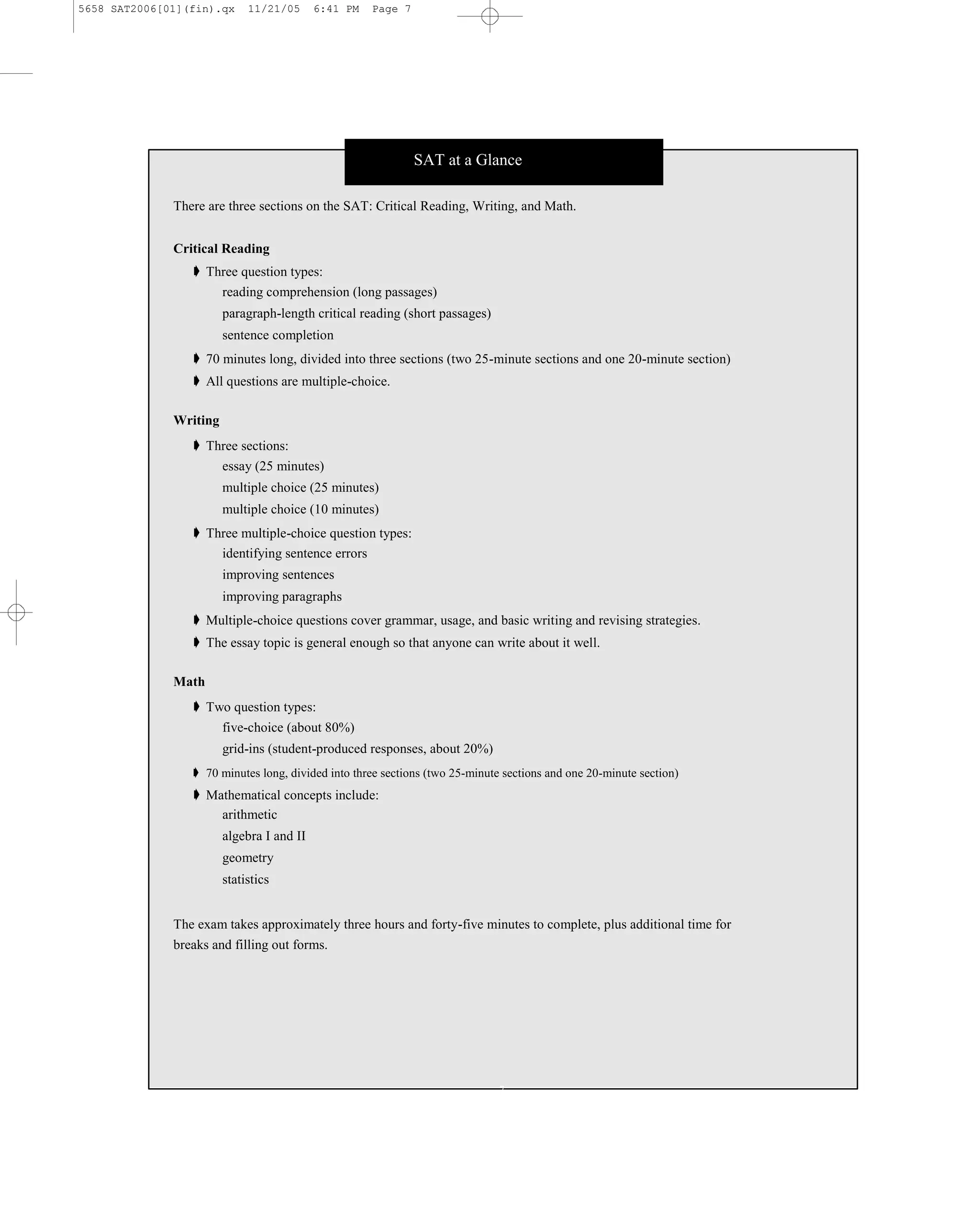 5658 SAT2006[01](fin).qx     11/21/05      6:41 PM   Page 7




                                                              SAT at a Glance

              There are three sections on the SAT: Critical Reading, Writing, and Math.


              Critical Reading
                 ➧ Three question types:
                     reading comprehension (long passages)
                        paragraph-length critical reading (short passages)
                        sentence completion
                 ➧ 70 minutes long, divided into three sections (two 25-minute sections and one 20-minute section)
                 ➧ All questions are multiple-choice.

              Writing
                 ➧ Three sections:
                     essay (25 minutes)
                        multiple choice (25 minutes)
                        multiple choice (10 minutes)
                 ➧ Three multiple-choice question types:
                     identifying sentence errors
                        improving sentences
                        improving paragraphs
                 ➧ Multiple-choice questions cover grammar, usage, and basic writing and revising strategies.
                 ➧ The essay topic is general enough so that anyone can write about it well.

              Math
                 ➧ Two question types:
                        five-choice (about 80%)
                        grid-ins (student-produced responses, about 20%)
                 ➧ 70 minutes long, divided into three sections (two 25-minute sections and one 20-minute section)
                 ➧ Mathematical concepts include:
                     arithmetic
                        algebra I and II
                        geometry
                        statistics


              The exam takes approximately three hours and forty-five minutes to complete, plus additional time for
              breaks and filling out forms.




                                                                              7
 