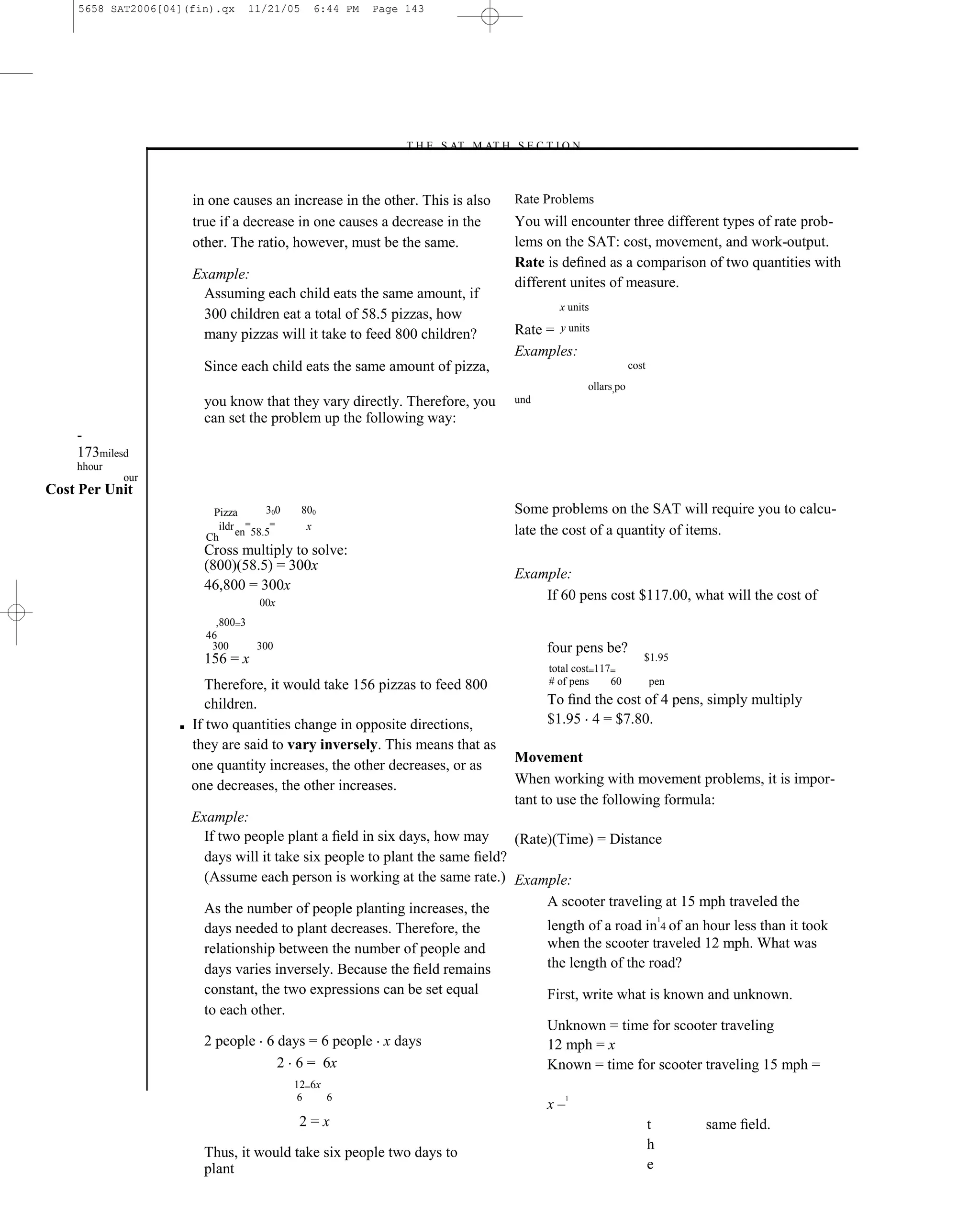5658 SAT2006[04](fin).qx    11/21/05     6:44 PM   Page 143




                                                           –T H E S AT M AT H S E C T I O N–



                       in one causes an increase in the other. This is also    Rate Problems
                       true if a decrease in one causes a decrease in the      You will encounter three different types of rate prob-
                       other. The ratio, however, must be the same.            lems on the SAT: cost, movement, and work-output.
                                                                               Rate is deﬁned as a comparison of two quantities with
                       Example:
                                                                               different unites of measure.
                        Assuming each child eats the same amount, if
                                                                                       x units
                        300 children eat a total of 58.5 pizzas, how
                        many pizzas will it take to feed 800 children?         Rate = y units
                                                                               Examples:
                         Since each child eats the same amount of pizza,                                   cost
                                                                                               ollars,po
                         you know that they vary directly. Therefore, you      und
                         can set the problem up the following way:
    -
    173milesd
    hhour
            our
Cost Per Unit
                          Pizza   300      800                                 Some problems on the SAT will require you to calcu-
                           ildr =  =        x                                  late the cost of a quantity of items.
                         Ch en 58.5
                         Cross multiply to solve:
                         (800)(58.5) = 300x
                                                                               Example:
                         46,800 = 300x
                                   00x
                                                                                   If 60 pens cost $117.00, what will the cost of
                           ,800=3
                         46
                          300     300                                                four pens be?
                         156 = x                                                                              $1.95
                                                                                     total cost=117=
                          Therefore, it would take 156 pizzas to feed 800            # of pens     60             pen

                          children.                                                  To ﬁnd the cost of 4 pens, simply multiply
                   ■   If two quantities change in opposite directions,              $1.95 4 = $7.80.
                       they are said to vary inversely. This means that as
                                                                               Movement
                       one quantity increases, the other decreases, or as
                       one decreases, the other increases.                     When working with movement problems, it is impor-
                                                                               tant to use the following formula:
                       Example:
                         If two people plant a ﬁeld in six days, how may      (Rate)(Time) = Distance
                         days will it take six people to plant the same ﬁeld?
                         (Assume each person is working at the same rate.) Example:

                         As the number of people planting increases, the           A scooter traveling at 15 mph traveled the
                                                                                                                      1
                         days needed to plant decreases. Therefore, the              length of a road in 4 of an hour less than it took
                         relationship between the number of people and               when the scooter traveled 12 mph. What was
                         days varies inversely. Because the ﬁeld remains             the length of the road?
                         constant, the two expressions can be set equal              First, write what is known and unknown.
                         to each other.
                                                                                     Unknown = time for scooter traveling
                         2 people 6 days = 6 people x days                           12 mph = x
                                    2 6 = 6x                                         Known = time for scooter traveling 15 mph =
                                         12=6x
                                         6     6
                                                                                     x–
                                                                                        1


                                         2=x                                                                      t       same ﬁeld.
                                                                                                                  h
                         Thus, it would take six people two days to
                         plant                                                                                    e
 