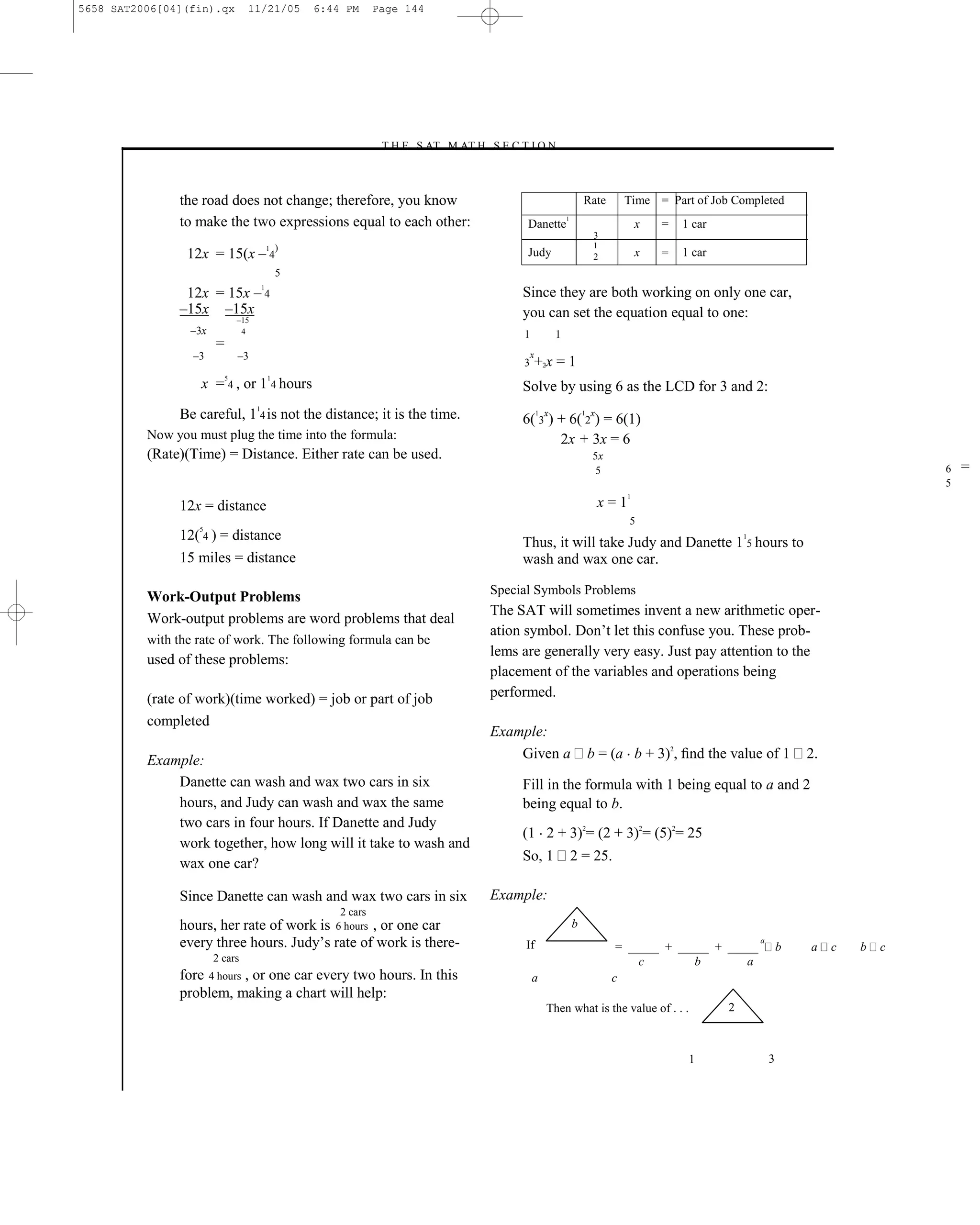 5658 SAT2006[04](fin).qx         11/21/05        6:44 PM      Page 144




                                                              –T H E S AT M AT H S E C T I O N–



               the road does not change; therefore, you know                                                     Rate       Time = Part of Job Completed
               to make the two expressions equal to each other:                          Danette
                                                                                                         1
                                                                                                                                x   =   1 car
                                                                                                                      3
                                             )                                                                        1
                 12x = 15(x – 4
                                         1
                                                                                         Judy                         2         x   =   1 car
                                             5
                12x = 15x – 4
                                     1
                                                                                        Since they are both working on only one car,
               –15x –15x                                                                you can set the equation equal to one:
                               –15
                 –3x            4                                                       1            1
                       =
                  –3           –3                                                           x
                                                                                        3       +2x = 1
                           5             1
                   x = 4 , or 1 4 hours                                                 Solve by using 6 as the LCD for 3 and 2:
               Be careful, 114 is not the distance; it is the time.                     6( 3x) + 6( 2x) = 6(1)
                                                                                                1                1


          Now you must plug the time into the formula:                                         2x + 3x = 6
          (Rate)(Time) = Distance. Either rate can be used.                                                          5x
                                                                                                                      5                                                              6   =
                                                                                                                                                                                     5
                                                                                                                            1
               12x = distance                                                                                         x=1
                                                                                                                            5
                   5
               12( 4 ) = distance                                                       Thus, it will take Judy and Danette 1 5 hours to
                                                                                                                                                    1


               15 miles = distance                                                      wash and wax one car.

                                                                                   Special Symbols Problems
          Work-Output Problems
                                                                                   The SAT will sometimes invent a new arithmetic oper-
          Work-output problems are word problems that deal
                                                                                   ation symbol. Don’t let this confuse you. These prob-
          with the rate of work. The following formula can be
                                                                                   lems are generally very easy. Just pay attention to the
          used of these problems:
                                                                                   placement of the variables and operations being
          (rate of work)(time worked) = job or part of job                         performed.
          completed
                                                                                   Example:
          Example:                                                                     Given a                       b = (a b + 3)2, ﬁnd the value of 1             2.
              Danette can wash and wax two cars in six                                  Fill in the formula with 1 being equal to a and 2
              hours, and Judy can wash and wax the same                                 being equal to b.
              two cars in four hours. If Danette and Judy
                                                                                        (1 2 + 3)2= (2 + 3)2= (5)2= 25
              work together, how long will it take to wash and
              wax one car?                                                              So, 1                2 = 25.

               Since Danette can wash and wax two cars in six                      Example:
                                                     2 cars
               hours, her rate of work is       , or one car
                                                    6 hours                                                  b
               every three hours. Judy’s rate of work is there-                          If                                = _____ + _____ + _____
                                                                                                                                                        a
                                                                                                                                                                b   a    c   b   c
                       2 cars                                                                                                  c        b       a
               fore 4 hours , or one car every two hours. In this                           a                             c
               problem, making a chart will help:
                                                                                                    Then what is the value of . . .             2



                                                                                                                                         1                  3



                                                                             144
 