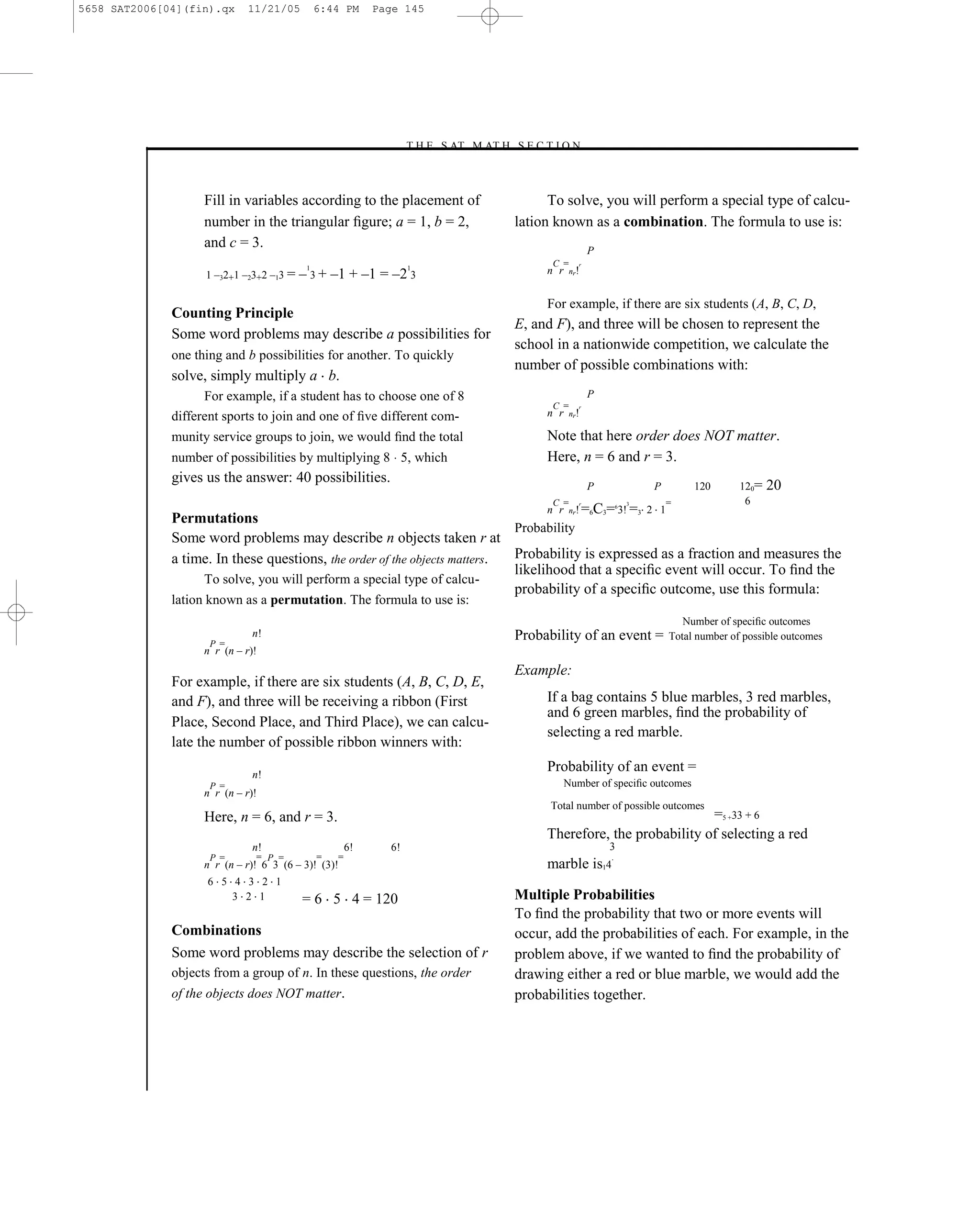 5658 SAT2006[04](fin).qx      11/21/05         6:44 PM      Page 145




                                                                –T H E S AT M AT H S E C T I O N–



                    Fill in variables according to the placement of                        To solve, you will perform a special type of calcu-
                    number in the triangular ﬁgure; a = 1, b = 2,                    lation known as a combination. The formula to use is:
                    and c = 3.                                                                         P
                                                                                           C =     r

                                          – 3 + –1 + –1 = –2 3
                                           1                       1
                    1 –32+1 –23+2 –13 =                                                   n r    nr!



                                                                                          For example, if there are six students (A, B, C, D,
              Counting Principle
                                                                                     E, and F), and three will be chosen to represent the
              Some word problems may describe a possibilities for
                                                                                     school in a nationwide competition, we calculate the
              one thing and b possibilities for another. To quickly
                                                                                     number of possible combinations with:
              solve, simply multiply a b.
                    For example, if a student has to choose one of 8                                   P
                                                                                           C =     r

              different sports to join and one of ﬁve different com-                      n r    nr!


              munity service groups to join, we would ﬁnd the total                       Note that here order does NOT matter.
              number of possibilities by multiplying 8 5, which                           Here, n = 6 and r = 3.
              gives us the answer: 40 possibilities.
                                                                                                       P               P        120       120=   20
                                                                                           C =     r               3       =               6
                                                                                  n r nr! =6C3= 3! =3 2 1      6

              Permutations
                                                                            Probability
              Some word problems may describe n objects taken r at
              a time. In these questions, the order of the objects matters. Probability is expressed as a fraction and measures the
                                                                            likelihood that a speciﬁc event will occur. To ﬁnd the
                   To solve, you will perform a special type of calcu-
                                                                            probability of a speciﬁc outcome, use this formula:
              lation known as a permutation. The formula to use is:
                                                                                                                              Number of speciﬁc outcomes
                               n!                                                    Probability of an event =             Total number of possible outcomes
                     P =
                    n r (n – r)!
                                                                                     Example:
              For example, if there are six students (A, B, C, D, E,
              and F), and three will be receiving a ribbon (First                         If a bag contains 5 blue marbles, 3 red marbles,
                                                                                          and 6 green marbles, ﬁnd the probability of
              Place, Second Place, and Third Place), we can calcu-
                                                                                          selecting a red marble.
              late the number of possible ribbon winners with:

                               n!
                                                                                          Probability of an event =
                     P =                                                                        Number of speciﬁc outcomes
                    n r (n – r)!
                                                                                           Total number of possible outcomes
                    Here, n = 6, and r = 3.                                                                           =5 +33 + 6
                                                                                          Therefore, the probability of selecting a red
                               n!                      6!     6!                                           3
                     P =       = P =           =   =                                                       .
                    n r (n – r)! 6 3 (6 – 3)! (3)!                                        marble is14
                    6 5 4 3 2 1
                        3 2 1             = 6 5 4 = 120                              Multiple Probabilities
                                                                                     To ﬁnd the probability that two or more events will
              Combinations                                                           occur, add the probabilities of each. For example, in the
              Some word problems may describe the selection of r                     problem above, if we wanted to ﬁnd the probability of
              objects from a group of n. In these questions, the order               drawing either a red or blue marble, we would add the
              of the objects does NOT matter.                                        probabilities together.




                                                                               145
 