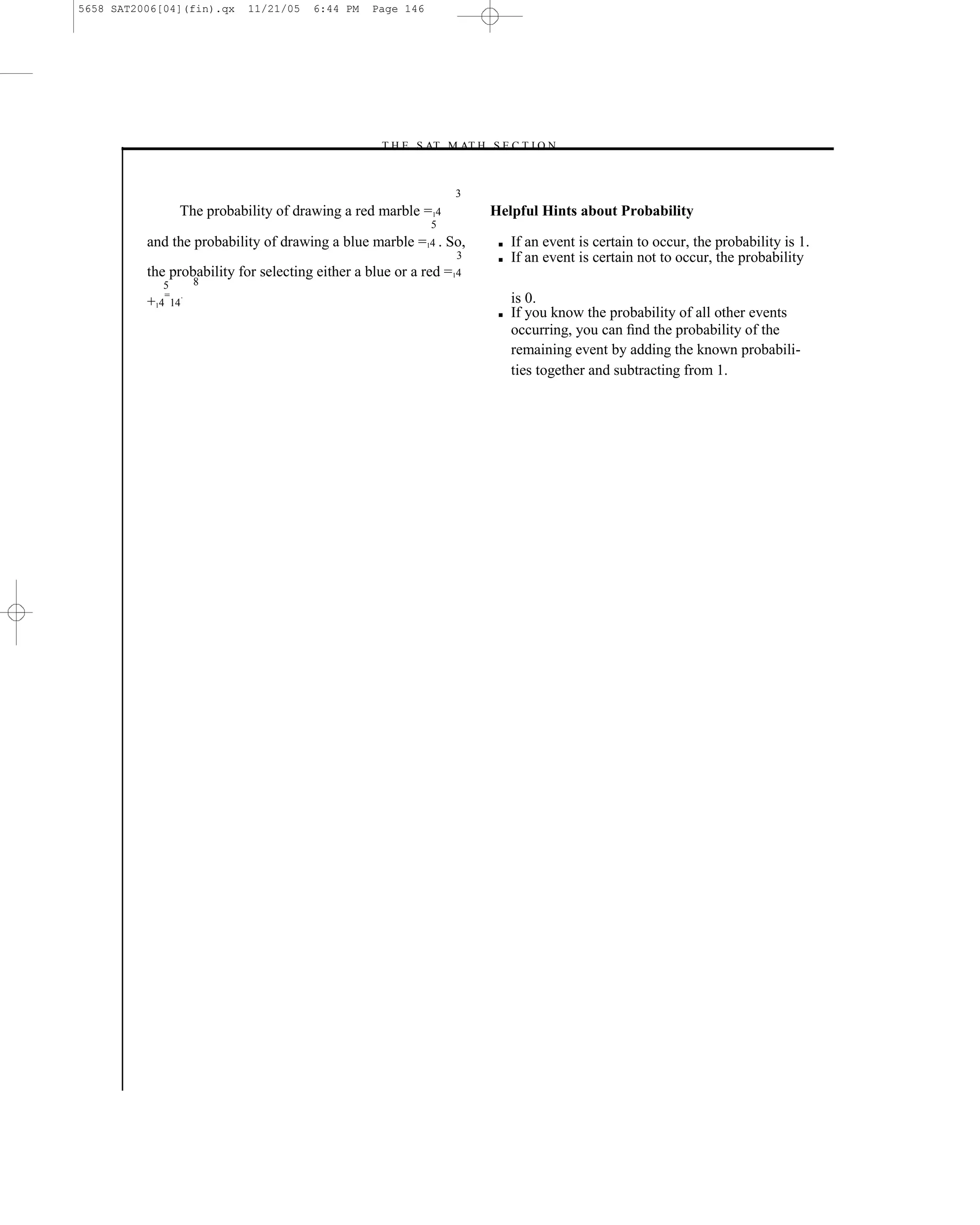 5658 SAT2006[04](fin).qx       11/21/05   6:44 PM   Page 146




                                                    –T H E S AT M AT H S E C T I O N–


                                                                   3
                    The probability of drawing a red marble =14              Helpful Hints about Probability
                                                               5
          and the probability of drawing a blue marble =14 . So,              ■   If an event is certain to occur, the probability is 1.
                                                                   3          ■   If an event is certain not to occur, the probability
          the probability for selecting either a blue or a red =14
             5            8
                =     .                                                           is 0.
          +14    14
                                                                              ■   If you know the probability of all other events
                                                                                  occurring, you can ﬁnd the probability of the
                                                                                  remaining event by adding the known probabili-
                                                                                  ties together and subtracting from 1.




                                                                       146
 