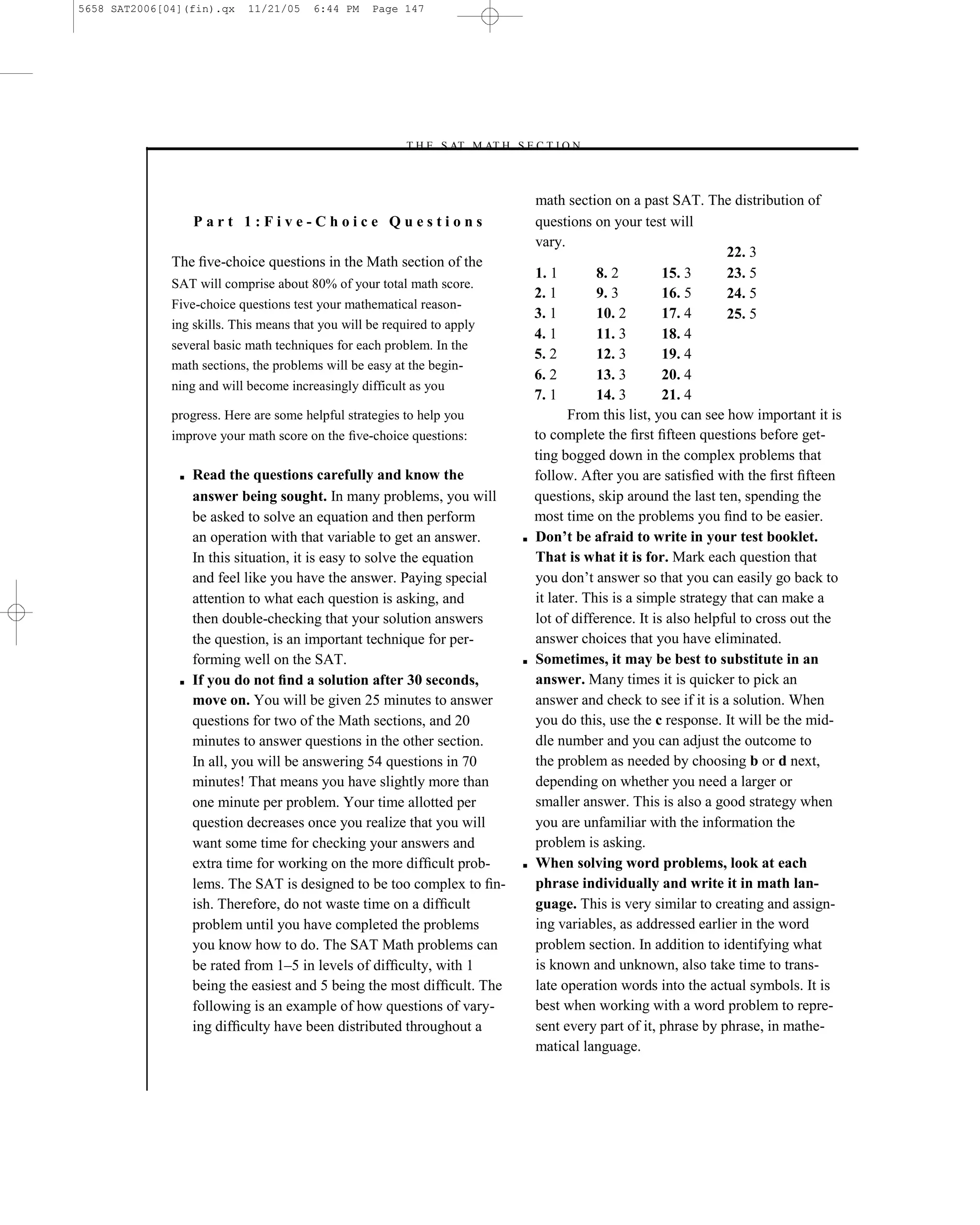 5658 SAT2006[04](fin).qx    11/21/05    6:44 PM    Page 147




                                                        –T H E S AT M AT H S E C T I O N–



                                                                                    math section on a past SAT. The distribution of
                   Part 1:Five-Choice Questions                                     questions on your test will
                                                                                    vary.
                                                                                                                       22. 3
              The ﬁve-choice questions in the Math section of the
                                                                                    1. 1        8. 2        15. 3      23. 5
              SAT will comprise about 80% of your total math score.
                                                                                    2. 1        9. 3        16. 5      24. 5
              Five-choice questions test your mathematical reason-
                                                                                    3. 1        10. 2       17. 4      25. 5
              ing skills. This means that you will be required to apply
                                                                                    4. 1        11. 3       18. 4
              several basic math techniques for each problem. In the
                                                                                    5. 2        12. 3       19. 4
              math sections, the problems will be easy at the begin-
                                                                                    6. 2        13. 3       20. 4
              ning and will become increasingly difficult as you
                                                                                    7. 1        14. 3       21. 4
              progress. Here are some helpful strategies to help you                       From this list, you can see how important it is
              improve your math score on the ﬁve-choice questions:                  to complete the ﬁrst ﬁfteen questions before get-
                                                                                    ting bogged down in the complex problems that
               ■   Read the questions carefully and know the                        follow. After you are satisﬁed with the ﬁrst ﬁfteen
                   answer being sought. In many problems, you will                  questions, skip around the last ten, spending the
                   be asked to solve an equation and then perform                   most time on the problems you ﬁnd to be easier.
                   an operation with that variable to get an answer.            ■   Don’t be afraid to write in your test booklet.
                   In this situation, it is easy to solve the equation              That is what it is for. Mark each question that
                   and feel like you have the answer. Paying special                you don’t answer so that you can easily go back to
                   attention to what each question is asking, and                   it later. This is a simple strategy that can make a
                   then double-checking that your solution answers                  lot of difference. It is also helpful to cross out the
                   the question, is an important technique for per-                 answer choices that you have eliminated.
                   forming well on the SAT.                                     ■   Sometimes, it may be best to substitute in an
               ■   If you do not ﬁnd a solution after 30 seconds,                   answer. Many times it is quicker to pick an
                   move on. You will be given 25 minutes to answer                  answer and check to see if it is a solution. When
                   questions for two of the Math sections, and 20                   you do this, use the c response. It will be the mid-
                   minutes to answer questions in the other section.                dle number and you can adjust the outcome to
                   In all, you will be answering 54 questions in 70                 the problem as needed by choosing b or d next,
                   minutes! That means you have slightly more than                  depending on whether you need a larger or
                   one minute per problem. Your time allotted per                   smaller answer. This is also a good strategy when
                   question decreases once you realize that you will                you are unfamiliar with the information the
                   want some time for checking your answers and                     problem is asking.
                   extra time for working on the more difﬁcult prob-            ■   When solving word problems, look at each
                   lems. The SAT is designed to be too complex to ﬁn-               phrase individually and write it in math lan-
                   ish. Therefore, do not waste time on a difﬁcult                  guage. This is very similar to creating and assign-
                   problem until you have completed the problems                    ing variables, as addressed earlier in the word
                   you know how to do. The SAT Math problems can                    problem section. In addition to identifying what
                   be rated from 1–5 in levels of difﬁculty, with 1                 is known and unknown, also take time to trans-
                   being the easiest and 5 being the most difﬁcult. The             late operation words into the actual symbols. It is
                   following is an example of how questions of vary-                best when working with a word problem to repre-
                   ing difﬁculty have been distributed throughout a                 sent every part of it, phrase by phrase, in mathe-
                                                                                    matical language.


                                                                          147
 