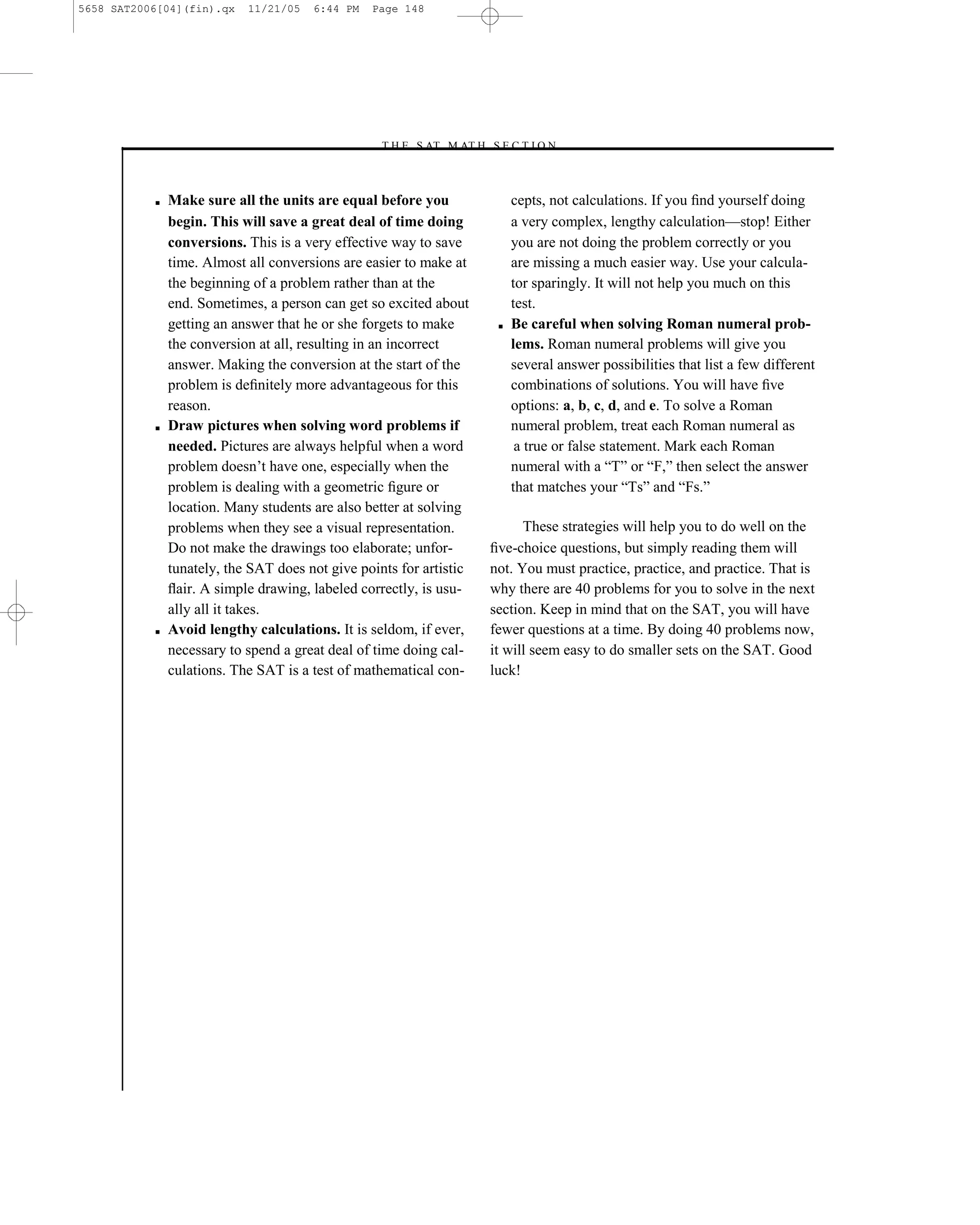 5658 SAT2006[04](fin).qx    11/21/05   6:44 PM   Page 148




                                                  –T H E S AT M AT H S E C T I O N–



           ■   Make sure all the units are equal before you                 cepts, not calculations. If you ﬁnd yourself doing
               begin. This will save a great deal of time doing             a very complex, lengthy calculation—stop! Either
               conversions. This is a very effective way to save            you are not doing the problem correctly or you
               time. Almost all conversions are easier to make at           are missing a much easier way. Use your calcula-
               the beginning of a problem rather than at the                tor sparingly. It will not help you much on this
               end. Sometimes, a person can get so excited about            test.
               getting an answer that he or she forgets to make         ■   Be careful when solving Roman numeral prob-
               the conversion at all, resulting in an incorrect             lems. Roman numeral problems will give you
               answer. Making the conversion at the start of the            several answer possibilities that list a few different
               problem is deﬁnitely more advantageous for this              combinations of solutions. You will have ﬁve
               reason.                                                      options: a, b, c, d, and e. To solve a Roman
           ■   Draw pictures when solving word problems if                  numeral problem, treat each Roman numeral as
               needed. Pictures are always helpful when a word               a true or false statement. Mark each Roman
               problem doesn’t have one, especially when the                numeral with a ―T‖ or ―F,‖ then select the answer
               problem is dealing with a geometric ﬁgure or                 that matches your ―Ts‖ and ―Fs.‖
               location. Many students are also better at solving
               problems when they see a visual representation.               These strategies will help you to do well on the
               Do not make the drawings too elaborate; unfor-          ﬁve-choice questions, but simply reading them will
               tunately, the SAT does not give points for artistic     not. You must practice, practice, and practice. That is
               ﬂair. A simple drawing, labeled correctly, is usu-      why there are 40 problems for you to solve in the next
               ally all it takes.                                      section. Keep in mind that on the SAT, you will have
           ■   Avoid lengthy calculations. It is seldom, if ever,      fewer questions at a time. By doing 40 problems now,
               necessary to spend a great deal of time doing cal-      it will seem easy to do smaller sets on the SAT. Good
               culations. The SAT is a test of mathematical con-       luck!




                                                                 148
 