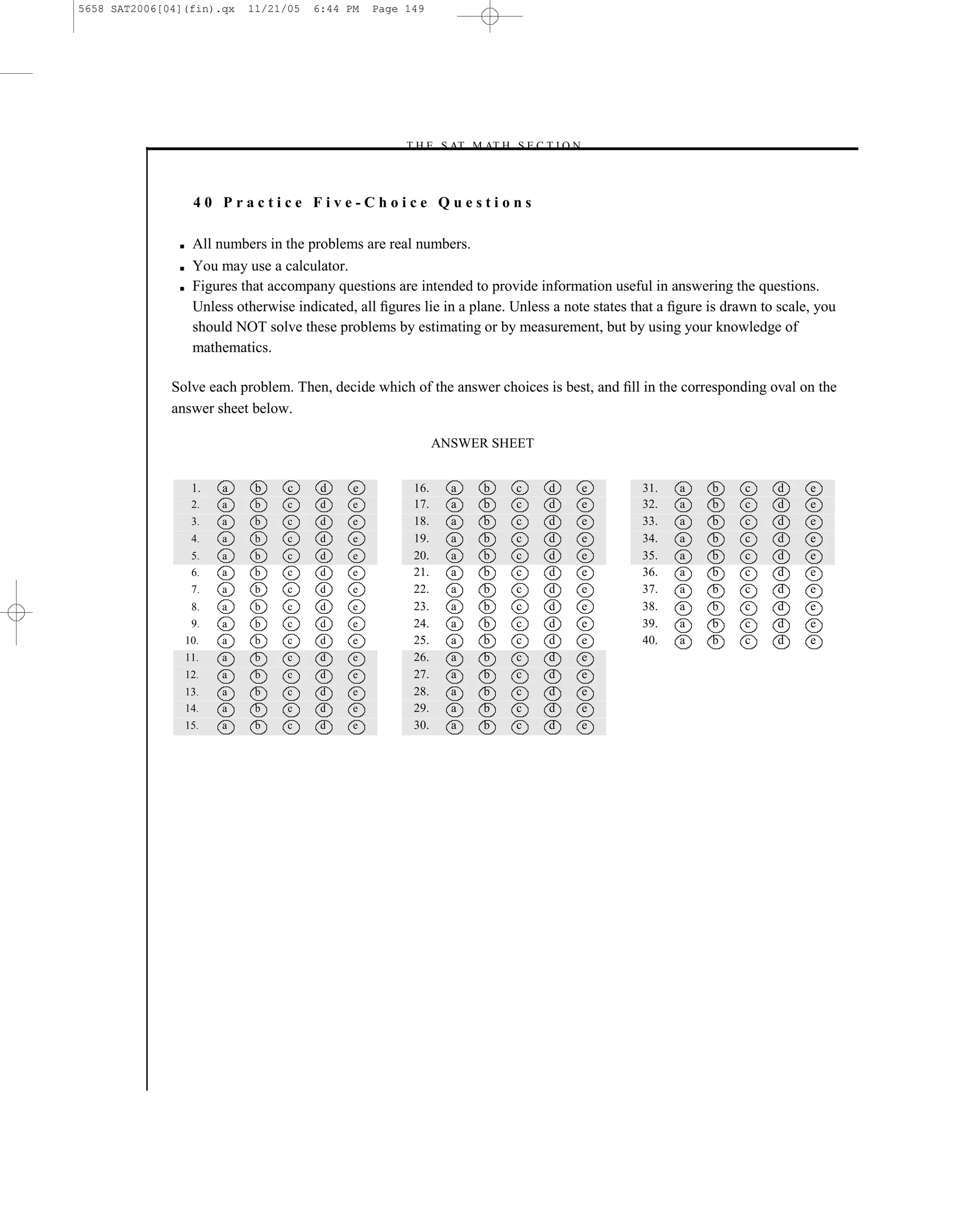 5658 SAT2006[04](fin).qx     11/21/05   6:44 PM    Page 149




                                                       –T H E S AT M AT H S E C T I O N–



                    40 Practice Five-Choice Questions

               ■    All numbers in the problems are real numbers.
               ■    You may use a calculator.
               ■    Figures that accompany questions are intended to provide information useful in answering the questions.
                    Unless otherwise indicated, all ﬁgures lie in a plane. Unless a note states that a ﬁgure is drawn to scale, you
                    should NOT solve these problems by estimating or by measurement, but by using your knowledge of
                    mathematics.

              Solve each problem. Then, decide which of the answer choices is best, and ﬁll in the corresponding oval on the
              answer sheet below.

                                                                ANSWER SHEET


                    1.   a    b     c     d    e          16.     a   b      c   d     e         31.    a    b     c    d     e
                    2.   a    b     c     d    e          17.     a   b      c   d     e         32.    a    b     c    d     e
                    3.   a    b     c     d    e          18.     a   b      c   d     e         33.    a    b     c    d     e
                    4.   a    b     c     d    e          19.     a   b      c   d     e         34.    a    b     c    d     e
                    5.   a    b     c     d    e          20.     a   b      c   d     e         35.    a    b     c    d     e
                    6.   a    b     c     d    e          21.     a   b      c   d     e         36.    a    b     c    d     e
                    7.   a    b     c     d    e          22.     a   b      c   d     e         37.    a    b     c    d     e
                    8.   a    b     c     d    e          23.     a   b      c   d     e         38.    a    b     c    d     e
                    9.   a    b     c     d    e          24.     a   b      c   d     e         39.    a    b     c    d     e
                   10.   a    b     c     d    e          25.     a   b      c   d     e         40.    a    b     c    d     e
                   11.   a    b     c     d    e          26.     a   b      c   d     e
                   12.   a    b     c     d    e          27.     a   b      c   d     e
                   13.   a    b     c     d    e          28.     a   b      c   d     e
                   14.   a    b     c     d    e          29.     a   b      c   d     e
                   15.   a    b     c     d    e          30.     a   b      c   d     e




                                                                       149
 