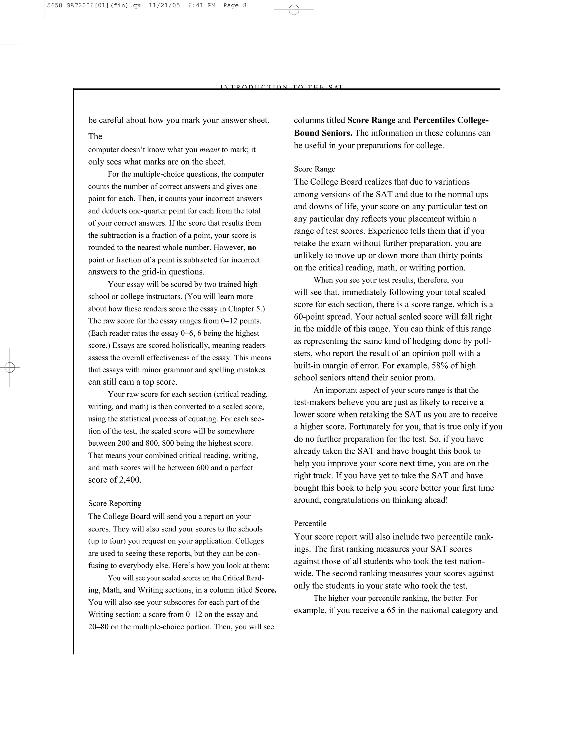 5658 SAT2006[01](fin).qx     11/21/05      6:41 PM     Page 8




                                                     –I N T R O D U C T I O N T O T H E S AT–



          be careful about how you mark your answer sheet.                   columns titled Score Range and Percentiles College-
          The                                                                Bound Seniors. The information in these columns can
          computer doesn’t know what you meant to mark; it                   be useful in your preparations for college.
          only sees what marks are on the sheet.
                                                                             Score Range
                For the multiple-choice questions, the computer
          counts the number of correct answers and gives one
                                                                             The College Board realizes that due to variations
          point for each. Then, it counts your incorrect answers             among versions of the SAT and due to the normal ups
          and deducts one-quarter point for each from the total
                                                                             and downs of life, your score on any particular test on
          of your correct answers. If the score that results from            any particular day reﬂects your placement within a
          the subtraction is a fraction of a point, your score is
                                                                             range of test scores. Experience tells them that if you
          rounded to the nearest whole number. However, no                   retake the exam without further preparation, you are
          point or fraction of a point is subtracted for incorrect
                                                                             unlikely to move up or down more than thirty points
          answers to the grid-in questions.                                  on the critical reading, math, or writing portion.
                                                                                   When you see your test results, therefore, you
               Your essay will be scored by two trained high
          school or college instructors. (You will learn more                will see that, immediately following your total scaled
          about how these readers score the essay in Chapter 5.)
                                                                             score for each section, there is a score range, which is a
          The raw score for the essay ranges from 0–12 points.               60-point spread. Your actual scaled score will fall right
          (Each reader rates the essay 0–6, 6 being the highest
                                                                             in the middle of this range. You can think of this range
          score.) Essays are scored holistically, meaning readers            as representing the same kind of hedging done by poll-
          assess the overall effectiveness of the essay. This means
                                                                             sters, who report the result of an opinion poll with a
          that essays with minor grammar and spelling mistakes               built-in margin of error. For example, 58% of high
          can still earn a top score.                                        school seniors attend their senior prom.
                Your raw score for each section (critical reading,                 An important aspect of your score range is that the

          writing, and math) is then converted to a scaled score,
                                                                             test-makers believe you are just as likely to receive a
          using the statistical process of equating. For each sec-           lower score when retaking the SAT as you are to receive
          tion of the test, the scaled score will be somewhere
                                                                             a higher score. Fortunately for you, that is true only if you
          between 200 and 800, 800 being the highest score.                  do no further preparation for the test. So, if you have
          That means your combined critical reading, writing,
                                                                             already taken the SAT and have bought this book to
          and math scores will be between 600 and a perfect                  help you improve your score next time, you are on the
          score of 2,400.                                                    right track. If you have yet to take the SAT and have
                                                                             bought this book to help you score better your ﬁrst time
          Score Reporting                                                    around, congratulations on thinking ahead!
          The College Board will send you a report on your
                                                                             Percentile
          scores. They will also send your scores to the schools
          (up to four) you request on your application. Colleges             Your score report will also include two percentile rank-
          are used to seeing these reports, but they can be con-
                                                                             ings. The first ranking measures your SAT scores
          fusing to everybody else. Here’s how you look at them:             against those of all students who took the test nation-
                You will see your scaled scores on the Critical Read-
                                                                             wide. The second ranking measures your scores against
          ing, Math, and Writing sections, in a column titled Score.         only the students in your state who took the test.
                                                                                   The higher your percentile ranking, the better. For
          You will also see your subscores for each part of the
          Writing section: a score from 0–12 on the essay and                example, if you receive a 65 in the national category and
          20–80 on the multiple-choice portion. Then, you will see


                                                                         8
 