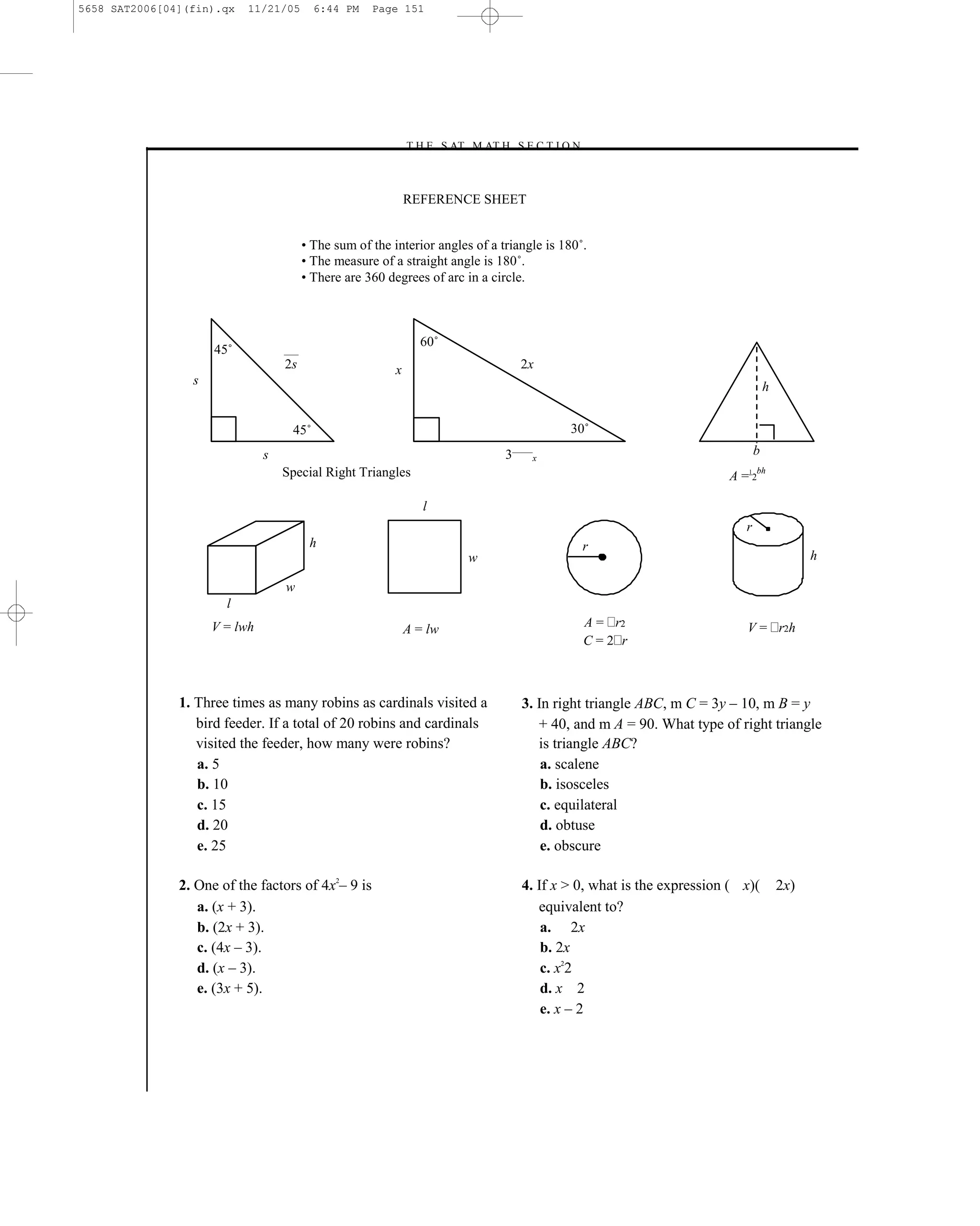 5658 SAT2006[04](fin).qx   11/21/05       6:44 PM    Page 151




                                                           –T H E S AT M AT H S E C T I O N–



                                                              REFERENCE SHEET


                                        • The sum of the interior angles of a triangle is 180˚.
                                        • The measure of a straight angle is 180˚.
                                        • There are 360 degrees of arc in a circle.



                                                                60˚
                     45˚
                                   2s                     x                       2x
                 s                                                                                                               h


                                    45˚                                                    30˚
                               s                                               3¯¯¯¯¯x                                       b
                                   Special Right Triangles                                                           A=2 1   bh



                                                                 l
                                                                                                                        r
                                         h                                                    r
                                                                        w                                                                  h

                                   w
                       l
                     V = lwh                                  A = lw                          A = r2                    V = r2h
                                                                                              C=2 r



               1. Three times as many robins as cardinals visited a               3. In right triangle ABC, m C = 3y – 10, m B = y
                  bird feeder. If a total of 20 robins and cardinals                 + 40, and m A = 90. What type of right triangle
                  visited the feeder, how many were robins?                          is triangle ABC?
                  a. 5                                                                a. scalene
                  b. 10                                                               b. isosceles
                  c. 15                                                               c. equilateral
                  d. 20                                                               d. obtuse
                  e. 25                                                               e. obscure

               2. One of the factors of 4x2– 9 is                                 4. If x > 0, what is the expression ( x)(          2x)
                  a. (x + 3).                                                        equivalent to?
                  b. (2x + 3).                                                        a. 2x
                  c. (4x – 3).                                                        b. 2x
                  d. (x – 3).                                                         c. x22
                  e. (3x + 5).                                                        d. x 2
                                                                                      e. x – 2




                                                                            151
 