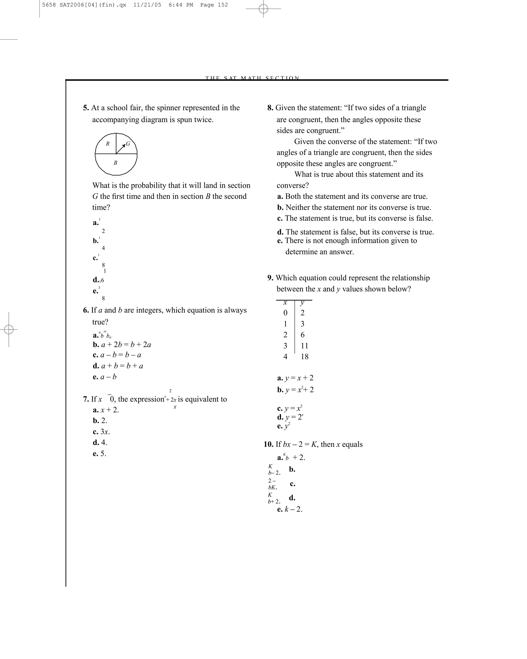 5658 SAT2006[04](fin).qx               11/21/05       6:44 PM   Page 152




                                                                –T H E S AT M AT H S E C T I O N–



           5. At a school fair, the spinner represented in the                        8. Given the statement: ―If two sides of a triangle
              accompanying diagram is spun twice.                                        are congruent, then the angles opposite these
                                                                                         sides are congruent.‖
                           R       G                                                           Given the converse of the statement: ―If two
                                                                                         angles of a triangle are congruent, then the sides
                               B                                                         opposite these angles are congruent.‖
                                                                                               What is true about this statement and its
              What is the probability that it will land in section                       converse?
              G the ﬁrst time and then in section B the second                           a. Both the statement and its converse are true.
              time?                                                                      b. Neither the statement nor its converse is true.
                   1                                                                     c. The statement is true, but its converse is false.
              a.
                       2                                                                 d. The statement is false, but its converse is true.
                   1
              b.                                                                         e. There is not enough information given to
                       4
                   1
                                                                                            determine an answer.
              c.
                       8
                        1
              d.16                                                                    9. Which equation could represent the relationship
              e.
                 3
                                                                                         between the x and y values shown below?
                       8
                                                                                              x        y
           6. If a and b are integers, which equation is always                               0        2
              true?                                                                           1        3
                   a   =
              a. b ba                                                                         2        6
              b. a + 2b = b + 2a                                                              3        11
              c. a – b = b – a                                                                4        18
              d. a + b = b + a
              e. a – b                                                                   a. y = x + 2
                                                      2                                  b. y = x2+ 2
                                                  x
           7. If x 0, the expression + 2x is equivalent to
                                        x                                                c. y = x2
               a. x + 2.
               b. 2.                                                                     d. y = 2x
                                                                                         e. y2
               c. 3x.
               d. 4.                                                                 10. If bx – 2 = K, then x equals
               e. 5.                                                                     a.
                                                                                              K
                                                                                              b    + 2.
                                                                                      K
                                                                                      b– 2.
                                                                                                  b.
                                                                                      2–
                                                                                      bK.
                                                                                                  c.
                                                                                      K
                                                                                      b+ 2.
                                                                                             d.
                                                                                         e. k – 2.




                                                                               152
 