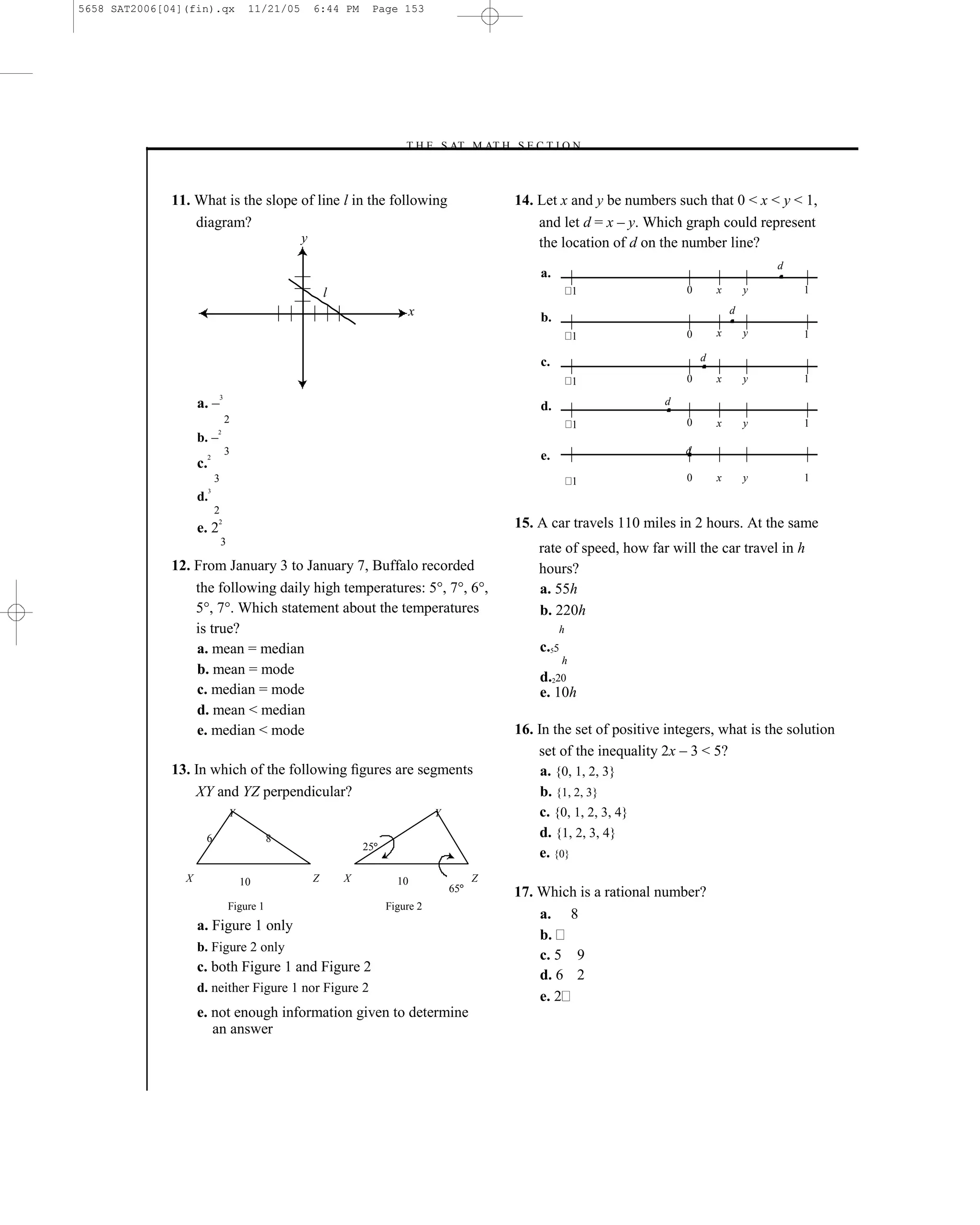 5658 SAT2006[04](fin).qx                  11/21/05       6:44 PM      Page 153




                                                                             –T H E S AT M AT H S E C T I O N–



              11. What is the slope of line l in the following                                          14. Let x and y be numbers such that 0 < x < y < 1,
                  diagram?                                                                                  and let d = x – y. Which graph could represent
                                                     y                                                      the location of d on the number line?
                                                                                                                                                          d
                                                                                                            a.
                                                             l                                                         1              0       x       y       1

                                                                                 x                          b.
                                                                                                                                                  d

                                                                                                                       1              0       x       y       1

                                                                                                            c.                            d

                                                                                                                       1              0       x       y       1

                    a. –
                             3
                                                                                                            d.                    d
                                 2                                                                                     1              0       x       y       1
                    b. –
                             2


                                 3                                                                                                    d
                         2                                                                                  e.
                    c.
                             3                                                                                         1              0       x       y       1
                         3
                    d.
                             2
                    e. 2
                             2                                                                          15. A car travels 110 miles in 2 hours. At the same
                                 3
                                                                                                            rate of speed, how far will the car travel in h
              12. From January 3 to January 7, Buffalo recorded                                             hours?
                  the following daily high temperatures: 5°, 7°, 6°,                                        a. 55h
                  5°, 7°. Which statement about the temperatures                                            b. 220h
                  is true?                                                                                       h
                  a. mean = median                                                                          c.55
                                                                                                                   h
                  b. mean = mode
                                                                                                            d.220
                  c. median = mode                                                                          e. 10h
                  d. mean < median
                  e. median < mode                                                                      16. In the set of positive integers, what is the solution
                                                                                                            set of the inequality 2x – 3 < 5?
              13. In which of the following ﬁgures are segments                                              a. {0, 1, 2, 3}
                  XY and YZ perpendicular?                                                                   b. {1, 2, 3}
                                     Y                                               Y                       c. {0, 1, 2, 3, 4}
                     6                          8                                                            d. {1, 2, 3, 4}
                                                                     25
                                                                                                             e. {0}
                X                        10              Z       X          10                Z
                                                                                         65             17. Which is a rational number?
                                     Figure 1                             Figure 2
                                                                                                            a. 8
                    a. Figure 1 only
                                                                                                            b.
                    b. Figure 2 only
                                                                                                            c. 5 9
                    c. both Figure 1 and Figure 2
                                                                                                            d. 6 2
                    d. neither Figure 1 nor Figure 2
                                                                                                            e. 2
                    e. not enough information given to determine
                       an answer



                                                                                                  153
 