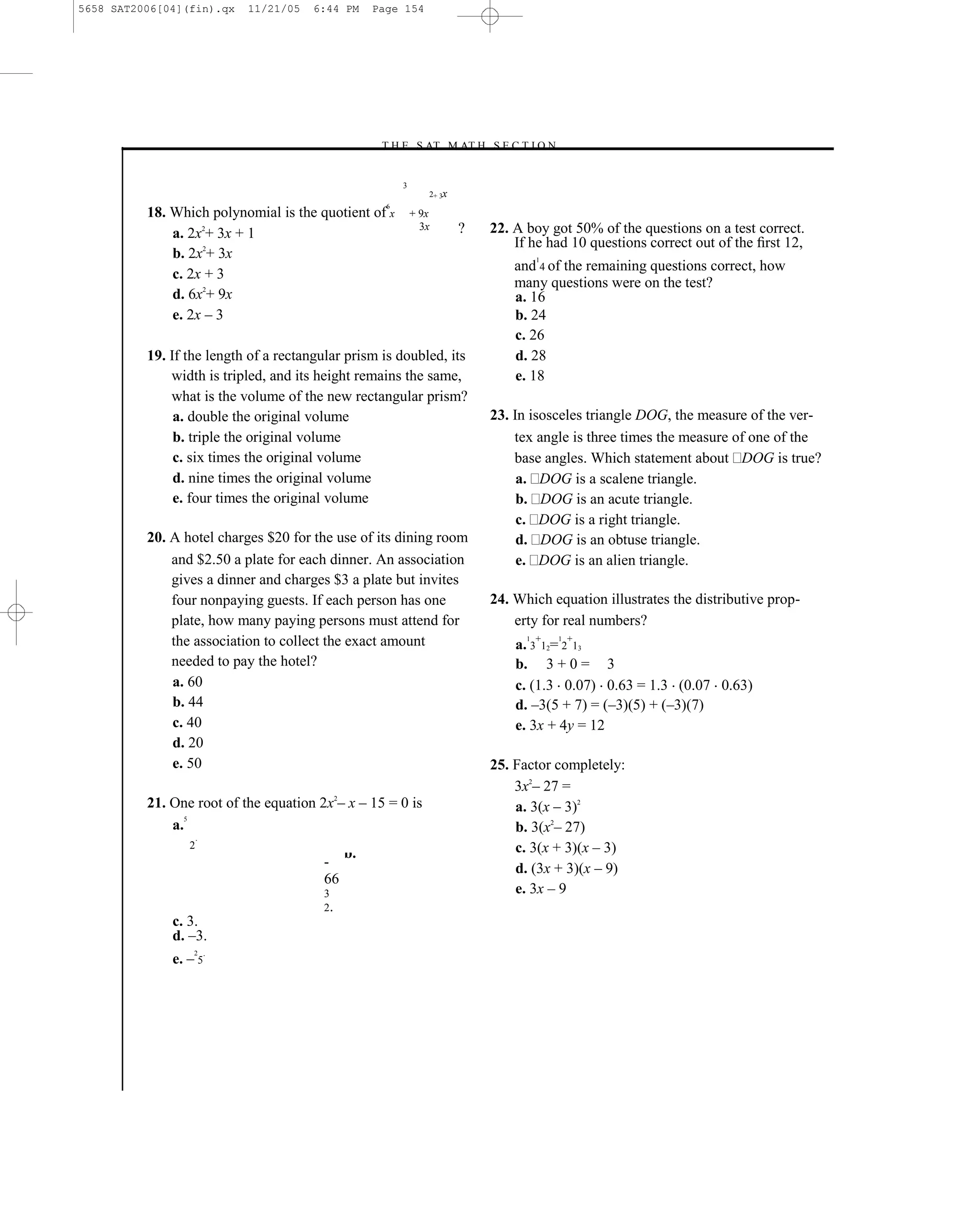 5658 SAT2006[04](fin).qx   11/21/05    6:44 PM    Page 154




                                                  –T H E S AT M AT H S E C T I O N–


                                                        3
                                                               2+ 3x
                                                    6
          18. Which polynomial is the quotient of x         + 9x
                                                              3x       ?     22. A boy got 50% of the questions on a test correct.
              a. 2x2+ 3x + 1
                                                                                 If he had 10 questions correct out of the ﬁrst 12,
              b. 2x2+ 3x                                                               1
                                                                                 and 4 of the remaining questions correct, how
              c. 2x + 3
                                                                                 many questions were on the test?
              d. 6x2+ 9x                                                         a. 16
              e. 2x – 3                                                          b. 24
                                                                                 c. 26
          19. If the length of a rectangular prism is doubled, its               d. 28
              width is tripled, and its height remains the same,                 e. 18
              what is the volume of the new rectangular prism?
               a. double the original volume                                 23. In isosceles triangle DOG, the measure of the ver-
               b. triple the original volume                                     tex angle is three times the measure of one of the
               c. six times the original volume                                  base angles. Which statement about DOG is true?
               d. nine times the original volume                                  a. DOG is a scalene triangle.
               e. four times the original volume                                  b. DOG is an acute triangle.
                                                                                  c. DOG is a right triangle.
          20. A hotel charges $20 for the use of its dining room                  d. DOG is an obtuse triangle.
              and $2.50 a plate for each dinner. An association                   e. DOG is an alien triangle.
              gives a dinner and charges $3 a plate but invites
              four nonpaying guests. If each person has one                  24. Which equation illustrates the distributive prop-
              plate, how many paying persons must attend for                     erty for real numbers?
              the association to collect the exact amount                        a. 3+12= 2+13
                                                                                   1       1


              needed to pay the hotel?                                           b. 3 + 0 = 3
              a. 60                                                              c. (1.3 0.07) 0.63 = 1.3 (0.07 0.63)
              b. 44                                                              d. –3(5 + 7) = (–3)(5) + (–3)(7)
              c. 40                                                              e. 3x + 4y = 12
              d. 20
              e. 50                                                          25. Factor completely:
                                                                                 3x2– 27 =
          21. One root of the equation 2x2– x – 15 = 0 is                        a. 3(x – 3)2
                 5
              a.                                                                 b. 3(x2– 27)
                     .
                 2
                                             b.                                  c. 3(x + 3)(x – 3)
                                        -                                        d. (3x + 3)(x – 9)
                                        66
                                        3                                        e. 3x – 9
                                        2.
              c. 3.
              d. –3.
              e. – 5.
                  2




                                                                       154
 