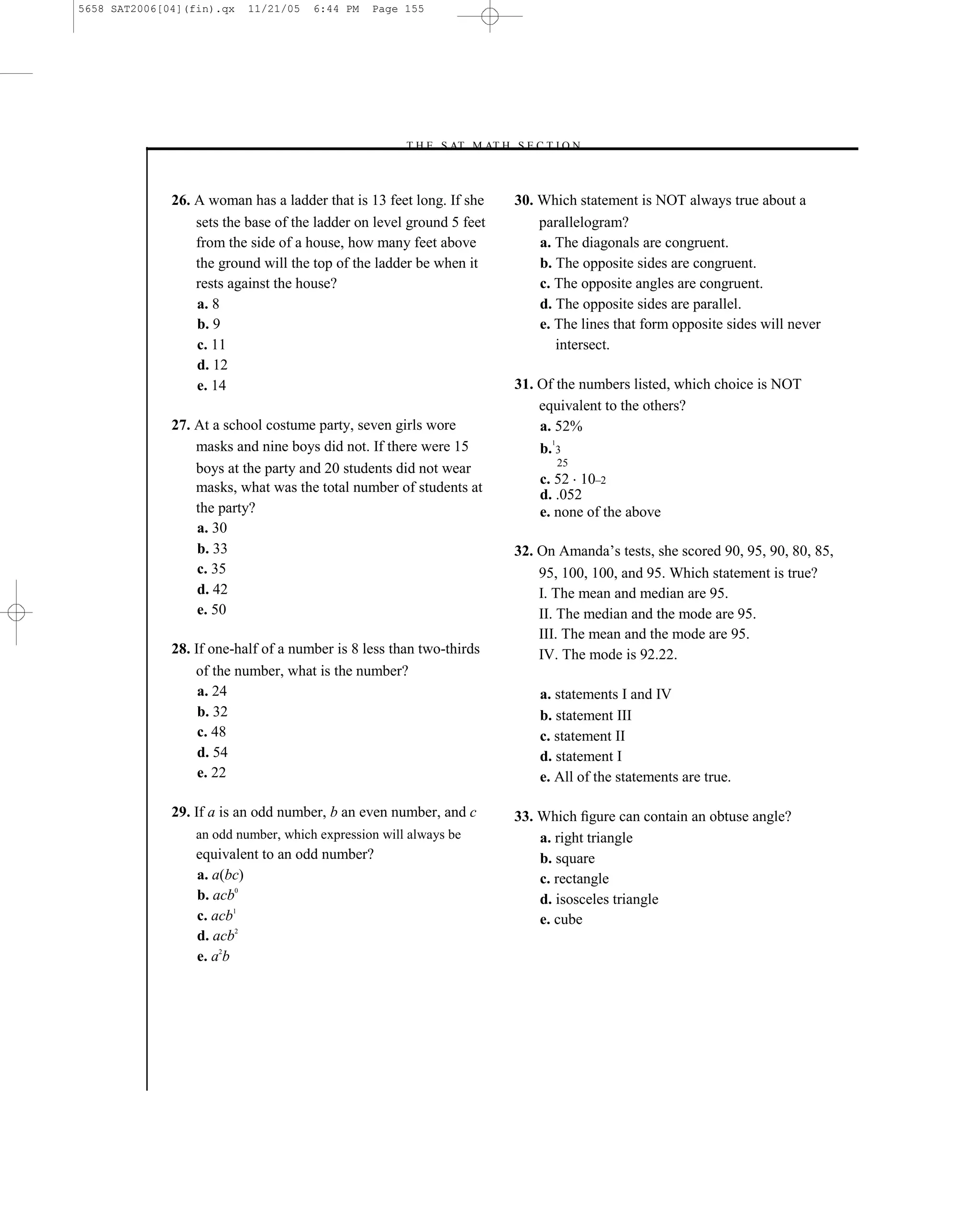 5658 SAT2006[04](fin).qx   11/21/05   6:44 PM   Page 155




                                                     –T H E S AT M AT H S E C T I O N–



              26. A woman has a ladder that is 13 feet long. If she          30. Which statement is NOT always true about a
                  sets the base of the ladder on level ground 5 feet             parallelogram?
                  from the side of a house, how many feet above                  a. The diagonals are congruent.
                  the ground will the top of the ladder be when it               b. The opposite sides are congruent.
                  rests against the house?                                       c. The opposite angles are congruent.
                  a. 8                                                           d. The opposite sides are parallel.
                  b. 9                                                           e. The lines that form opposite sides will never
                  c. 11                                                             intersect.
                  d. 12
                  e. 14                                                      31. Of the numbers listed, which choice is NOT
                                                                                 equivalent to the others?
              27. At a school costume party, seven girls wore                    a. 52%
                                                                                   1
                  masks and nine boys did not. If there were 15                  b. 3
                                                                                    25
                  boys at the party and 20 students did not wear
                                                                                 c. 52 10–2
                  masks, what was the total number of students at                d. .052
                  the party?                                                     e. none of the above
                  a. 30
                  b. 33                                                      32. On Amanda’s tests, she scored 90, 95, 90, 80, 85,
                  c. 35                                                          95, 100, 100, and 95. Which statement is true?
                  d. 42                                                          I. The mean and median are 95.
                  e. 50                                                          II. The median and the mode are 95.
                                                                                 III. The mean and the mode are 95.
              28. If one-half of a number is 8 less than two-thirds              IV. The mode is 92.22.
                  of the number, what is the number?
                   a. 24                                                         a. statements I and IV
                   b. 32                                                         b. statement III
                   c. 48                                                         c. statement II
                   d. 54                                                         d. statement I
                   e. 22                                                         e. All of the statements are true.

              29. If a is an odd number, b an even number, and c             33. Which ﬁgure can contain an obtuse angle?
                  an odd number, which expression will always be                 a. right triangle
                  equivalent to an odd number?                                   b. square
                  a. a(bc)                                                       c. rectangle
                  b. acb0                                                        d. isosceles triangle
                  c. acb1                                                        e. cube
                  d. acb2
                  e. a2b




                                                                       155
 