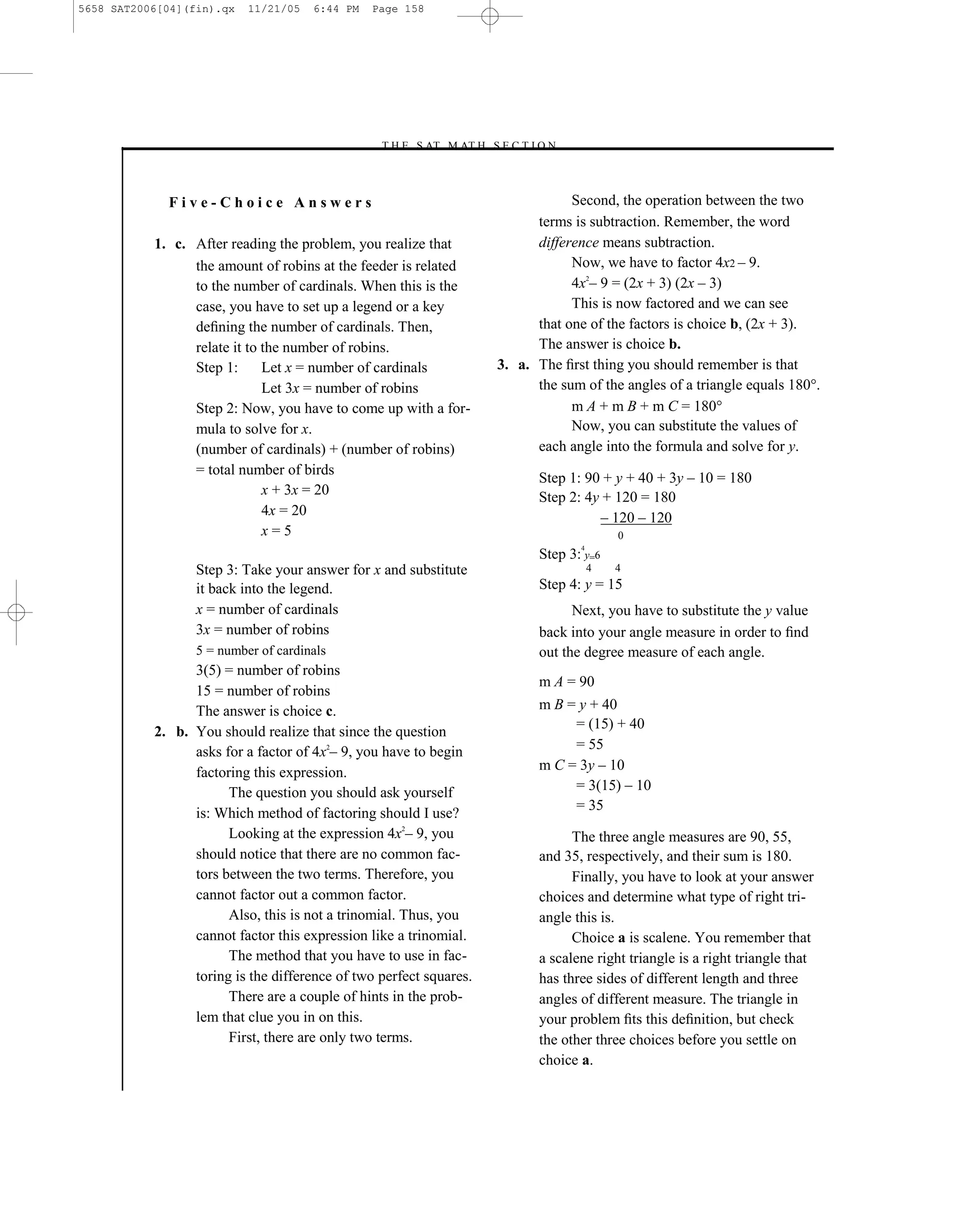 5658 SAT2006[04](fin).qx   11/21/05   6:44 PM   Page 158




                                                –T H E S AT M AT H S E C T I O N–



             Five-Choice Answers                                                 Second, the operation between the two
                                                                           terms is subtraction. Remember, the word
           1. c. After reading the problem, you realize that               difference means subtraction.
                 the amount of robins at the feeder is related                   Now, we have to factor 4x2 – 9.
                 to the number of cardinals. When this is the                    4x2– 9 = (2x + 3) (2x – 3)
                 case, you have to set up a legend or a key                      This is now factored and we can see
                 deﬁning the number of cardinals. Then,                    that one of the factors is choice b, (2x + 3).
                 relate it to the number of robins.                        The answer is choice b.
                 Step 1:      Let x = number of cardinals            3. a. The ﬁrst thing you should remember is that
                              Let 3x = number of robins                    the sum of the angles of a triangle equals 180°.
                 Step 2: Now, you have to come up with a for-                    m A + m B + m C = 180°
                 mula to solve for x.                                            Now, you can substitute the values of
                 (number of cardinals) + (number of robins)                each angle into the formula and solve for y.
                 = total number of birds
                                                                            Step 1: 90 + y + 40 + 3y – 10 = 180
                              x + 3x = 20                                   Step 2: 4y + 120 = 180
                              4x = 20                                                 – 120 – 120
                              x=5                                                           0
                                                                                    4
                                                                            Step 3: y=6
                  Step 3: Take your answer for x and substitute                         4   4

                  it back into the legend.                                  Step 4: y = 15
                  x = number of cardinals                                         Next, you have to substitute the y value
                  3x = number of robins                                     back into your angle measure in order to ﬁnd
                  5 = number of cardinals                                   out the degree measure of each angle.
                 3(5) = number of robins
                                                                            m A = 90
                 15 = number of robins
                 The answer is choice c.                                    m B = y + 40
                                                                                 = (15) + 40
           2. b. You should realize that since the question
                 asks for a factor of 4x2– 9, you have to begin                  = 55
                 factoring this expression.                                 m C = 3y – 10
                       The question you should ask yourself                      = 3(15) – 10
                                                                                 = 35
                 is: Which method of factoring should I use?
                       Looking at the expression 4x2– 9, you                      The three angle measures are 90, 55,
                 should notice that there are no common fac-                and 35, respectively, and their sum is 180.
                 tors between the two terms. Therefore, you                       Finally, you have to look at your answer
                 cannot factor out a common factor.                         choices and determine what type of right tri-
                       Also, this is not a trinomial. Thus, you             angle this is.
                 cannot factor this expression like a trinomial.                  Choice a is scalene. You remember that
                       The method that you have to use in fac-              a scalene right triangle is a right triangle that
                 toring is the difference of two perfect squares.           has three sides of different length and three
                       There are a couple of hints in the prob-             angles of different measure. The triangle in
                 lem that clue you in on this.                              your problem ﬁts this deﬁnition, but check
                       First, there are only two terms.                     the other three choices before you settle on
                                                                            choice a.

                                                               158
 