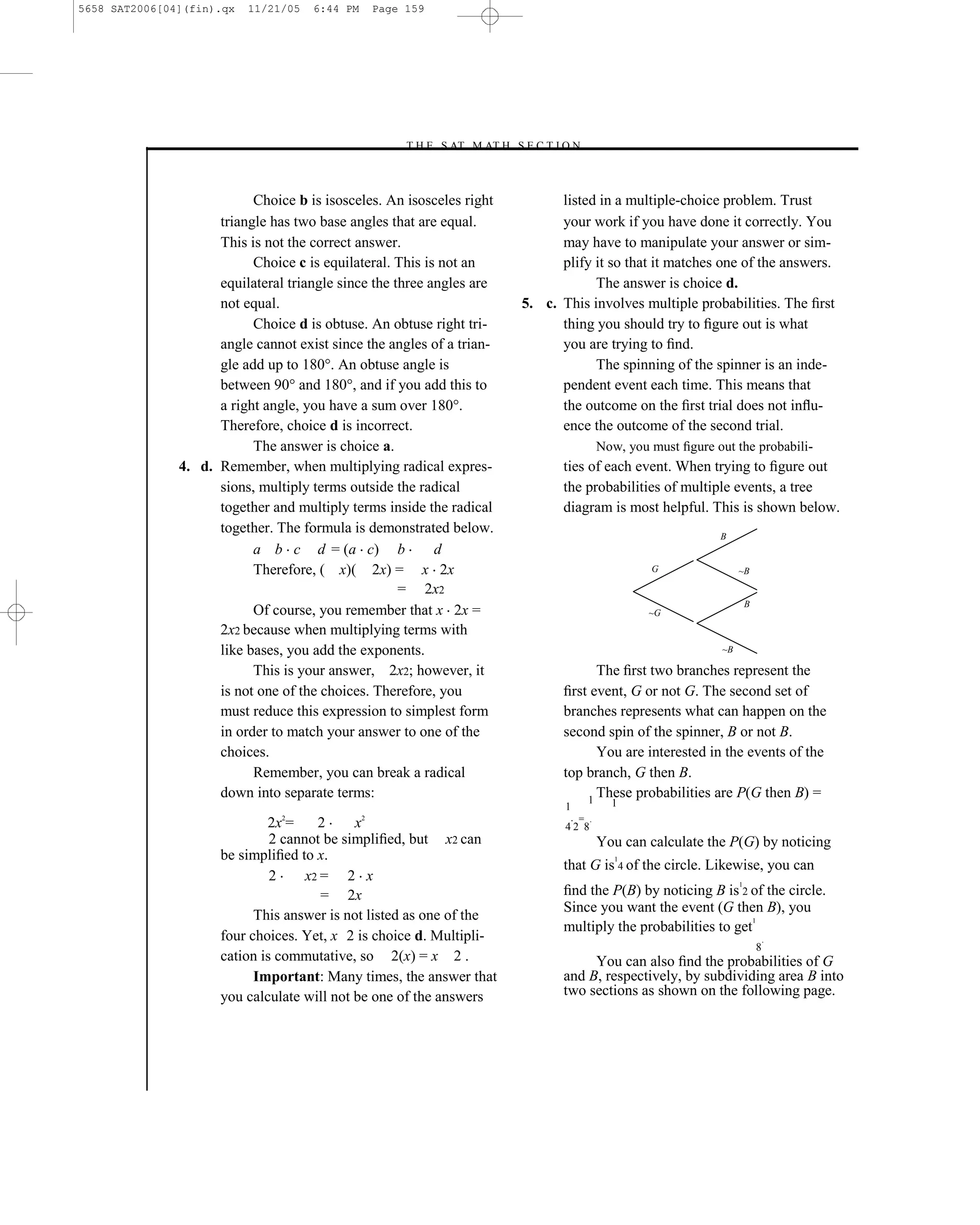 5658 SAT2006[04](fin).qx   11/21/05   6:44 PM   Page 159




                                                    –T H E S AT M AT H S E C T I O N–



                           Choice b is isosceles. An isosceles right           listed in a multiple-choice problem. Trust
                     triangle has two base angles that are equal.              your work if you have done it correctly. You
                     This is not the correct answer.                           may have to manipulate your answer or sim-
                           Choice c is equilateral. This is not an             plify it so that it matches one of the answers.
                     equilateral triangle since the three angles are                 The answer is choice d.
                     not equal.                                          5. c. This involves multiple probabilities. The ﬁrst
                           Choice d is obtuse. An obtuse right tri-            thing you should try to ﬁgure out is what
                     angle cannot exist since the angles of a trian-           you are trying to ﬁnd.
                     gle add up to 180°. An obtuse angle is                          The spinning of the spinner is an inde-
                     between 90° and 180°, and if you add this to              pendent event each time. This means that
                     a right angle, you have a sum over 180°.                  the outcome on the ﬁrst trial does not inﬂu-
                     Therefore, choice d is incorrect.                         ence the outcome of the second trial.
                           The answer is choice a.                                         Now, you must ﬁgure out the probabili-
               4. d. Remember, when multiplying radical expres-                 ties of each event. When trying to ﬁgure out
                     sions, multiply terms outside the radical                  the probabilities of multiple events, a tree
                     together and multiply terms inside the radical             diagram is most helpful. This is shown below.
                     together. The formula is demonstrated below.                                               B
                           a b c d = (a c) b               d
                           Therefore, ( x)( 2x) = x 2x                                              G                 ~B

                                                     = 2x2
                                                                                                                          B
                           Of course, you remember that x 2x =                                      ~G
                     2x2 because when multiplying terms with
                     like bases, you add the exponents.                                                          ~B

                           This is your answer, 2x2; however, it                      The ﬁrst two branches represent the
                     is not one of the choices. Therefore, you                  ﬁrst event, G or not G. The second set of
                     must reduce this expression to simplest form               branches represents what can happen on the
                     in order to match your answer to one of the                second spin of the spinner, B or not B.
                     choices.                                                         You are interested in the events of the
                           Remember, you can break a radical                    top branch, G then B.
                     down into separate terms:                                      1
                                                                                      These probabilities are P(G then B) =
                                                                                 1           1
                                                                                     = .
                              2x2=     2     x2                                  42 8
                               2 cannot be simpliﬁed, but x2 can                           You can calculate the P(G) by noticing
                      be simpliﬁed to x.                                                      1
                                                                                that G is 4 of the circle. Likewise, you can
                               2     x2 = 2 x
                                                                                ﬁnd the P(B) by noticing B is 2 of the circle.
                                                                                                                      1
                                        = 2x
                                                                                Since you want the event (G then B), you
                            This answer is not listed as one of the                                               1
                                                                                multiply the probabilities to get
                      four choices. Yet, x 2 is choice d. Multipli-                                                               .
                                                                                                                              8
                      cation is commutative, so 2(x) = x 2 .                         You can also ﬁnd the probabilities of G
                            Important: Many times, the answer that              and B, respectively, by subdividing area B into
                      you calculate will not be one of the answers              two sections as shown on the following page.




                                                                   159
 