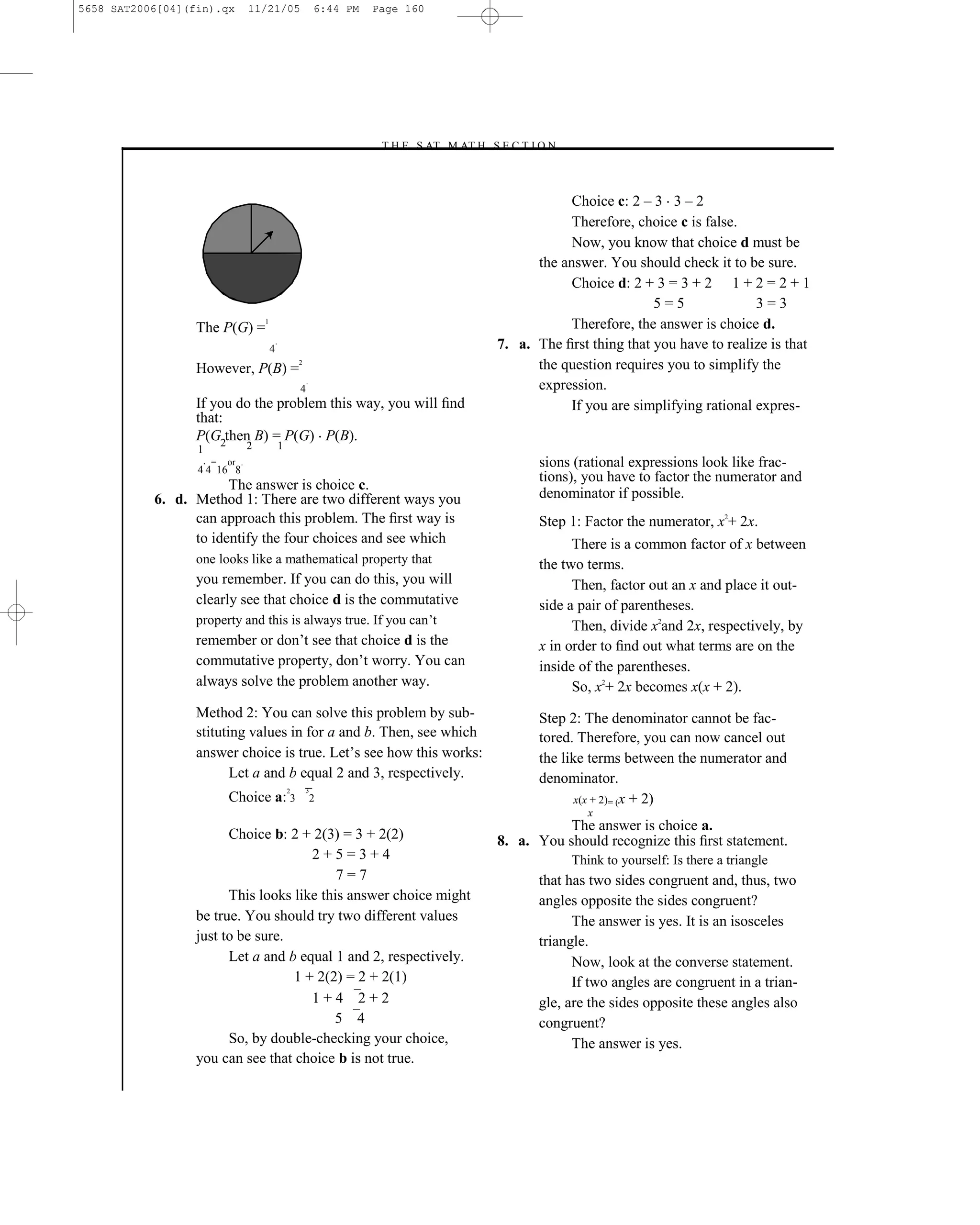5658 SAT2006[04](fin).qx         11/21/05                        6:44 PM   Page 160




                                                                           –T H E S AT M AT H S E C T I O N–



                                                                                                            Choice c: 2 – 3 3 – 2
                                                                                                            Therefore, choice c is false.
                                                                                                            Now, you know that choice d must be
                                                                                                      the answer. You should check it to be sure.
                                                                                                            Choice d: 2 + 3 = 3 + 2 1 + 2 = 2 + 1
                                                                                                                          5=5               3=3
                  The P(G) =
                                     1
                                                                                                            Therefore, the answer is choice d.
                                         4
                                             .                                                  7. a. The ﬁrst thing that you have to realize is that
                  However, P(B) =
                                                         2
                                                                                                      the question requires you to simplify the
                                                             .
                                                         4                                            expression.
                  If you do the problem this way, you will ﬁnd                                              If you are simplifying rational expres-
                  that:
                  P(G2then B) = P(G) P(B).
                  1              2               1
                      =
                  4 4 16 8
                          or .                                                                         sions (rational expressions look like frac-
                                                                                                       tions), you have to factor the numerator and
                       The answer is choice c.
           6. d. Method 1: There are two different ways you                                            denominator if possible.
                 can approach this problem. The ﬁrst way is                                            Step 1: Factor the numerator, x2+ 2x.
                 to identify the four choices and see which                                                  There is a common factor of x between
                  one looks like a mathematical property that                                          the two terms.
                  you remember. If you can do this, you will                                                 Then, factor out an x and place it out-
                  clearly see that choice d is the commutative                                         side a pair of parentheses.
                  property and this is always true. If you can’t                                             Then, divide x2and 2x, respectively, by
                  remember or don’t see that choice d is the                                           x in order to ﬁnd out what terms are on the
                  commutative property, don’t worry. You can                                           inside of the parentheses.
                  always solve the problem another way.                                                      So, x2+ 2x becomes x(x + 2).
                  Method 2: You can solve this problem by sub-                                         Step 2: The denominator cannot be fac-
                  stituting values in for a and b. Then, see which                                     tored. Therefore, you can now cancel out
                  answer choice is true. Let’s see how this works:                                     the like terms between the numerator and
                         Let a and b equal 2 and 3, respectively.                                      denominator.
                                                     2       3
                          Choice a: 3                            2                                            x(x + 2)= (x + 2)
                                                                                                                  x
                                                                                                           The answer is choice a.
                        Choice b: 2 + 2(3) = 3 + 2(2)                                           8. a. You should recognize this ﬁrst statement.
                                      2+5=3+4                                                                  Think to yourself: Is there a triangle
                                           7=7                                                         that has two sides congruent and, thus, two
                        This looks like this answer choice might                                       angles opposite the sides congruent?
                  be true. You should try two different values                                               The answer is yes. It is an isosceles
                  just to be sure.                                                                     triangle.
                        Let a and b equal 1 and 2, respectively.                                             Now, look at the converse statement.
                                   1 + 2(2) = 2 + 2(1)                                                       If two angles are congruent in a trian-
                                      1+4 2+2                                                          gle, are the sides opposite these angles also
                                          5 4                                                          congruent?
                        So, by double-checking your choice,                                                  The answer is yes.
                  you can see that choice b is not true.


                                                                                          160
 