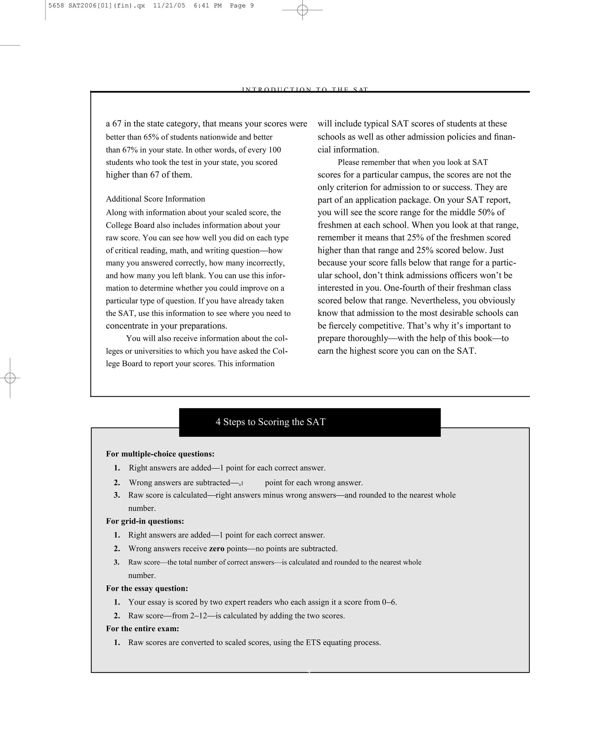 5658 SAT2006[01](fin).qx     11/21/05    6:41 PM    Page 9




                                                       –I N T R O D U C T I O N T O T H E S AT–



              a 67 in the state category, that means your scores were            will include typical SAT scores of students at these
              better than 65% of students nationwide and better                  schools as well as other admission policies and ﬁnan-
              than 67% in your state. In other words, of every 100               cial information.
              students who took the test in your state, you scored                    Please remember that when you look at SAT
              higher than 67 of them.                                            scores for a particular campus, the scores are not the
                                                                                 only criterion for admission to or success. They are
              Additional Score Information                                       part of an application package. On your SAT report,
              Along with information about your scaled score, the                you will see the score range for the middle 50% of
              College Board also includes information about your                 freshmen at each school. When you look at that range,
              raw score. You can see how well you did on each type               remember it means that 25% of the freshmen scored
              of critical reading, math, and writing question—how                higher than that range and 25% scored below. Just
              many you answered correctly, how many incorrectly,                 because your score falls below that range for a partic-
              and how many you left blank. You can use this infor-               ular school, don’t think admissions ofﬁcers won’t be
              mation to determine whether you could improve on a                 interested in you. One-fourth of their freshman class
              particular type of question. If you have already taken             scored below that range. Nevertheless, you obviously
              the SAT, use this information to see where you need to             know that admission to the most desirable schools can
              concentrate in your preparations.                                  be ﬁercely competitive. That’s why it’s important to
                     You will also receive information about the col-            prepare thoroughly—with the help of this book—to
              leges or universities to which you have asked the Col-             earn the highest score you can on the SAT.
              lege Board to report your scores. This information




                                                4 Steps to Scoring the SAT


              For multiple-choice questions:
                1.   Right answers are added—1 point for each correct answer.
                2. Wrong answers are subtracted—41       point for each wrong answer.
                3. Raw score is calculated—right answers minus wrong answers—and rounded to the nearest whole
                     number.
              For grid-in questions:
                1. Right answers are added—1 point for each correct answer.
                2. Wrong answers receive zero points—no points are subtracted.
                3.   Raw score—the total number of correct answers—is calculated and rounded to the nearest whole
                     number.
              For the essay question:
                1. Your essay is scored by two expert readers who each assign it a score from 0–6.
                2. Raw score—from 2–12—is calculated by adding the two scores.
              For the entire exam:
                1. Raw scores are converted to scaled scores, using the ETS equating process.


                                                                             9
 