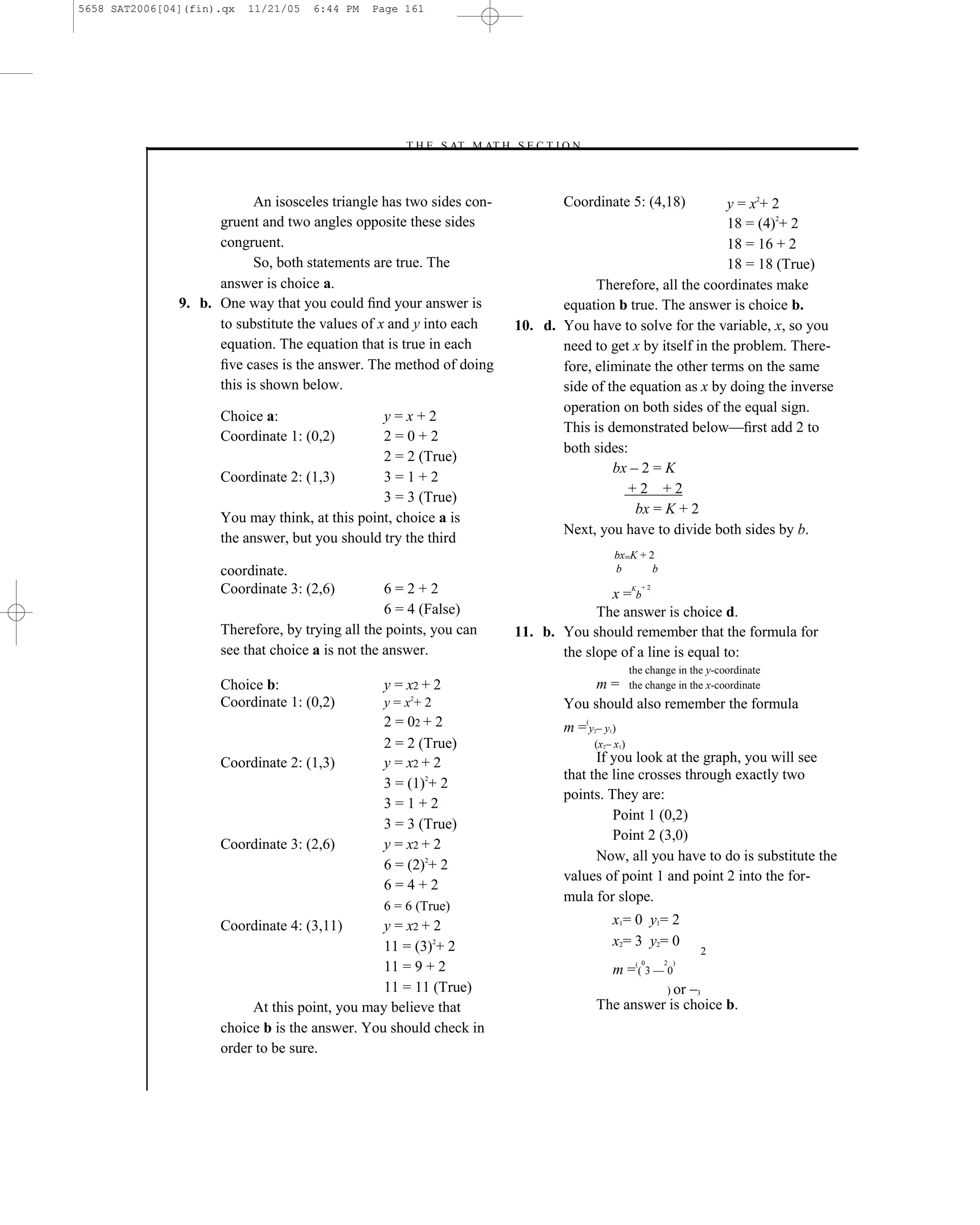 5658 SAT2006[04](fin).qx   11/21/05   6:44 PM   Page 161




                                                     –T H E S AT M AT H S E C T I O N–



                            An isosceles triangle has two sides con-               Coordinate 5: (4,18)         y = x2+ 2
                     gruent and two angles opposite these sides                                                 18 = (4)2+ 2
                     congruent.                                                                                 18 = 16 + 2
                            So, both statements are true. The                                                   18 = 18 (True)
                     answer is choice a.                                                Therefore, all the coordinates make
               9. b. One way that you could ﬁnd your answer is                    equation b true. The answer is choice b.
                     to substitute the values of x and y into each         10. d. You have to solve for the variable, x, so you
                     equation. The equation that is true in each                  need to get x by itself in the problem. There-
                     ﬁve cases is the answer. The method of doing                 fore, eliminate the other terms on the same
                     this is shown below.                                         side of the equation as x by doing the inverse
                                                                                  operation on both sides of the equal sign.
                      Choice a:                  y=x+2
                                                                                  This is demonstrated below—ﬁrst add 2 to
                      Coordinate 1: (0,2)        2=0+2
                                                                                  both sides:
                                                 2 = 2 (True)
                                                                                           bx – 2 = K
                      Coordinate 2: (1,3)        3=1+2
                                                                                              +2 +2
                                                 3 = 3 (True)
                                                                                               bx = K + 2
                      You may think, at this point, choice a is
                                                                                  Next, you have to divide both sides by b.
                      the answer, but you should try the third
                                                                                                  bx=K + 2
                      coordinate.                                                                 b       b
                      Coordinate 3: (2,6)          6=2+2                                  x =Kb
                                                                                                       +2


                                                   6 = 4 (False)                        The answer is choice d.
                      Therefore, by trying all the points, you can         11. b. You should remember that the formula for
                      see that choice a is not the answer.                        the slope of a line is equal to:
                                                                                                     the change in the y-coordinate
                      Choice b:                   y = x2 + 2                            m = the change in the x-coordinate
                      Coordinate 1: (0,2)         y = x2+ 2                        You should also remember the formula
                                                  2 = 02 + 2                          (
                                                                                   m =y–y)2   1

                                                  2 = 2 True)                             (x2– x1)
                      Coordinate 2: (1,3)         y = x2 + 2                             If you look at the graph, you will see
                                                                                   that the line crosses through exactly two
                                                  3 = (1)2+ 2
                                                                                   points. They are:
                                                  3=1+2
                                                                                            Point 1 (0,2)
                                                  3 = 3 (True)
                                                                                            Point 2 (3,0)
                      Coordinate 3: (2,6)         y = x2 + 2
                                                                                         Now, all you have to do is substitute the
                                                  6 = (2)2+ 2
                                                                                   values of point 1 and point 2 into the for-
                                                  6=4+2
                                                                                   mula for slope.
                                                  6 = 6 (True)
                      Coordinate 4: (3,11)       y = x2 + 2                                       x1= 0 y1= 2
                                                 11 = (3)2+ 2                                     x2= 3 y2= 0
                                                                                                                     2
                                                                                                       0      2 )
                                                 11 = 9 + 2                                       m =(( 3 –– 0
                                                 11 = 11 (True)                                     ) or –3
                           At this point, you may believe that                            The answer is choice b.
                      choice b is the answer. You should check in
                      order to be sure.


                                                                     161
 