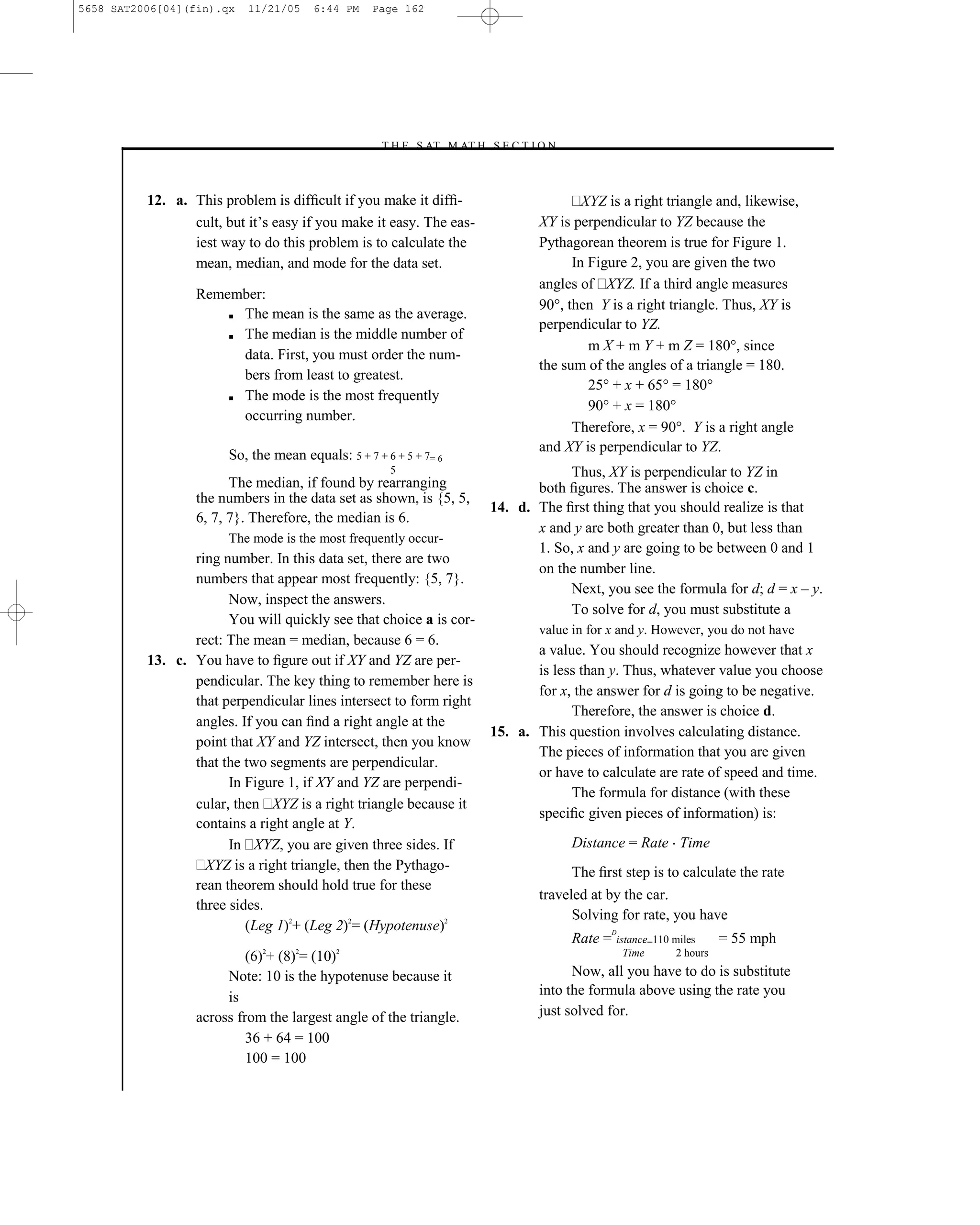 5658 SAT2006[04](fin).qx   11/21/05    6:44 PM    Page 162




                                                   –T H E S AT M AT H S E C T I O N–



          12. a. This problem is difﬁcult if you make it difﬁ-                           XYZ is a right triangle and, likewise,
                 cult, but it’s easy if you make it easy. The eas-               XY is perpendicular to YZ because the
                 iest way to do this problem is to calculate the                 Pythagorean theorem is true for Figure 1.
                 mean, median, and mode for the data set.                              In Figure 2, you are given the two
                                                                                 angles of XYZ. If a third angle measures
                  Remember:
                                                                                 90°, then Y is a right triangle. Thus, XY is
                      ■ The mean is the same as the average.
                                                                                 perpendicular to YZ.
                      ■ The median is the middle number of
                                                                                          m X + m Y + m Z = 180°, since
                        data. First, you must order the num-
                                                                                 the sum of the angles of a triangle = 180.
                        bers from least to greatest.
                                                                                          25° + x + 65° = 180°
                      ■ The mode is the most frequently
                                                                                          90° + x = 180°
                        occurring number.
                                                                                       Therefore, x = 90°. Y is a right angle
                                                                                 and XY is perpendicular to YZ.
                       So, the mean equals: 5 + 7 + 6 + 5 + 7= 6
                                                     5                               Thus, XY is perpendicular to YZ in
                        The median, if found by rearranging                     both ﬁgures. The answer is choice c.
                  the numbers in the data set as shown, is {5, 5,
                                                                         14. d. The ﬁrst thing that you should realize is that
                  6, 7, 7}. Therefore, the median is 6.
                                                                                x and y are both greater than 0, but less than
                       The mode is the most frequently occur-
                                                                                1. So, x and y are going to be between 0 and 1
                 ring number. In this data set, there are two
                                                                                on the number line.
                 numbers that appear most frequently: {5, 7}.
                                                                                     Next, you see the formula for d; d = x – y.
                       Now, inspect the answers.
                                                                                     To solve for d, you must substitute a
                       You will quickly see that choice a is cor-
                                                                                 value in for x and y. However, you do not have
                 rect: The mean = median, because 6 = 6.
                                                                                a value. You should recognize however that x
          13. c. You have to ﬁgure out if XY and YZ are per-
                                                                                is less than y. Thus, whatever value you choose
                 pendicular. The key thing to remember here is
                                                                                for x, the answer for d is going to be negative.
                 that perpendicular lines intersect to form right
                                                                                      Therefore, the answer is choice d.
                 angles. If you can ﬁnd a right angle at the
                                                                         15. a. This question involves calculating distance.
                 point that XY and YZ intersect, then you know
                                                                                The pieces of information that you are given
                 that the two segments are perpendicular.
                                                                                or have to calculate are rate of speed and time.
                       In Figure 1, if XY and YZ are perpendi-
                                                                                      The formula for distance (with these
                 cular, then XYZ is a right triangle because it
                                                                                speciﬁc given pieces of information) is:
                 contains a right angle at Y.
                       In XYZ, you are given three sides. If                           Distance = Rate Time
                   XYZ is a right triangle, then the Pythago-                          The ﬁrst step is to calculate the rate
                 rean theorem should hold true for these
                                                                                 traveled at by the car.
                 three sides.
                                                                                       Solving for rate, you have
                          (Leg 1)2+ (Leg 2)2= (Hypotenuse)2                                     D
                                                                                       Rate =   istance=110 miles      = 55 mph
                           (6)2+ (8)2= (10)2                                                      Time       2 hours

                       Note: 10 is the hypotenuse because it                           Now, all you have to do is substitute
                       is                                                        into the formula above using the rate you
                  across from the largest angle of the triangle.                 just solved for.
                           36 + 64 = 100
                           100 = 100

                                                                   162
 