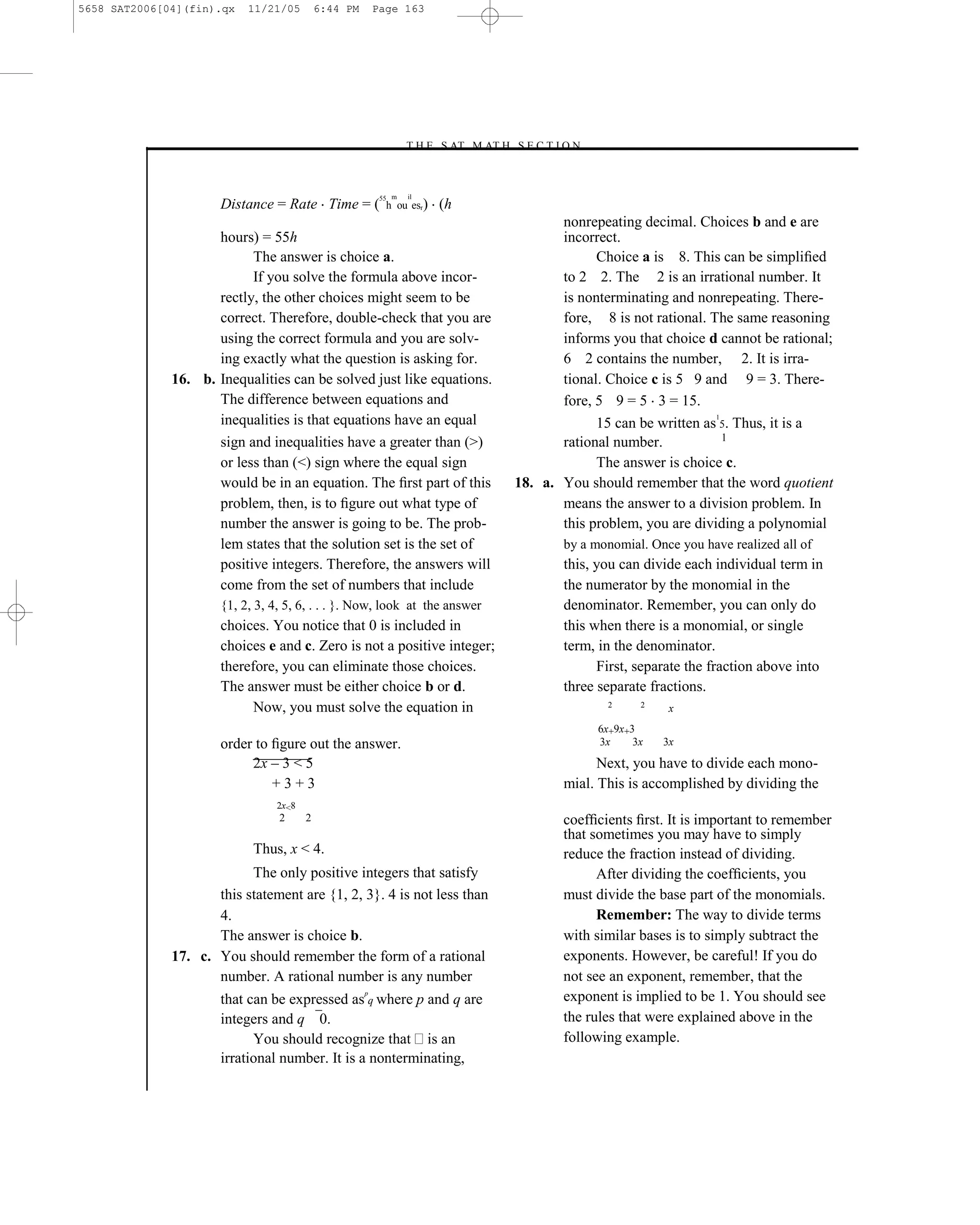 5658 SAT2006[04](fin).qx   11/21/05         6:44 PM       Page 163




                                                                  –T H E S AT M AT H S E C T I O N–



                                                           55 m    il
                      Distance = Rate Time = (              h ou esr)   (h
                                                                                              nonrepeating decimal. Choices b and e are
                     hours) = 55h                                                             incorrect.
                           The answer is choice a.                                                  Choice a is 8. This can be simpliﬁed
                           If you solve the formula above incor-                              to 2 2. The 2 is an irrational number. It
                     rectly, the other choices might seem to be                               is nonterminating and nonrepeating. There-
                     correct. Therefore, double-check that you are                            fore, 8 is not rational. The same reasoning
                     using the correct formula and you are solv-                              informs you that choice d cannot be rational;
                     ing exactly what the question is asking for.                             6 2 contains the number, 2. It is irra-
              16. b. Inequalities can be solved just like equations.                          tional. Choice c is 5 9 and 9 = 3. There-
                     The difference between equations and                                     fore, 5 9 = 5 3 = 15.
                     inequalities is that equations have an equal                                                       1
                                                                                                    15 can be written as 5. Thus, it is a
                                                                                                                          1
                     sign and inequalities have a greater than (>)                            rational number.
                     or less than (<) sign where the equal sign                                     The answer is choice c.
                     would be in an equation. The ﬁrst part of this                    18. a. You should remember that the word quotient
                     problem, then, is to ﬁgure out what type of                              means the answer to a division problem. In
                     number the answer is going to be. The prob-                              this problem, you are dividing a polynomial
                     lem states that the solution set is the set of                            by a monomial. Once you have realized all of
                     positive integers. Therefore, the answers will                            this, you can divide each individual term in
                     come from the set of numbers that include                                 the numerator by the monomial in the
                      {1, 2, 3, 4, 5, 6, . . . }. Now, look at the answer                      denominator. Remember, you can only do
                      choices. You notice that 0 is included in                                this when there is a monomial, or single
                      choices e and c. Zero is not a positive integer;                         term, in the denominator.
                      therefore, you can eliminate those choices.                                    First, separate the fraction above into
                      The answer must be either choice b or d.                                 three separate fractions.
                            Now, you must solve the equation in                                        2      2
                                                                                                                   x
                                                                                                      6x+9x+3
                      order to ﬁgure out the answer.                                                  3x     3x   3x

                           2x – 3 < 5                                                                Next, you have to divide each mono-
                               +3+3                                                            mial. This is accomplished by dividing the
                                 2x<8
                                 2      2                                                     coefﬁcients ﬁrst. It is important to remember
                                                                                              that sometimes you may have to simply
                            Thus, x < 4.                                                      reduce the fraction instead of dividing.
                           The only positive integers that satisfy                                  After dividing the coefﬁcients, you
                     this statement are {1, 2, 3}. 4 is not less than                         must divide the base part of the monomials.
                     4.                                                                             Remember: The way to divide terms
                     The answer is choice b.                                                  with similar bases is to simply subtract the
              17. c. You should remember the form of a rational                               exponents. However, be careful! If you do
                     number. A rational number is any number                                  not see an exponent, remember, that the
                                                      p
                      that can be expressed as q where p and q are                            exponent is implied to be 1. You should see
                      integers and q 0.                                                       the rules that were explained above in the
                            You should recognize that is an                                   following example.
                      irrational number. It is a nonterminating,



                                                                                 163
 