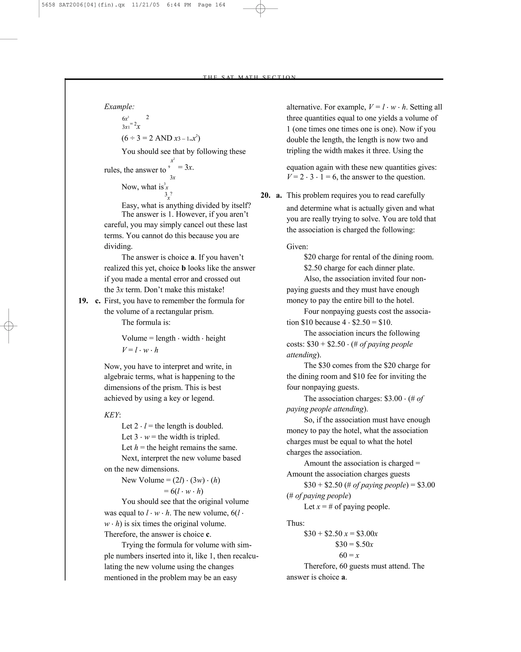 5658 SAT2006[04](fin).qx       11/21/05       6:44 PM          Page 164




                                                               –T H E S AT M AT H S E C T I O N–



                  Example:                                                                 alternative. For example, V = l w h. Setting all
                         6x3       2                                                       three quantities equal to one yields a volume of
                             =2
                         3x 1 x                                                            1 (one times one times one is one). Now if you
                         (6 ÷ 3 = 2 AND x3 – 1=x2)                                         double the length, the length is now two and
                         You should see that by following these                            tripling the width makes it three. Using the
                                                  x2
                  rules, the answer to
                                              9        = 3x.                               equation again with these new quantities gives:
                                              3x                                           V = 2 3 1 = 6, the answer to the question.
                                          3
                         Now, what is x
                                          3 ?                                       20. a. This problem requires you to read carefully
                                           x
                       Easy, what is anything divided by itself?                           and determine what is actually given and what
                       The answer is 1. However, if you aren’t
                                                                                           you are really trying to solve. You are told that
                 careful, you may simply cancel out these last
                                                                                           the association is charged the following:
                 terms. You cannot do this because you are
                 dividing.                                                                 Given:
                       The answer is choice a. If you haven’t                                    $20 charge for rental of the dining room.
                 realized this yet, choice b looks like the answer                               $2.50 charge for each dinner plate.
                 if you made a mental error and crossed out                                      Also, the association invited four non-
                 the 3x term. Don’t make this mistake!                                     paying guests and they must have enough
          19. c. First, you have to remember the formula for                               money to pay the entire bill to the hotel.
                 the volume of a rectangular prism.                                              Four nonpaying guests cost the associa-
                       The formula is:                                                     tion $10 because 4 $2.50 = $10.
                                                                                                 The association incurs the following
                         Volume = length width height
                                                                                           costs: $30 + $2.50 (# of paying people
                         V=l w h
                                                                                           attending).
                  Now, you have to interpret and write, in                                       The $30 comes from the $20 charge for
                  algebraic terms, what is happening to the                                the dining room and $10 fee for inviting the
                  dimensions of the prism. This is best                                    four nonpaying guests.
                  achieved by using a key or legend.                                             The association charges: $3.00 (# of
                                                                                           paying people attending).
                  KEY:
                                                                                                 So, if the association must have enough
                        Let 2 l = the length is doubled.
                                                                                           money to pay the hotel, what the association
                        Let 3 w = the width is tripled.
                                                                                           charges must be equal to what the hotel
                        Let h = the height remains the same.
                                                                                           charges the association.
                        Next, interpret the new volume based
                                                                                                 Amount the association is charged =
                  on the new dimensions.
                                                                                           Amount the association charges guests
                        New Volume = (2l) (3w) (h)
                                                                                                 $30 + $2.50 (# of paying people) = $3.00
                                     = 6(l w h)
                                                                                           (# of paying people)
                        You should see that the original volume
                                                                                                 Let x = # of paying people.
                  was equal to l w h. The new volume, 6(l
                  w h) is six times the original volume.                                   Thus:
                  Therefore, the answer is choice c.                                            $30 + $2.50 x = $3.00x
                        Trying the formula for volume with sim-                                           $30 = $.50x
                  ple numbers inserted into it, like 1, then recalcu-                                      60 = x
                  lating the new volume using the changes                                       Therefore, 60 guests must attend. The
                  mentioned in the problem may be an easy                                  answer is choice a.

                                                                              164
 