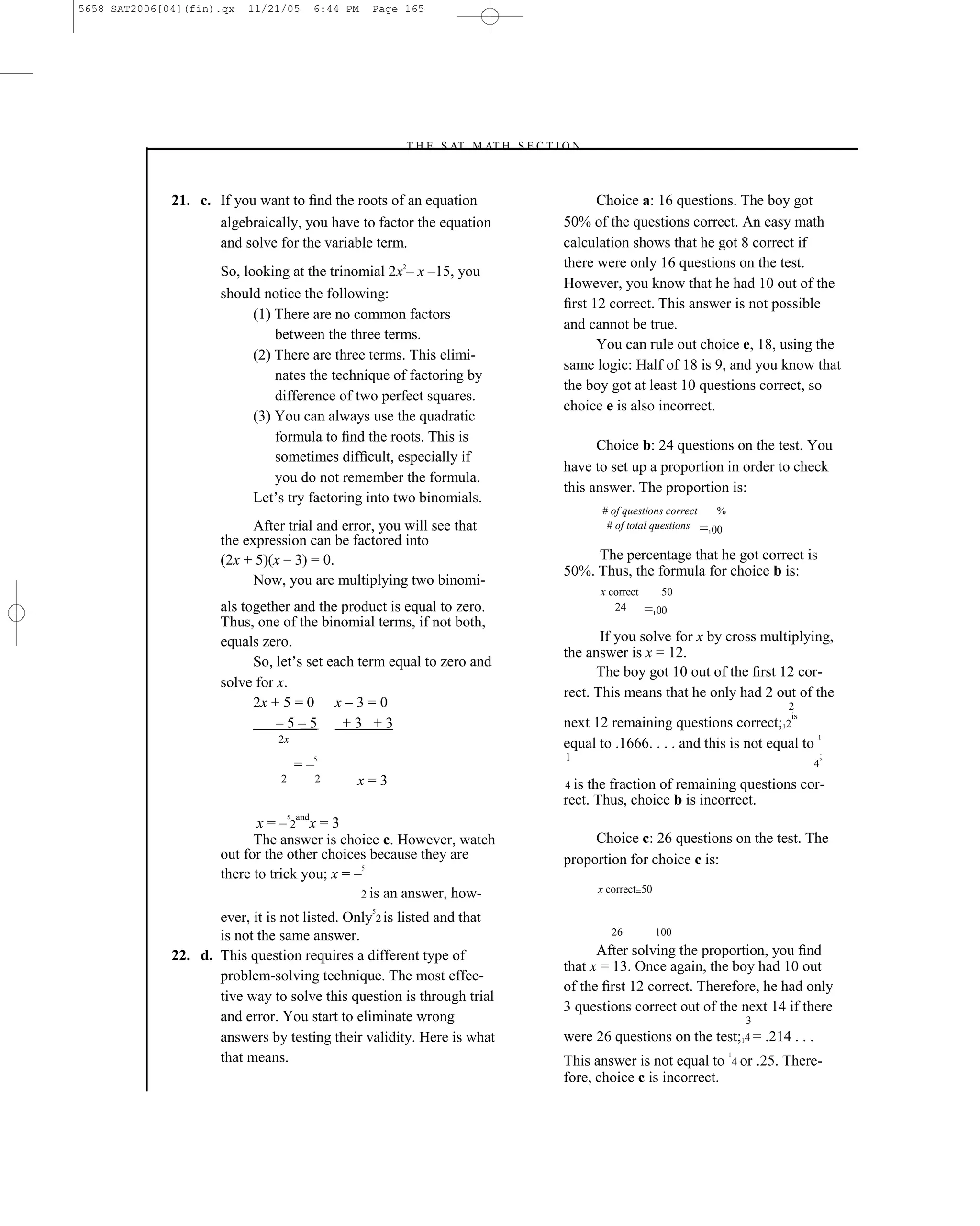 5658 SAT2006[04](fin).qx   11/21/05       6:44 PM   Page 165




                                                        –T H E S AT M AT H S E C T I O N–



              21. c. If you want to ﬁnd the roots of an equation                          Choice a: 16 questions. The boy got
                     algebraically, you have to factor the equation                 50% of the questions correct. An easy math
                     and solve for the variable term.                               calculation shows that he got 8 correct if
                                                                                    there were only 16 questions on the test.
                      So, looking at the trinomial 2x2– x –15, you
                                                                                    However, you know that he had 10 out of the
                      should notice the following:
                                                                                    ﬁrst 12 correct. This answer is not possible
                            (1) There are no common factors
                                                                                    and cannot be true.
                                between the three terms.
                                                                                          You can rule out choice e, 18, using the
                            (2) There are three terms. This elimi-
                                                                                    same logic: Half of 18 is 9, and you know that
                                nates the technique of factoring by
                                                                                    the boy got at least 10 questions correct, so
                                difference of two perfect squares.
                                                                                    choice e is also incorrect.
                            (3) You can always use the quadratic
                                formula to ﬁnd the roots. This is
                                                                                          Choice b: 24 questions on the test. You
                                sometimes difﬁcult, especially if
                                                                                    have to set up a proportion in order to check
                                you do not remember the formula.
                                                                                    this answer. The proportion is:
                            Let’s try factoring into two binomials.
                                                                                             # of questions correct   %
                            After trial and error, you will see that                          # of total questions = 00
                                                                                                                    1
                      the expression can be factored into
                      (2x + 5)(x – 3) = 0.                                               The percentage that he got correct is
                                                                                    50%. Thus, the formula for choice b is:
                            Now, you are multiplying two binomi-
                                                                                            x correct       50
                      als together and the product is equal to zero.                           24       =100
                      Thus, one of the binomial terms, if not both,
                      equals zero.                                                         If you solve for x by cross multiplying,
                                                                                    the answer is x = 12.
                            So, let’s set each term equal to zero and
                                                                                          The boy got 10 out of the ﬁrst 12 cor-
                      solve for x.
                                                                                    rect. This means that he only had 2 out of the
                            2x + 5 = 0 x – 3 = 0                                                                                       2
                                                                                                                                       is
                                –5–5        +3 +3                                   next 12 remaining questions correct;12
                                2x                                                                                                 1
                                                                                    equal to .1666. . . . and this is not equal to
                                                                                     1                                                          ;
                                         =–
                                          5
                                                                                                                                            4
                                 2            2   x=3                               4 is the fraction of remaining questions cor-
                                                                                    rect. Thus, choice b is incorrect.
                             x = – 2andx = 3
                                     5


                            The answer is choice c. However, watch                       Choice c: 26 questions on the test. The
                      out for the other choices because they are                    proportion for choice c is:
                      there to trick you; x = –
                                                5



                                               2 is an answer, how-                         x correct=50
                                                    5
                     ever, it is not listed. Only 2 is listed and that
                     is not the same answer.                                                   26          100

              22. d. This question requires a different type of                           After solving the proportion, you ﬁnd
                                                                                    that x = 13. Once again, the boy had 10 out
                     problem-solving technique. The most effec-
                                                                                    of the ﬁrst 12 correct. Therefore, he had only
                     tive way to solve this question is through trial
                                                                                    3 questions correct out of the next 14 if there
                     and error. You start to eliminate wrong                                                                  3
                     answers by testing their validity. Here is what                were 26 questions on the test;14 = .214 . . .
                     that means.                                                    This answer is not equal to
                                                                                                                          1
                                                                                                                           4 or   .25. There-
                                                                                    fore, choice c is incorrect.


                                                                       165
 