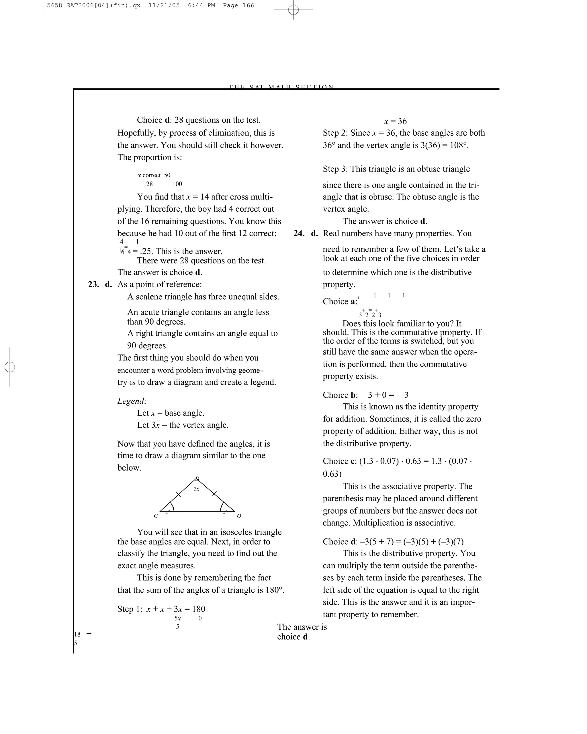 5658 SAT2006[04](fin).qx    11/21/05          6:44 PM   Page 166




                                                        –T H E S AT M AT H S E C T I O N–



                        Choice d: 28 questions on the test.                                          x = 36
                  Hopefully, by process of elimination, this is                     Step 2: Since x = 36, the base angles are both
                  the answer. You should still check it however.                    36° and the vertex angle is 3(36) = 108°.
                  The proportion is:
                                                                                    Step 3: This triangle is an obtuse triangle
                         x correct=50
                            28        100                                          since there is one angle contained in the tri-
                        You ﬁnd that x = 14 after cross multi-                     angle that is obtuse. The obtuse angle is the
                  plying. Therefore, the boy had 4 correct out                     vertex angle.
                  of the 16 remaining questions. You know this                          The answer is choice d.
                  because he had 10 out of the ﬁrst 12 correct;             24. d. Real numbers have many properties. You
                    4    1
                   16=4 = .25.
                            This is the answer.                                     need to remember a few of them. Let’s take a
                       There were 28 questions on the test.                         look at each one of the ﬁve choices in order
                  The answer is choice d.                                           to determine which one is the distributive
           23. d. As a point of reference:                                          property.
                    A scalene triangle has three unequal sides.                                 1      1    1   1
                                                                                    Choice a:
                    An acute triangle contains an angle less                                        + = +
                                                                                                3 2 2 3
                    than 90 degrees.                                                       Does this look familiar to you? It
                    A right triangle contains an angle equal to                     should. This is the commutative property. If
                                                                                    the order of the terms is switched, but you
                    90 degrees.
                                                                                    still have the same answer when the opera-
                  The ﬁrst thing you should do when you
                                                                                    tion is performed, then the commutative
                  encounter a word problem involving geome-
                                                                                    property exists.
                  try is to draw a diagram and create a legend.
                                                                                    Choice b: 3 + 0 = 3
                  Legend:
                                                                                          This is known as the identity property
                      Let x = base angle.
                                                                                    for addition. Sometimes, it is called the zero
                      Let 3x = the vertex angle.
                                                                                    property of addition. Either way, this is not
                  Now that you have deﬁned the angles, it is                        the distributive property.
                  time to draw a diagram similar to the one
                                                                                    Choice c: (1.3 0.07) 0.63 = 1.3 (0.07
                  below.
                                                D
                                                                                    0.63)
                                                3x                                        This is the associative property. The
                                                                                    parenthesis may be placed around different
                                 G
                                     x                  x
                                                            O
                                                                                    groups of numbers but the answer does not
                                                                                    change. Multiplication is associative.
                        You will see that in an isosceles triangle
                  the base angles are equal. Next, in order to                     Choice d: –3(5 + 7) = (–3)(5) + (–3)(7)
                  classify the triangle, you need to ﬁnd out the                          This is the distributive property. You
                  exact angle measures.                                            can multiply the term outside the parenthe-
                        This is done by remembering the fact                       ses by each term inside the parentheses. The
                  that the sum of the angles of a triangle is 180°.                left side of the equation is equal to the right
                                                                                   side. This is the answer and it is an impor-
                  Step 1: x + x + 3x = 180
                                         5x         0                              tant property to remember.
                                          5                            The answer is
      18   =                                                           choice d.
      5

                                              166
 