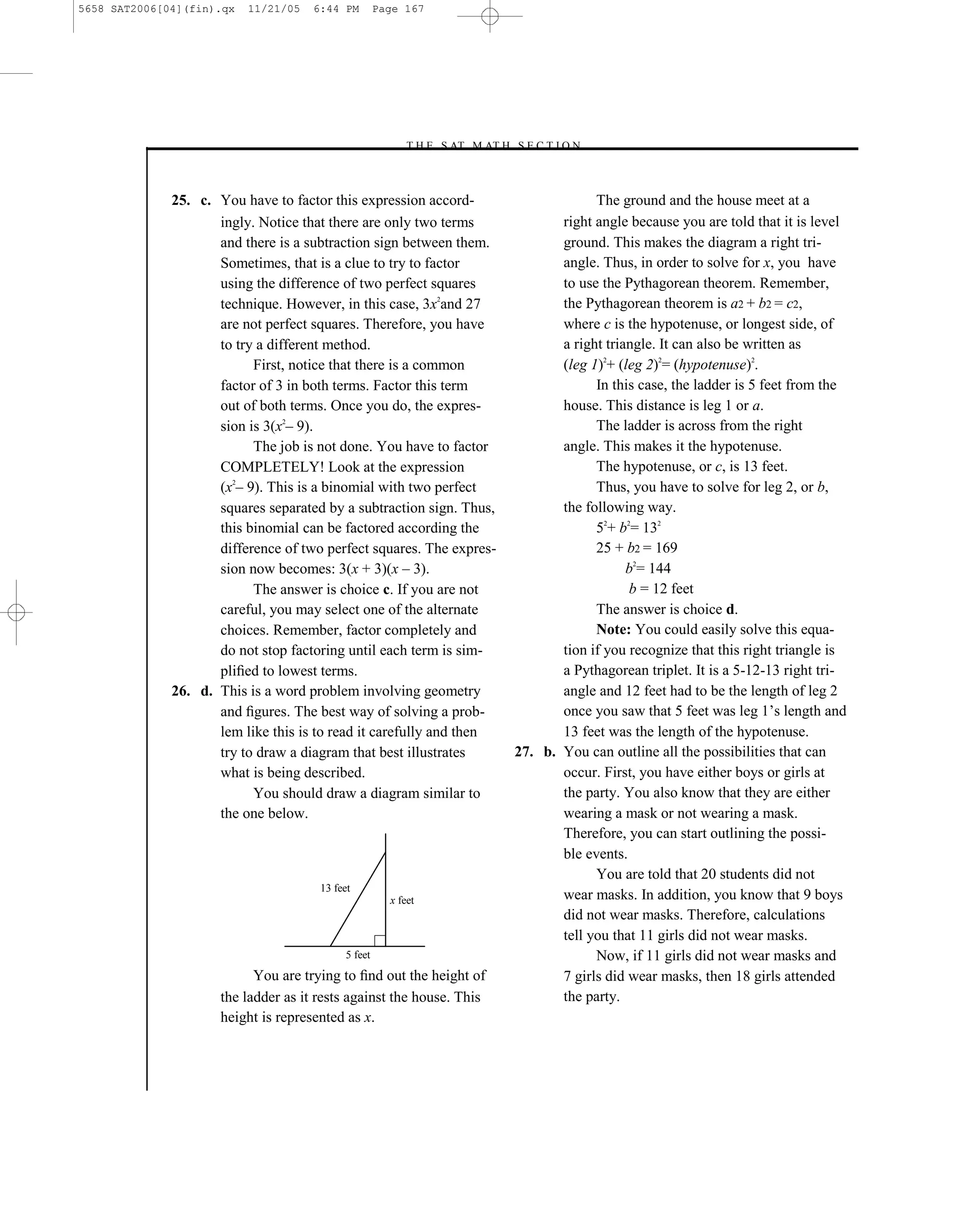5658 SAT2006[04](fin).qx   11/21/05   6:44 PM        Page 167




                                                         –T H E S AT M AT H S E C T I O N–



              25. c. You have to factor this expression accord-                            The ground and the house meet at a
                     ingly. Notice that there are only two terms                     right angle because you are told that it is level
                     and there is a subtraction sign between them.                   ground. This makes the diagram a right tri-
                     Sometimes, that is a clue to try to factor                      angle. Thus, in order to solve for x, you have
                     using the difference of two perfect squares                     to use the Pythagorean theorem. Remember,
                     technique. However, in this case, 3x2and 27                     the Pythagorean theorem is a2 + b2 = c2,
                     are not perfect squares. Therefore, you have                    where c is the hypotenuse, or longest side, of
                     to try a different method.                                      a right triangle. It can also be written as
                           First, notice that there is a common                      (leg 1)2+ (leg 2)2= (hypotenuse)2.
                     factor of 3 in both terms. Factor this term                           In this case, the ladder is 5 feet from the
                     out of both terms. Once you do, the expres-                     house. This distance is leg 1 or a.
                     sion is 3(x2– 9).                                                     The ladder is across from the right
                           The job is not done. You have to factor                   angle. This makes it the hypotenuse.
                     COMPLETELY! Look at the expression                                    The hypotenuse, or c, is 13 feet.
                     (x2– 9). This is a binomial with two perfect                          Thus, you have to solve for leg 2, or b,
                     squares separated by a subtraction sign. Thus,                  the following way.
                     this binomial can be factored according the                           52+ b2= 132
                     difference of two perfect squares. The expres-                        25 + b2 = 169
                     sion now becomes: 3(x + 3)(x – 3).                                          b2= 144
                           The answer is choice c. If you are not                                b = 12 feet
                     careful, you may select one of the alternate                          The answer is choice d.
                     choices. Remember, factor completely and                              Note: You could easily solve this equa-
                     do not stop factoring until each term is sim-                   tion if you recognize that this right triangle is
                     pliﬁed to lowest terms.                                         a Pythagorean triplet. It is a 5-12-13 right tri-
              26. d. This is a word problem involving geometry                       angle and 12 feet had to be the length of leg 2
                     and ﬁgures. The best way of solving a prob-                     once you saw that 5 feet was leg 1’s length and
                     lem like this is to read it carefully and then                  13 feet was the length of the hypotenuse.
                     try to draw a diagram that best illustrates              27. b. You can outline all the possibilities that can
                     what is being described.                                        occur. First, you have either boys or girls at
                           You should draw a diagram similar to                      the party. You also know that they are either
                     the one below.                                                  wearing a mask or not wearing a mask.
                                                                                     Therefore, you can start outlining the possi-
                                                                                     ble events.
                                                                                           You are told that 20 students did not
                                       13 feet
                                                       x feet                        wear masks. In addition, you know that 9 boys
                                                                                     did not wear masks. Therefore, calculations
                                                                                     tell you that 11 girls did not wear masks.
                                            5 feet                                         Now, if 11 girls did not wear masks and
                           You are trying to ﬁnd out the height of                   7 girls did wear masks, then 18 girls attended
                     the ladder as it rests against the house. This                  the party.
                     height is represented as x.



                                                                        167
 