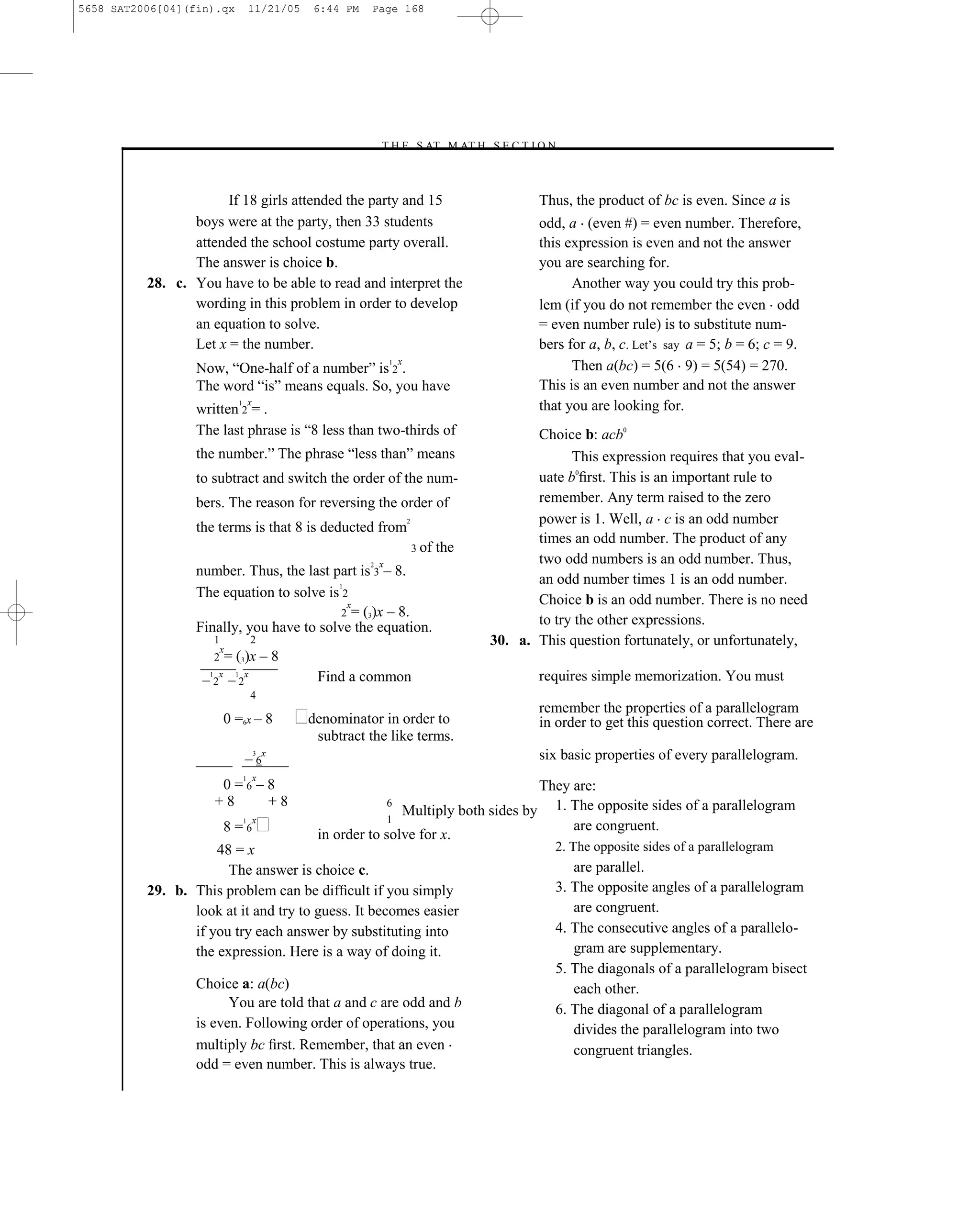 5658 SAT2006[04](fin).qx                  11/21/05    6:44 PM   Page 168




                                                                    –T H E S AT M AT H S E C T I O N–



                       If 18 girls attended the party and 15                                                   Thus, the product of bc is even. Since a is
                 boys were at the party, then 33 students                                                      odd, a (even #) = even number. Therefore,
                 attended the school costume party overall.                                                    this expression is even and not the answer
                 The answer is choice b.                                                                       you are searching for.
          28. c. You have to be able to read and interpret the                                                       Another way you could try this prob-
                 wording in this problem in order to develop                                                   lem (if you do not remember the even odd
                 an equation to solve.                                                                         = even number rule) is to substitute num-
                 Let x = the number.                                                                           bers for a, b, c. Let’s say a = 5; b = 6; c = 9.
                                                                            x
                  Now, ―One-half of a number‖ is 2 .                                                                 Then a(bc) = 5(6 9) = 5(54) = 270.
                                                                        1


                  The word ―is‖ means equals. So, you have                                                     This is an even number and not the answer
                                          x
                  written 2 = .
                                  1
                                                                                                               that you are looking for.
                  The last phrase is ―8 less than two-thirds of                                               Choice b: acb0
                  the number.‖ The phrase ―less than‖ means                                                         This expression requires that you eval-
                  to subtract and switch the order of the num-                                                uate b0ﬁrst. This is an important rule to
                  bers. The reason for reversing the order of                                                 remember. Any term raised to the zero
                                                                                2                             power is 1. Well, a c is an odd number
                  the terms is that 8 is deducted from
                                                                                                              times an odd number. The product of any
                                                                                    3 of   the
                                                                    x                                         two odd numbers is an odd number. Thus,
                  number. Thus, the last part is 3 – 8.
                                                                2


                                          1
                                                                                                              an odd number times 1 is an odd number.
                  The equation to solve is 2                                                                  Choice b is an odd number. There is no need
                                            x
                                           2 = (3)x – 8.
                  Finally, you have to solve the equation.                                                    to try the other expressions.
                        1                 2                                                            30. a. This question fortunately, or unfortunately,
                            x
                        2       = (3)x – 8
                   – 2x – 2x
                    1             1
                                                       Find a common                                           requires simple memorization. You must
                                          4
                                                                                                               remember the properties of a parallelogram
                            0 =6x – 8                 denominator in order to                                  in order to get this question correct. There are
                                                       subtract the like terms.
                                      –6
                                              3   x                                                            six basic properties of every parallelogram.
                                              x
                         0=6–8
                                      1
                                                                                            They are:
                        +8   +8                                         6
                                                                      Multiply both sides by 1. The opposite sides of a parallelogram
                                      1       x                     1
                            8=6                                                                  are congruent.
                                                       in order to solve for x.
                     48 = x                                                                                      2. The opposite sides of a parallelogram
                       The answer is choice c.                                                                      are parallel.
          29. b. This problem can be difﬁcult if you simply                                                      3. The opposite angles of a parallelogram
                 look at it and try to guess. It becomes easier                                                     are congruent.
                 if you try each answer by substituting into                                                     4. The consecutive angles of a parallelo-
                 the expression. Here is a way of doing it.                                                         gram are supplementary.
                                                                                                                 5. The diagonals of a parallelogram bisect
                  Choice a: a(bc)                                                                                   each other.
                        You are told that a and c are odd and b                                                  6. The diagonal of a parallelogram
                  is even. Following order of operations, you                                                       divides the parallelogram into two
                  multiply bc ﬁrst. Remember, that an even                                                          congruent triangles.
                  odd = even number. This is always true.


                                                                                                 168
 