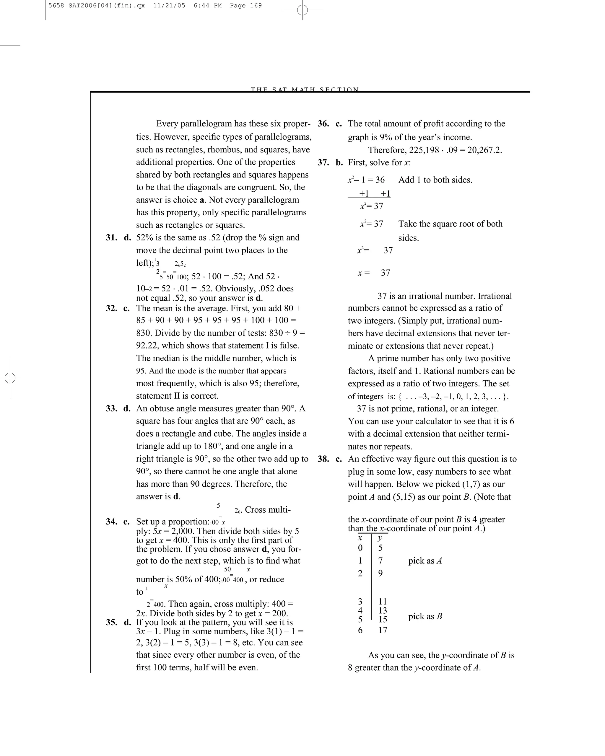 5658 SAT2006[04](fin).qx   11/21/05    6:44 PM    Page 169




                                                       –T H E S AT M AT H S E C T I O N–



                              Every parallelogram has these six proper- 36. c. The total amount of proﬁt according to the
                     ties. However, speciﬁc types of parallelograms,           graph is 9% of the year’s income.
                     such as rectangles, rhombus, and squares, have                   Therefore, 225,198 .09 = 20,267.2.
                     additional properties. One of the properties       37. b. First, solve for x:
                     shared by both rectangles and squares happens
                                                                               x2– 1 = 36 Add 1 to both sides.
                     to be that the diagonals are congruent. So, the
                                                                                   +1 +1
                     answer is choice a. Not every parallelogram
                                                                                   x2= 37
                     has this property, only speciﬁc parallelograms
                     such as rectangles or squares.                                x2= 37      Take the square root of both
              31. d. 52% is the same as .52 (drop the % sign and                               sides.
                                                                                    2
                     move the decimal point two places to the                     x=      37
                            1
                     left); 3       2652
                              2 = =                                               x = 37
                               5 50 100; 52 100 = .52; And 52
                     10–2 = 52 .01 = .52. Obviously, .052 does
                     not equal .52, so your answer is d.                                37 is an irrational number. Irrational
              32. c. The mean is the average. First, you add 80 +              numbers cannot be expressed as a ratio of
                     85 + 90 + 90 + 95 + 95 + 95 + 100 + 100 =                 two integers. (Simply put, irrational num-
                     830. Divide by the number of tests: 830 ÷ 9 =             bers have decimal extensions that never ter-
                     92.22, which shows that statement I is false.             minate or extensions that never repeat.)
                     The median is the middle number, which is                        A prime number has only two positive
                     95. And the mode is the number that appears               factors, itself and 1. Rational numbers can be
                     most frequently, which is also 95; therefore,             expressed as a ratio of two integers. The set
                     statement II is correct.                                  of integers is: { . . . –3, –2, –1, 0, 1, 2, 3, . . . }.
              33. d. An obtuse angle measures greater than 90°. A                 37 is not prime, rational, or an integer.
                     square has four angles that are 90° each, as              You can use your calculator to see that it is 6
                     does a rectangle and cube. The angles inside a            with a decimal extension that neither termi-
                     triangle add up to 180°, and one angle in a               nates nor repeats.
                     right triangle is 90°, so the other two add up to 38. c. An effective way ﬁgure out this question is to
                     90°, so there cannot be one angle that alone              plug in some low, easy numbers to see what
                     has more than 90 degrees. Therefore, the                  will happen. Below we picked (1,7) as our
                     answer is d.                                              point A and (5,15) as our point B. (Note that
                                              5
                                                     20. Cross multi-
                                               =                               the x-coordinate of our point B is 4 greater
              34. c. Set up a proportion:100 x
                     ply: 5x = 2,000. Then divide both sides by 5              than the x-coordinate of our point A.)
                     to get x = 400. This is only the ﬁrst part of                x     y
                     the problem. If you chose answer d, you for-                 0     5
                     got to do the next step, which is to ﬁnd what                1     7         pick as A
                                                 50      x
                                                   =                              2     9
                     number is 50% of 400;100 400 , or reduce
                        1       x
                     to
                          =                                                       3     11
                         2 400. Then again, cross multiply: 400 =
                     2x. Divide both sides by 2 to get x = 200.                   4     13
                                                                                  5     15        pick as B
              35. d. If you look at the pattern, you will see it is
                     3x – 1. Plug in some numbers, like 3(1) – 1 =                6     17
                     2, 3(2) – 1 = 5, 3(3) – 1 = 8, etc. You can see
                     that since every other number is even, of the                    As you can see, the y-coordinate of B is
                     ﬁrst 100 terms, half will be even.                        8 greater than the y-coordinate of A.

                                                                       169
 