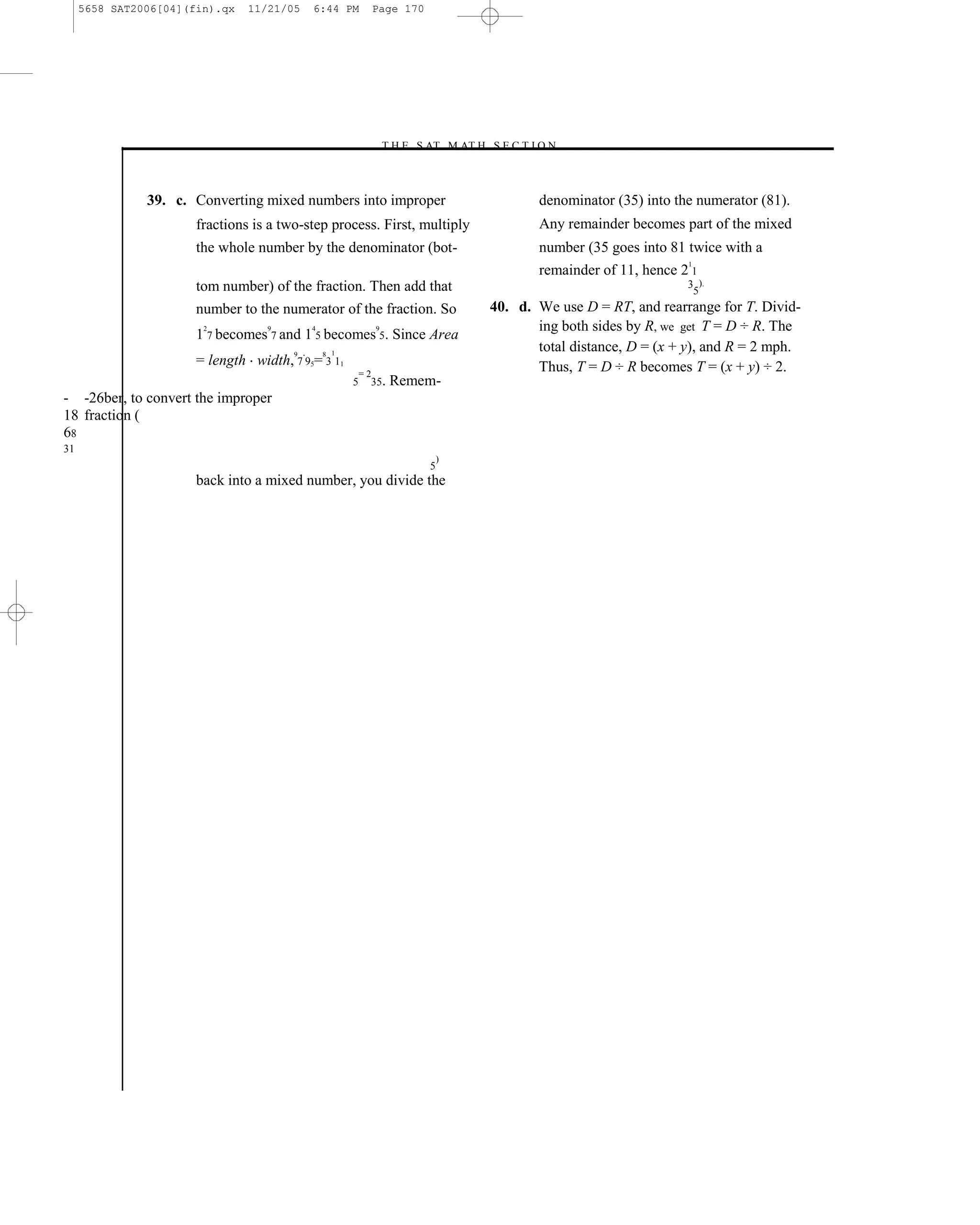 5658 SAT2006[04](fin).qx   11/21/05    6:44 PM            Page 170




                                                               –T H E S AT M AT H S E C T I O N–



               39. c. Converting mixed numbers into improper                                   denominator (35) into the numerator (81).
                       fractions is a two-step process. First, multiply                        Any remainder becomes part of the mixed
                       the whole number by the denominator (bot-                               number (35 goes into 81 twice with a
                                                                                                                       1
                                                                                               remainder of 11, hence 2 1
                       tom number) of the fraction. Then add that                                                      3 ).
                                                                                                                        5
                       number to the numerator of the fraction. So                      40. d. We use D = RT, and rearrange for T. Divid-
                        2          9        4                  9                               ing both sides by R, we get T = D ÷ R. The
                       1 7 becomes 7 and 1 5 becomes 5. Since Area
                                        9       8 1
                                                                                               total distance, D = (x + y), and R = 2 mph.
                       = length width, 7 95= 3 11                                              Thus, T = D ÷ R becomes T = (x + y) ÷ 2.
                                                          =2
                                                      5    35.     Remem-
- -26ber, to convert the improper
18 fraction (
68
31
                                                                              )
                                                                          5
                       back into a mixed number, you divide the




                                                                                  170
 