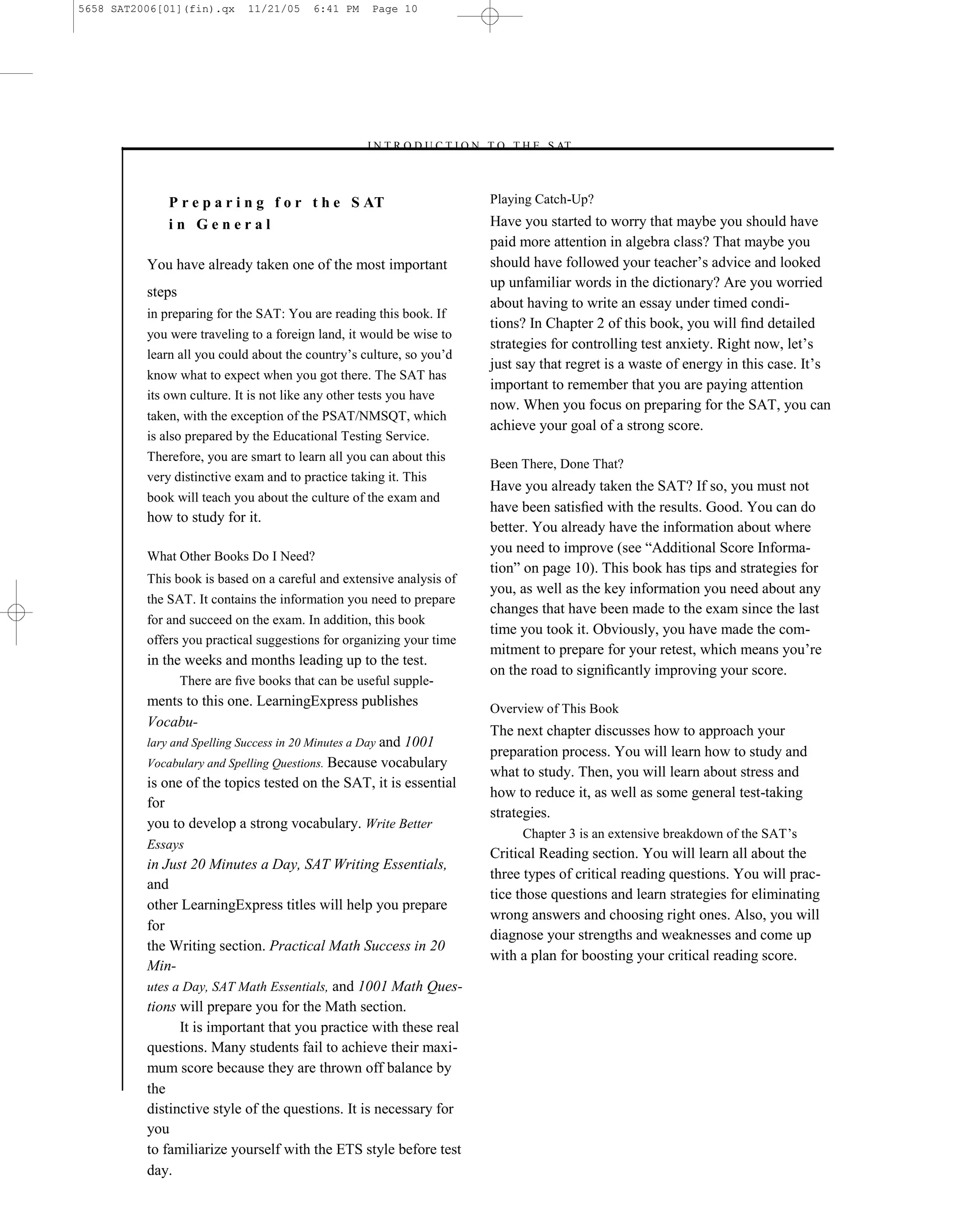 5658 SAT2006[01](fin).qx      11/21/05    6:41 PM     Page 10




                                                    –I N T R O D U C T I O N T O T H E S AT–



              P r e p a r i n g f o r t h e S AT                            Playing Catch-Up?
              in General                                                    Have you started to worry that maybe you should have
                                                                            paid more attention in algebra class? That maybe you
          You have already taken one of the most important                  should have followed your teacher’s advice and looked
                                                                            up unfamiliar words in the dictionary? Are you worried
          steps
                                                                            about having to write an essay under timed condi-
          in preparing for the SAT: You are reading this book. If
                                                                            tions? In Chapter 2 of this book, you will ﬁnd detailed
          you were traveling to a foreign land, it would be wise to
                                                                            strategies for controlling test anxiety. Right now, let’s
          learn all you could about the country’s culture, so you’d
                                                                            just say that regret is a waste of energy in this case. It’s
          know what to expect when you got there. The SAT has
                                                                            important to remember that you are paying attention
          its own culture. It is not like any other tests you have
                                                                            now. When you focus on preparing for the SAT, you can
          taken, with the exception of the PSAT/NMSQT, which
                                                                            achieve your goal of a strong score.
          is also prepared by the Educational Testing Service.
          Therefore, you are smart to learn all you can about this
                                                                            Been There, Done That?
          very distinctive exam and to practice taking it. This
                                                                            Have you already taken the SAT? If so, you must not
          book will teach you about the culture of the exam and
                                                                            have been satisﬁed with the results. Good. You can do
          how to study for it.
                                                                            better. You already have the information about where
                                                                            you need to improve (see ―Additional Score Informa-
          What Other Books Do I Need?
                                                                            tion‖ on page 10). This book has tips and strategies for
          This book is based on a careful and extensive analysis of
                                                                            you, as well as the key information you need about any
          the SAT. It contains the information you need to prepare
                                                                            changes that have been made to the exam since the last
          for and succeed on the exam. In addition, this book
                                                                            time you took it. Obviously, you have made the com-
          offers you practical suggestions for organizing your time
                                                                            mitment to prepare for your retest, which means you’re
          in the weeks and months leading up to the test.
                                                                            on the road to signiﬁcantly improving your score.
                  There are ﬁve books that can be useful supple-
          ments to this one. LearningExpress publishes                      Overview of This Book
          Vocabu-
                                                                            The next chapter discusses how to approach your
          lary and Spelling Success in 20 Minutes a Day and 1001
                                                                            preparation process. You will learn how to study and
          Vocabulary and Spelling Questions. Because vocabulary
                                                                            what to study. Then, you will learn about stress and
          is one of the topics tested on the SAT, it is essential
                                                                            how to reduce it, as well as some general test-taking
          for
                                                                            strategies.
          you to develop a strong vocabulary. Write Better
                                                                                 Chapter 3 is an extensive breakdown of the SAT’s
          Essays
                                                                            Critical Reading section. You will learn all about the
          in Just 20 Minutes a Day, SAT Writing Essentials,
                                                                            three types of critical reading questions. You will prac-
          and
                                                                            tice those questions and learn strategies for eliminating
          other LearningExpress titles will help you prepare
                                                                            wrong answers and choosing right ones. Also, you will
          for
                                                                            diagnose your strengths and weaknesses and come up
          the Writing section. Practical Math Success in 20
                                                                            with a plan for boosting your critical reading score.
          Min-
          utes a Day, SAT Math Essentials, and 1001 Math Ques-
          tions will prepare you for the Math section.
                It is important that you practice with these real
          questions. Many students fail to achieve their maxi-
          mum score because they are thrown off balance by
          the                                                          10
          distinctive style of the questions. It is necessary for
          you
          to familiarize yourself with the ETS style before test
          day.
 