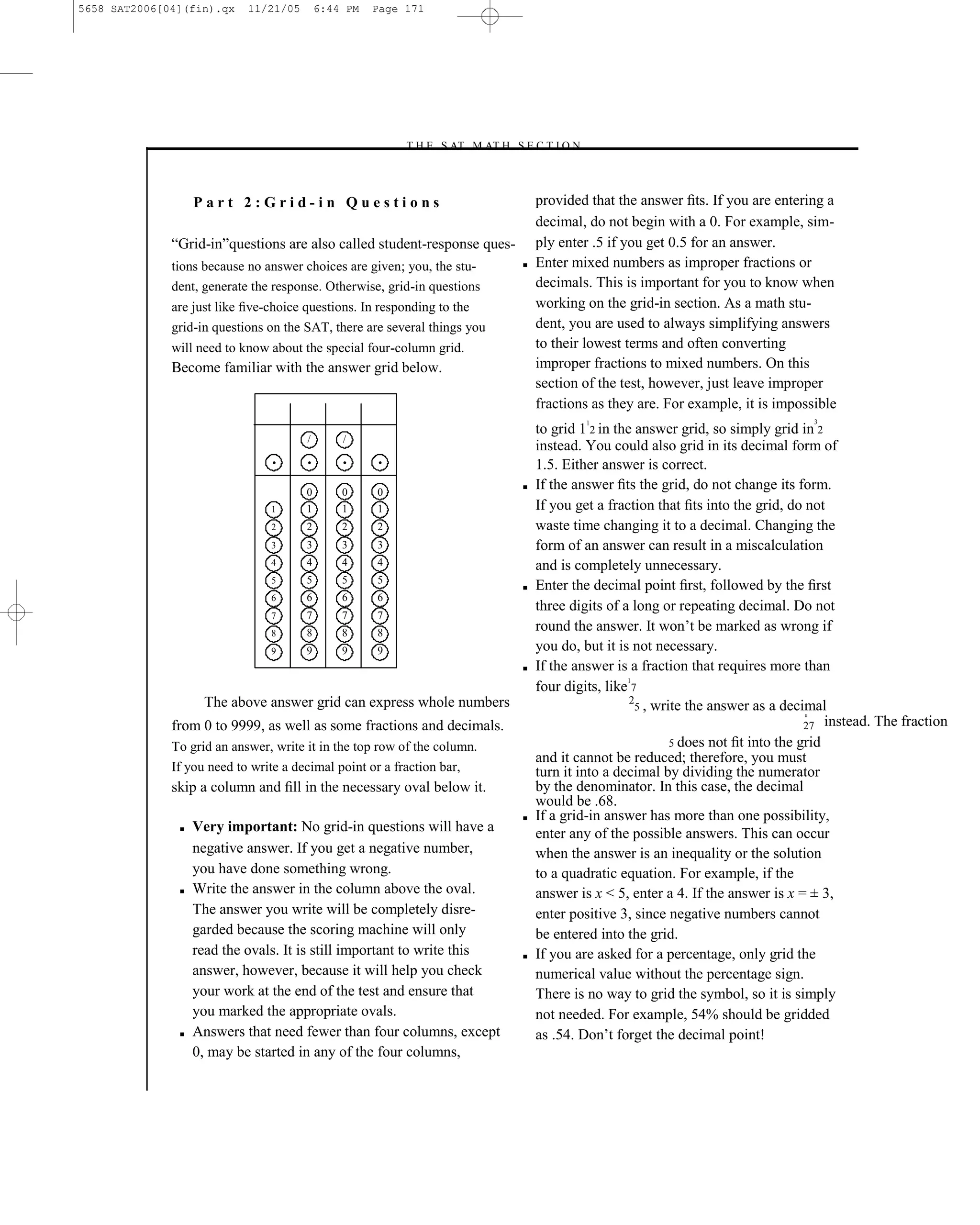 5658 SAT2006[04](fin).qx    11/21/05       6:44 PM   Page 171




                                                         –T H E S AT M AT H S E C T I O N–



                   Part 2:Grid-in Questions                                          provided that the answer ﬁts. If you are entering a
                                                                                     decimal, do not begin with a 0. For example, sim-
              ―Grid-in‖questions are also called student-response ques-              ply enter .5 if you get 0.5 for an answer.
              tions because no answer choices are given; you, the stu-           ■   Enter mixed numbers as improper fractions or
              dent, generate the response. Otherwise, grid-in questions              decimals. This is important for you to know when
              are just like ﬁve-choice questions. In responding to the               working on the grid-in section. As a math stu-
              grid-in questions on the SAT, there are several things you             dent, you are used to always simplifying answers
              will need to know about the special four-column grid.                  to their lowest terms and often converting
              Become familiar with the answer grid below.                            improper fractions to mixed numbers. On this
                                                                                     section of the test, however, just leave improper
                                                                                     fractions as they are. For example, it is impossible
                                                                                              1                                        3
                                                                                     to grid 1 2 in the answer grid, so simply grid in 2
                                       /       /
                                                                                     instead. You could also grid in its decimal form of
                                •      •       •     •                               1.5. Either answer is correct.
                                       0       0     0
                                                                                 ■   If the answer ﬁts the grid, do not change its form.
                                1      1       1     1                               If you get a fraction that ﬁts into the grid, do not
                                2      2       2     2                               waste time changing it to a decimal. Changing the
                                3      3       3     3                               form of an answer can result in a miscalculation
                                4      4       4     4                               and is completely unnecessary.
                                       5       5     5
                                5
                                                                                 ■   Enter the decimal point ﬁrst, followed by the ﬁrst
                                6      6       6     6
                                                                                     three digits of a long or repeating decimal. Do not
                                7      7       7     7
                                8      8       8     8
                                                                                     round the answer. It won’t be marked as wrong if
                                9      9       9     9                               you do, but it is not necessary.
                                                                                 ■   If the answer is a fraction that requires more than
                                                                                                      1
                                                                                     four digits, like 7
                    The above answer grid can express whole numbers                                    2
                                                                                                        5 , write the answer as a decimal
                                                                                                                                       1
              from 0 to 9999, as well as some fractions and decimals.                                                                  27 instead. The fraction
              To grid an answer, write it in the top row of the column.                                        5 does not ﬁt into the grid
                                                                                     and it cannot be reduced; therefore, you must
              If you need to write a decimal point or a fraction bar,                turn it into a decimal by dividing the numerator
              skip a column and ﬁll in the necessary oval below it.                  by the denominator. In this case, the decimal
                                                                                     would be .68.
                                                                                 ■   If a grid-in answer has more than one possibility,
               ■   Very important: No grid-in questions will have a                  enter any of the possible answers. This can occur
                   negative answer. If you get a negative number,                    when the answer is an inequality or the solution
                   you have done something wrong.                                    to a quadratic equation. For example, if the
               ■   Write the answer in the column above the oval.                    answer is x < 5, enter a 4. If the answer is x = ± 3,
                   The answer you write will be completely disre-                    enter positive 3, since negative numbers cannot
                   garded because the scoring machine will only                      be entered into the grid.
                   read the ovals. It is still important to write this           ■   If you are asked for a percentage, only grid the
                   answer, however, because it will help you check                   numerical value without the percentage sign.
                   your work at the end of the test and ensure that                  There is no way to grid the symbol, so it is simply
                   you marked the appropriate ovals.                                 not needed. For example, 54% should be gridded
               ■   Answers that need fewer than four columns, except                 as .54. Don’t forget the decimal point!
                   0, may be started in any of the four columns,


                                                                           171
 