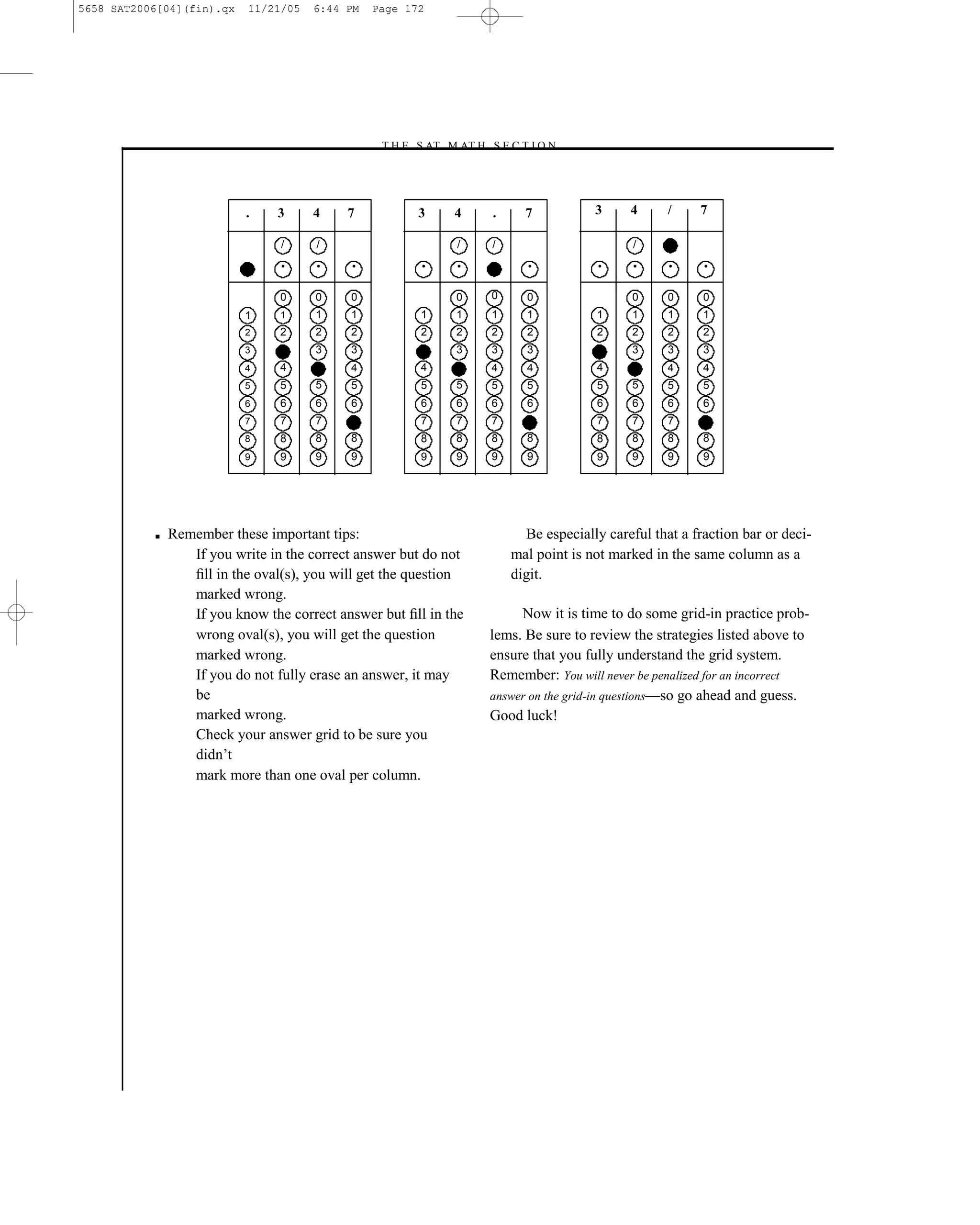 5658 SAT2006[04](fin).qx   11/21/05   6:44 PM   Page 172




                                                –T H E S AT M AT H S E C T I O N–




                           .    3     4     7          3     4          .     7           3     4      /    7

                                 /     /                      /         /                        /

                                 •     •    •           •     •               •            •     •     •     •

                                 0     0    0                 0         0     0                  0     0     0
                           1     1     1    1           1     1         1     1           1      1     1     1
                           2     2     2    2           2     2         2     2           2      2     2     2
                           3           3    3                 3         3     3                  3     3     3
                           4     4          4           4               4     4           4            4     4
                           5     5     5    5           5     5         5     5           5      5     5     5
                           6     6     6    6           6     6         6     6           6      6     6     6
                           7     7     7                7     7         7                 7      7     7
                           8     8     8    8           8     8         8     8           8      8     8     8
                           9     9     9    9           9     9         9     9           9      9     9     9




           ■   Remember these important tips:                                 Be especially careful that a fraction bar or deci-
                  If you write in the correct answer but do not             mal point is not marked in the same column as a
                  ﬁll in the oval(s), you will get the question             digit.
                  marked wrong.
                  If you know the correct answer but ﬁll in the              Now it is time to do some grid-in practice prob-
                  wrong oval(s), you will get the question              lems. Be sure to review the strategies listed above to
                  marked wrong.                                         ensure that you fully understand the grid system.
                  If you do not fully erase an answer, it may           Remember: You will never be penalized for an incorrect
                  be                                                    answer on the grid-in questions—so go ahead and guess.
                  marked wrong.                                         Good luck!
                  Check your answer grid to be sure you
                  didn’t
                  mark more than one oval per column.




                                                                  172
 