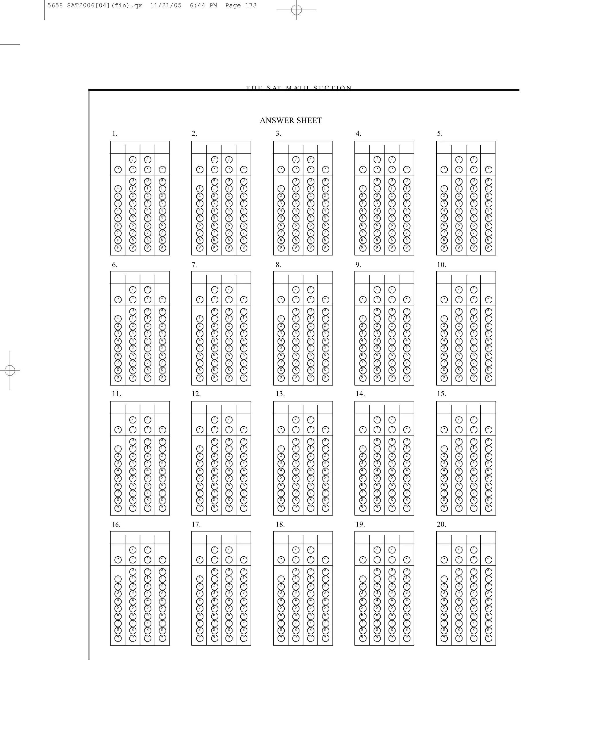 5658 SAT2006[04](fin).qx       11/21/05   6:44 PM      Page 173




                                                           –T H E S AT M AT H S E C T I O N–



                                                                  ANSWER SHEET
                1.                        2.                         3.                        4.                   5.


                      /    /                       /   /                   /     /                      /   /                /   /

                  •   •    •     •             •   •   •   •          •    •     •   •              •   •   •   •        •   •   •   •

                      0    0     0                 0   0   0               0     0   0                  0   0   0            0   0   0
                 1    1    1     1             1   1   1   1          1    1     1   1          1       1   1   1        1   1   1   1
                 2    2    2     2             2   2   2   2          2    2     2   2          2       2   2   2        2   2   2   2
                 3    3    3     3             3   3   3   3          3    3     3   3          3       3   3   3        3   3   3   3
                 4    4    4     4             4   4   4   4          4    4     4   4          4       4   4   4        4   4   4   4
                 5    5    5     5             5   5   5   5          5    5     5   5          5       5   5   5        5   5   5   5
                 6    6    6     6             6   6   6   6          6    6     6   6          6       6   6   6        6   6   6   6
                 7    7    7     7             7   7   7   7          7    7     7   7          7       7   7   7        7   7   7   7
                 8    8    8     8             8   8   8   8          8    8     8   8          8       8   8   8        8   8   8   8
                 9    9    9     9             9   9   9   9          9    9     9   9          9       9   9   9        9   9   9   9



                6.                        7.                         8.                        9.                   10.


                      /    /                       /   /                   /     /                      /   /                /   /

                  •   •    •     •             •   •   •   •          •    •     •   •              •   •   •   •        •   •   •   •

                      0    0     0                 0   0   0               0     0   0                  0   0   0            0   0   0
                 1    1    1     1             1   1   1   1          1    1     1   1          1       1   1   1        1   1   1   1
                 2    2    2     2             2   2   2   2          2    2     2   2          2       2   2   2        2   2   2   2
                 3    3    3     3             3   3   3   3          3    3     3   3          3       3   3   3        3   3   3   3
                 4    4    4     4             4   4   4   4          4    4     4   4          4       4   4   4        4   4   4   4
                 5    5    5     5             5   5   5   5          5    5     5   5          5       5   5   5        5   5   5   5
                 6    6    6     6             6   6   6   6          6    6     6   6          6       6   6   6        6   6   6   6
                 7    7    7     7             7   7   7   7          7    7     7   7          7       7   7   7        7   7   7   7
                 8    8    8     8             8   8   8   8          8    8     8   8          8       8   8   8        8   8   8   8
                 9    9    9     9             9   9   9   9          9    9     9   9          9       9   9   9        9   9   9   9



                11.                       12.                        13.                       14.                  15.


                      /    /                       /   /                   /     /                      /   /                /   /

                  •   •    •     •             •   •   •   •          •    •     •   •              •   •   •   •        •   •   •   •

                      0    0     0                 0   0   0               0     0   0                  0   0   0            0   0   0
                 1    1    1     1             1   1   1   1          1    1     1   1          1       1   1   1        1   1   1   1
                 2    2    2     2             2   2   2   2          2    2     2   2          2       2   2   2        2   2   2   2
                 3    3    3     3             3   3   3   3          3    3     3   3          3       3   3   3        3   3   3   3
                 4    4    4     4             4   4   4   4          4    4     4   4          4       4   4   4        4   4   4   4
                 5    5    5     5             5   5   5   5          5    5     5   5          5       5   5   5        5   5   5   5
                 6    6    6     6             6   6   6   6          6    6     6   6          6       6   6   6        6   6   6   6
                 7    7    7     7             7   7   7   7          7    7     7   7          7       7   7   7        7   7   7   7
                 8    8    8     8             8   8   8   8          8    8     8   8          8       8   8   8        8   8   8   8
                 9    9    9     9             9   9   9   9          9    9     9   9          9       9   9   9        9   9   9   9



                16.                       17.                        18.                       19.                  20.


                      /    /                       /   /                   /     /                      /   /                /   /

                  •   •    •     •             •   •   •   •          •    •     •   •              •   •   •   •        •   •   •   •


                      0    0     0                 0   0   0               0     0   0                  0   0   0            0   0   0
                 1    1    1     1             1   1   1   1          1    1     1   1          1       1   1   1        1   1   1   1
                 2    2    2     2             2   2   2   2          2    2     2   2          2       2   2   2        2   2   2   2
                 3    3    3     3             3   3   3   3          3    3     3   3          3       3   3   3        3   3   3   3
                 4    4    4     4             4   4   4   4          4    4     4   4          4       4   4   4        4   4   4   4
                 5    5    5     5             5   5   5   5          5    5     5   5          5       5   5   5        5   5   5   5
                 6    6    6     6             6   6   6   6          6    6     6   6          6       6   6   6        6   6   6   6
                 7    7    7     7             7   7   7   7          7    7     7   7          7       7   7   7        7   7   7   7
                 8    8    8     8             8   8   8   8          8    8     8   8          8       8   8   8        8   8   8   8
                 9    9    9     9             9   9   9   9          9    9     9   9          9       9   9   9        9   9   9   9




                                                                           173
 