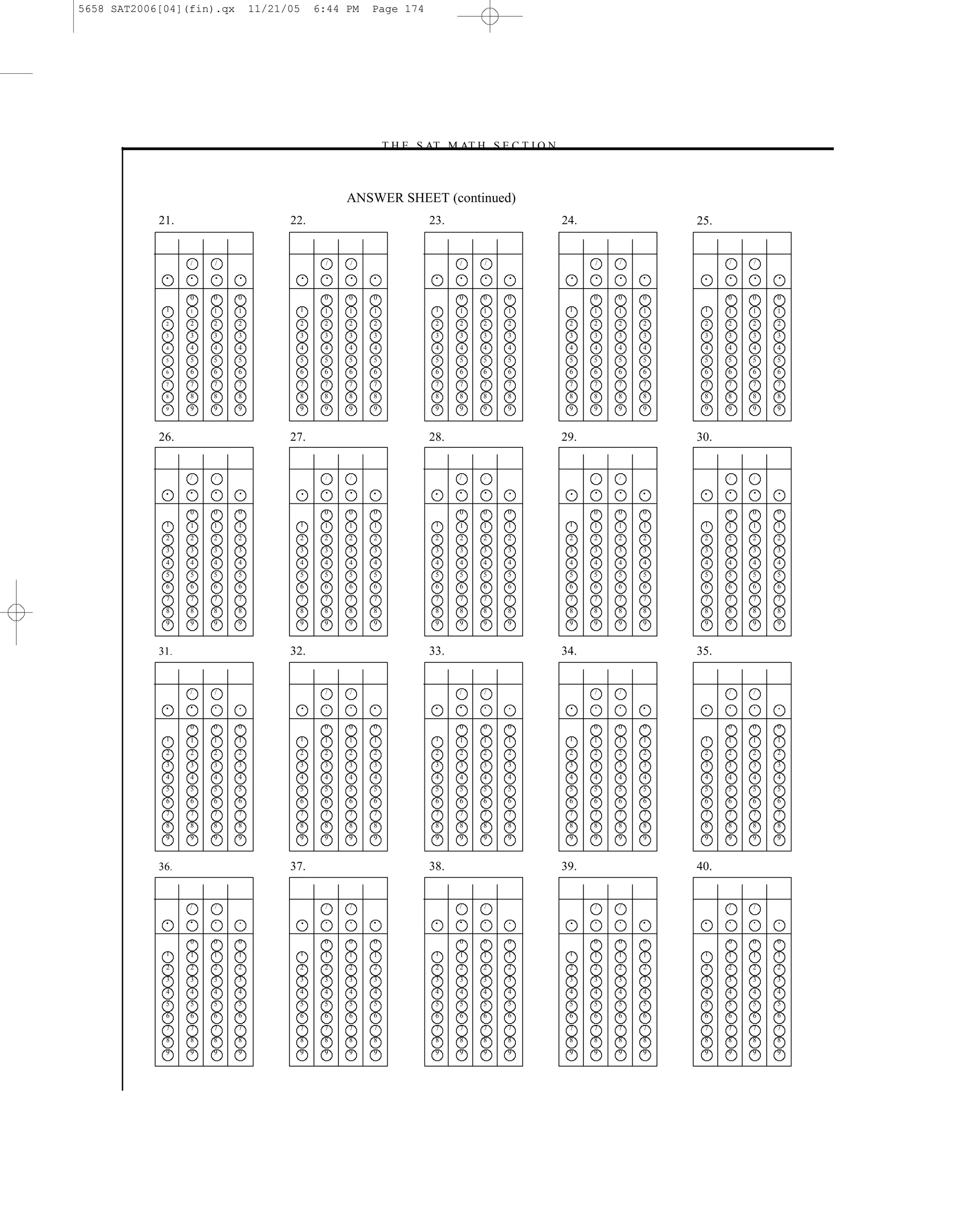 5658 SAT2006[04](fin).qx       11/21/05       6:44 PM   Page 174




                                                        –T H E S AT M AT H S E C T I O N–



                                                   ANSWER SHEET (continued)
            21.                      22.                           23.                  24.                 25.


                  /   /                        /   /                     /     /                /   /             /   /

             •    •   •    •              •    •   •    •           •    •     •   •        •   •   •   •    •    •   •   •

                  0   0    0                   0   0    0                0     0   0            0   0   0         0   0   0
             1    1   1    1          1        1   1    1           1    1     1   1        1   1   1   1    1    1   1   1
             2    2   2    2          2        2   2    2           2    2     2   2        2   2   2   2    2    2   2   2
             3    3   3    3          3        3   3    3           3    3     3   3        3   3   3   3    3    3   3   3
             4    4   4    4          4        4   4    4           4    4     4   4        4   4   4   4    4    4   4   4
             5    5   5    5          5        5   5    5           5    5     5   5        5   5   5   5    5    5   5   5
             6    6   6    6          6        6   6    6           6    6     6   6        6   6   6   6    6    6   6   6
             7    7   7    7          7        7   7    7           7    7     7   7        7   7   7   7    7    7   7   7
             8    8   8    8          8        8   8    8           8    8     8   8        8   8   8   8    8    8   8   8
             9    9   9    9          9        9   9    9           9    9     9   9        9   9   9   9    9    9   9   9



            26.                      27.                           28.                  29.                 30.


                  /   /                        /   /                     /     /                /   /             /   /


             •    •   •    •              •    •   •    •           •    •     •   •        •   •   •   •    •    •   •   •

                  0   0    0                   0   0    0                0     0   0            0   0   0         0   0   0
             1    1   1    1          1        1   1    1           1    1     1   1        1   1   1   1    1    1   1   1
             2    2   2    2          2        2   2    2           2    2     2   2        2   2   2   2    2    2   2   2
             3    3   3    3          3        3   3    3           3    3     3   3        3   3   3   3    3    3   3   3
             4    4   4    4          4        4   4    4           4    4     4   4        4   4   4   4    4    4   4   4
             5    5   5    5          5        5   5    5           5    5     5   5        5   5   5   5    5    5   5   5
             6    6   6    6          6        6   6    6           6    6     6   6        6   6   6   6    6    6   6   6
             7    7   7    7          7        7   7    7           7    7     7   7        7   7   7   7    7    7   7   7
             8    8   8    8          8        8   8    8           8    8     8   8        8   8   8   8    8    8   8   8
             9    9   9    9          9        9   9    9           9    9     9   9        9   9   9   9    9    9   9   9



            31.                      32.                           33.                  34.                 35.


                  /   /                        /   /                     /     /                /   /             /   /

             •    •   •    •              •    •   •    •           •    •     •   •        •   •   •   •    •    •   •   •


                  0   0    0                   0   0    0                0     0   0            0   0   0         0   0   0
             1    1   1    1          1        1   1    1           1    1     1   1        1   1   1   1    1    1   1   1
             2    2   2    2          2        2   2    2           2    2     2   2        2   2   2   2    2    2   2   2
             3    3   3    3          3        3   3    3           3    3     3   3        3   3   3   3    3    3   3   3
             4    4   4    4          4        4   4    4           4    4     4   4        4   4   4   4    4    4   4   4
             5    5   5    5          5        5   5    5           5    5     5   5        5   5   5   5    5    5   5   5
             6    6   6    6          6        6   6    6           6    6     6   6        6   6   6   6    6    6   6   6
             7    7   7    7          7        7   7    7           7    7     7   7        7   7   7   7    7    7   7   7
             8    8   8    8          8        8   8    8           8    8     8   8        8   8   8   8    8    8   8   8
             9    9   9    9          9        9   9    9           9    9     9   9        9   9   9   9    9    9   9   9



            36.                      37.                           38.                  39.                 40.


                  /   /                        /   /                     /     /                /   /             /   /

             •    •   •    •              •    •   •    •           •    •     •   •        •   •   •   •    •    •   •   •


                  0   0    0                   0   0    0                0     0   0            0   0   0         0   0   0
             1    1   1    1          1        1   1    1           1    1     1   1        1   1   1   1    1    1   1   1
             2    2   2    2          2        2   2    2           2    2     2   2        2   2   2   2    2    2   2   2
             3    3   3    3          3        3   3    3           3    3     3   3        3   3   3   3    3    3   3   3
             4    4   4    4          4        4   4    4           4    4     4   4        4   4   4   4    4    4   4   4
             5    5   5    5          5        5   5    5           5    5     5   5        5   5   5   5    5    5   5   5
             6    6   6    6          6        6   6    6           6    6     6   6        6   6   6   6    6    6   6   6
             7    7   7    7          7        7   7    7           7    7     7   7        7   7   7   7    7    7   7   7
             8    8   8    8          8        8   8    8           8    8     8   8        8   8   8   8    8    8   8   8
             9    9   9    9          9        9   9    9           9    9     9   9        9   9   9   9    9    9   9   9




                                                                             174
 