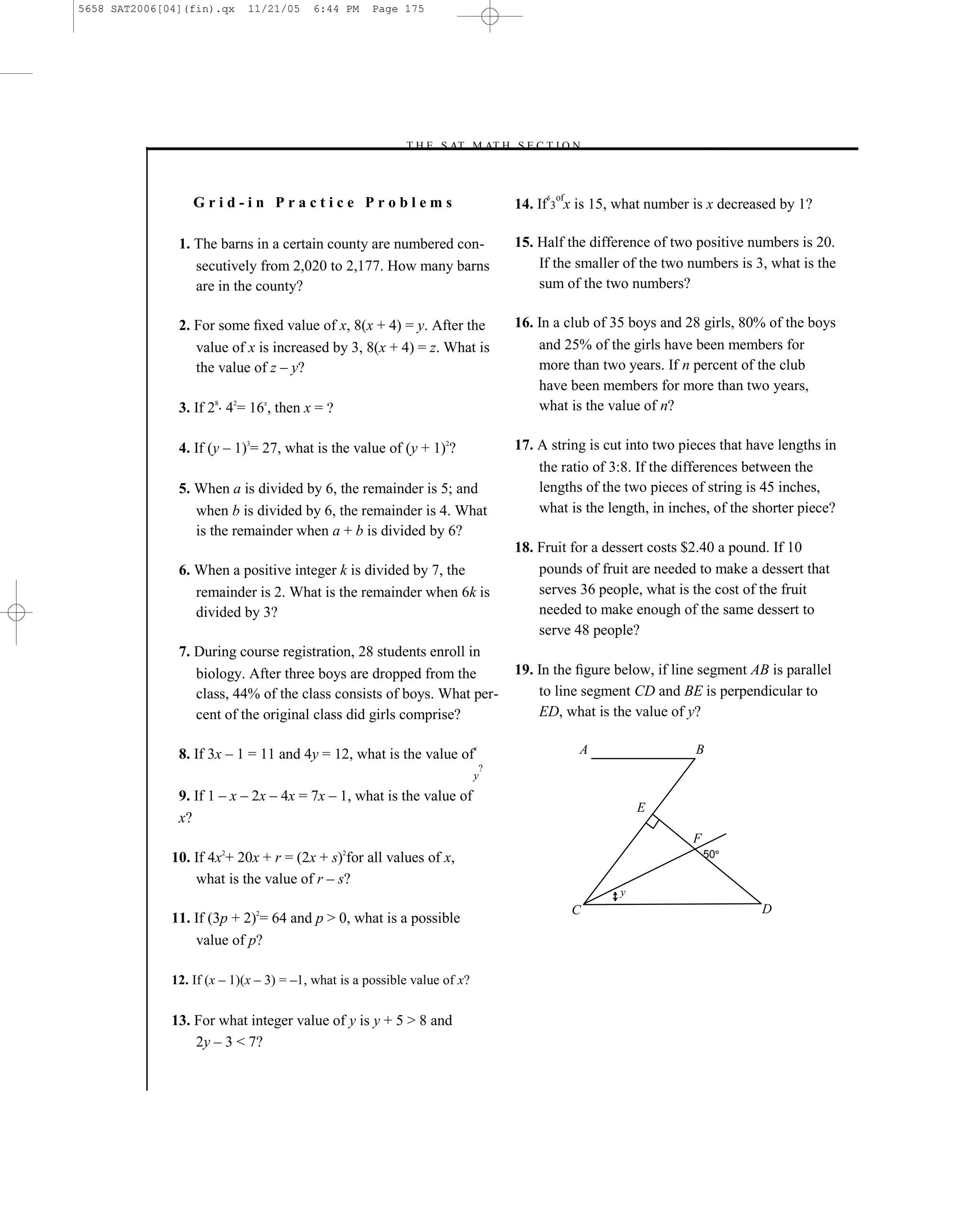 5658 SAT2006[04](fin).qx    11/21/05     6:44 PM     Page 175




                                                          –T H E S AT M AT H S E C T I O N–



                                                                                              5   of
                  Grid-in Practice Problems                                              14. If 3 x is 15, what number is x decreased by 1?

               1. The barns in a certain county are numbered con-                        15. Half the difference of two positive numbers is 20.
                  secutively from 2,020 to 2,177. How many barns                             If the smaller of the two numbers is 3, what is the
                  are in the county?                                                         sum of the two numbers?

               2. For some ﬁxed value of x, 8(x + 4) = y. After the                      16. In a club of 35 boys and 28 girls, 80% of the boys
                  value of x is increased by 3, 8(x + 4) = z. What is                        and 25% of the girls have been members for
                  the value of z – y?                                                        more than two years. If n percent of the club
                                                                                             have been members for more than two years,
               3. If 28 42= 16x, then x =                                                    what is the value of n?

               4. If (y – 1)3= 27, what is the value of (y + 1)2?                        17. A string is cut into two pieces that have lengths in
                                                                                             the ratio of 3:8. If the differences between the
               5. When a is divided by 6, the remainder is 5; and                            lengths of the two pieces of string is 45 inches,
                  when b is divided by 6, the remainder is 4. What                           what is the length, in inches, of the shorter piece?
                  is the remainder when a + b is divided by 6?
                                                                                         18. Fruit for a dessert costs $2.40 a pound. If 10
               6. When a positive integer k is divided by 7, the                             pounds of fruit are needed to make a dessert that
                  remainder is 2. What is the remainder when 6k is                           serves 36 people, what is the cost of the fruit
                  divided by 3?                                                              needed to make enough of the same dessert to
                                                                                             serve 48 people?
               7. During course registration, 28 students enroll in
                  biology. After three boys are dropped from the                         19. In the ﬁgure below, if line segment AB is parallel
                  class, 44% of the class consists of boys. What per-                        to line segment CD and BE is perpendicular to
                  cent of the original class did girls comprise?                             ED, what is the value of y?

               8. If 3x – 1 = 11 and 4y = 12, what is the value of
                                                                           x                           A                B
                                                                               ?
                                                                           y
               9. If 1 – x – 2x – 4x = 7x – 1, what is the value of
                                                                                                               E
               x?
                                                                                                                        F
                       2                       2
              10. If 4x + 20x + r = (2x + s) for all values of x,                                                           50

                  what is the value of r – s?
                                                                                                           y
                                                                                                       C                            D
              11. If (3p + 2)2= 64 and p > 0, what is a possible
                  value of p?

              12. If (x – 1)(x – 3) = –1, what is a possible value of x?


              13. For what integer value of y is y + 5 > 8 and
                  2y – 3 < 7?


                                                                                   175
 