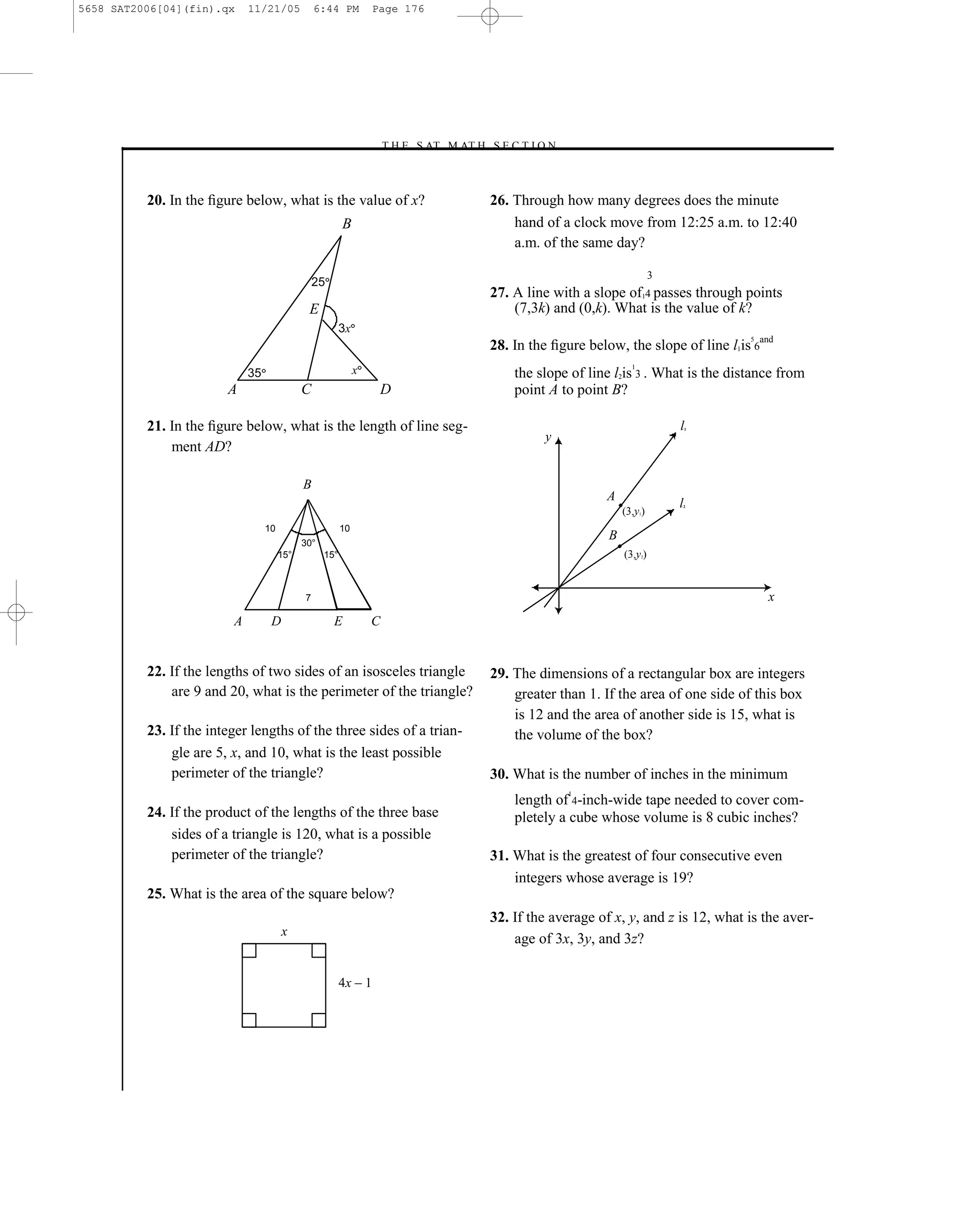 5658 SAT2006[04](fin).qx     11/21/05            6:44 PM          Page 176




                                                                  –T H E S AT M AT H S E C T I O N–



          20. In the ﬁgure below, what is the value of x?                              26. Through how many degrees does the minute
                                                         B                                 hand of a clock move from 12:25 a.m. to 12:40
                                                                                           a.m. of the same day?

                                                                                                                          3
                                                 25
                                                                                       27. A line with a slope of14 passes through points
                                              E                                            (7,3k) and (0,k). What is the value of k?
                                                         3x
                                                                                       28. In the ﬁgure below, the slope of line l1is 6and
                                                                                                                                      5



                                                                                                                  1
                             35                               x                            the slope of line l2is 3 . What is the distance from
                        A                    C                     D                       point A to point B?

          21. In the ﬁgure below, what is the length of line seg-                                                             l   1

                                                                                                y
              ment AD?

                                             B
                                                                                                            A
                                                                                                                              l
                                                                                                                              2
                                                                                                                (3,y )1



                                  10                     10
                                                                                                            B
                                             30°
                                       15°         15°                                                          (3,y )2




                                             7                                                                                            x
                         A         D                  E           C


          22. If the lengths of two sides of an isosceles triangle                     29. The dimensions of a rectangular box are integers
              are 9 and 20, what is the perimeter of the triangle?                         greater than 1. If the area of one side of this box
                                                                                           is 12 and the area of another side is 15, what is
          23. If the integer lengths of the three sides of a trian-                        the volume of the box?
              gle are 5, x, and 10, what is the least possible
              perimeter of the triangle?                                               30. What is the number of inches in the minimum
                                                                                                      1
                                                                                           length of 4-inch-wide tape needed to cover com-
          24. If the product of the lengths of the three base                              pletely a cube whose volume is 8 cubic inches?
              sides of a triangle is 120, what is a possible
              perimeter of the triangle?                                               31. What is the greatest of four consecutive even
                                                                                           integers whose average is 19?
          25. What is the area of the square below?
                                                                                       32. If the average of x, y, and z is 12, what is the aver-
                                       x
                                                                                           age of 3x, 3y, and 3z?

                                                         4x – 1




                                                                                 176
 
