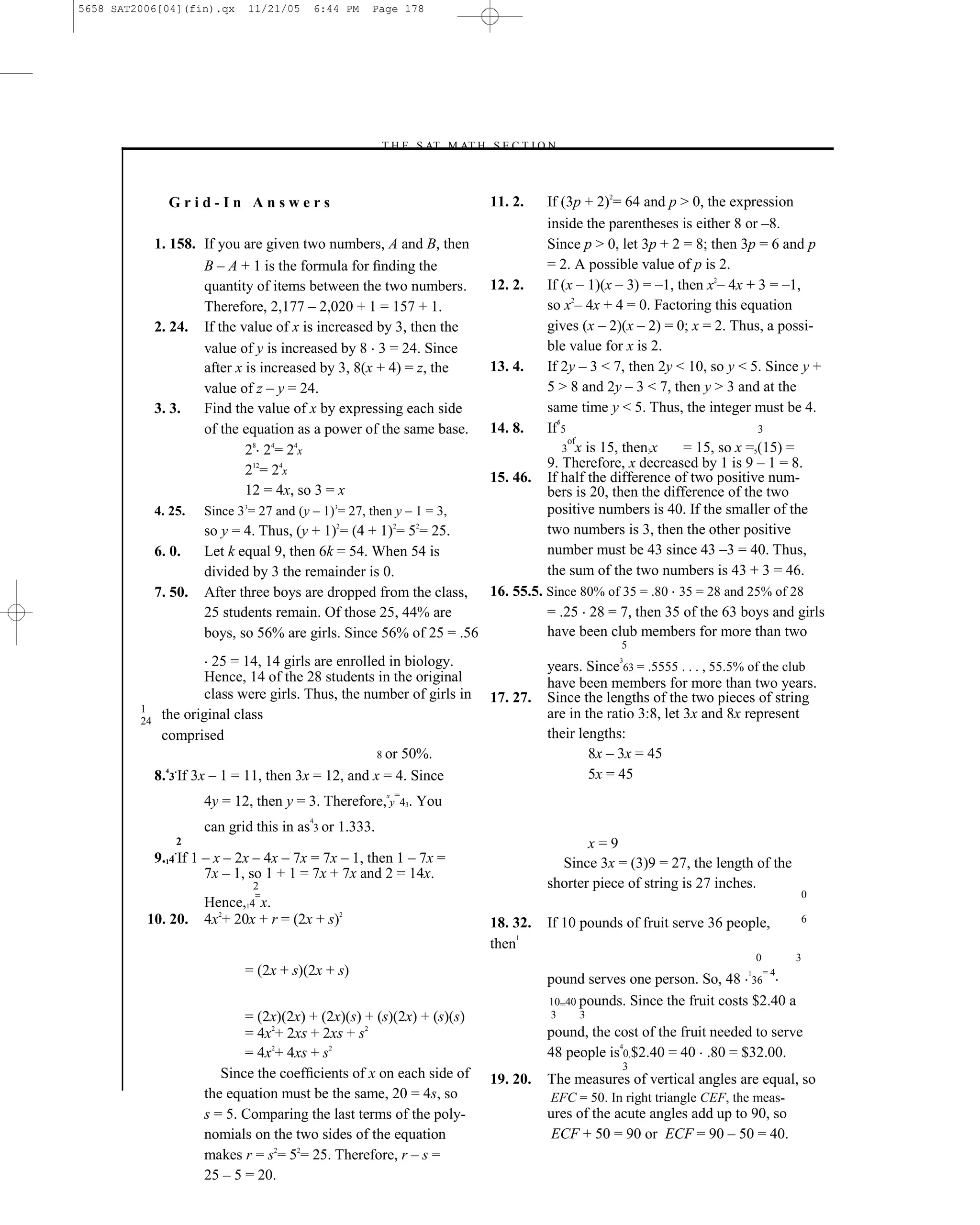 5658 SAT2006[04](fin).qx    11/21/05    6:44 PM    Page 178




                                                      –T H E S AT M AT H S E C T I O N–



              Grid-In Answers                                             11. 2.    If (3p + 2)2= 64 and p > 0, the expression
                                                                                    inside the parentheses is either 8 or –8.
           1. 158. If you are given two numbers, A and B, then                      Since p > 0, let 3p + 2 = 8; then 3p = 6 and p
                   B – A + 1 is the formula for ﬁnding the                          = 2. A possible value of p is 2.
                   quantity of items between the two numbers.             12. 2.    If (x – 1)(x – 3) = –1, then x2– 4x + 3 = –1,
                   Therefore, 2,177 – 2,020 + 1 = 157 + 1.                          so x2– 4x + 4 = 0. Factoring this equation
           2. 24. If the value of x is increased by 3, then the                     gives (x – 2)(x – 2) = 0; x = 2. Thus, a possi-
                   value of y is increased by 8 3 = 24. Since                       ble value for x is 2.
                   after x is increased by 3, 8(x + 4) = z, the           13. 4.    If 2y – 3 < 7, then 2y < 10, so y < 5. Since y +
                   value of z – y = 24.                                             5 > 8 and 2y – 3 < 7, then y > 3 and at the
           3. 3.   Find the value of x by expressing each side                      same time y < 5. Thus, the integer must be 4.
                                                                                      5
                   of the equation as a power of the same base.           14. 8.    If 5                                  3
                                                                                         of
                           28 24= 24x                                                   3 x is 15, then3x    = 15, so x =5(15) =
                           212= 24x                                                 9. Therefore, x decreased by 1 is 9 – 1 = 8.
                                                                          15. 46.   If half the difference of two positive num-
                           12 = 4x, so 3 = x                                        bers is 20, then the difference of the two
           4. 25.   Since 33= 27 and (y – 1)3= 27, then y – 1 = 3,                  positive numbers is 40. If the smaller of the
                    so y = 4. Thus, (y + 1)2= (4 + 1)2= 52= 25.                     two numbers is 3, then the other positive
           6. 0.    Let k equal 9, then 6k = 54. When 54 is                         number must be 43 since 43 –3 = 40. Thus,
                    divided by 3 the remainder is 0.                                the sum of the two numbers is 43 + 3 = 46.
           7. 50.   After three boys are dropped from the class, 16. 55.5. Since 80% of 35 = .80 35 = 28 and 25% of 28
                    25 students remain. Of those 25, 44% are               = .25 28 = 7, then 35 of the 63 boys and girls
                    boys, so 56% are girls. Since 56% of 25 = .56          have been club members for more than two
                                                                                                 5
                       25 = 14, 14 girls are enrolled in biology.                                3
                                                                                    years. Since 63 = .5555 . . . , 55.5% of the club
                      Hence, 14 of the 28 students in the original                  have been members for more than two years.
                      class were girls. Thus, the number of girls in      17. 27.   Since the lengths of the two pieces of string
         1
         24
             the original class                                                     are in the ratio 3:8, let 3x and 8x represent
             comprised                                                              their lengths:
                                                    8 or 50%.                               8x – 3x = 45
              4 .
            8. 3 If 3x – 1 = 11, then 3x = 12, and x = 4. Since                             5x = 45
                    4y = 12, then y = 3. Therefore,xy=43. You
                                        4
                    can grid this in as 3 or 1.333.
               2                                                                           x=9
               .
           9.14 If 1 – x – 2x – 4x – 7x = 7x – 1, then 1 – 7x =                       Since 3x = (3)9 = 27, the length of the
                     7x – 1, so 1 + 1 = 7x + 7x and 2 = 14x.
                             2                                                      shorter piece of string is 27 inches.
                             =                                                                                                       0
                    Hence,14 x.
          10. 20.   4x2+ 20x + r = (2x + s)2                              18. 32.   If 10 pounds of fruit serve 36 people,           6
                                                                               1
                                                                          then
                                                                                                                            0        3
                           = (2x + s)(2x + s)                                                                           1       =4
                                                                                    pound serves one person. So, 48 36
                                                                                    10=40 pounds. Since the fruit costs $2.40 a
                           = (2x)(2x) + (2x)(s) + (s)(2x) + (s)(s)                  3     3
                           = 4x2+ 2xs + 2xs + s2                                    pound, the cost of the fruit needed to serve
                                                                                                4
                           = 4x2+ 4xs + s2                                          48 people is 0 $2.40 = 40 .80 = $32.00.
                                                                                                 3
                       Since the coefﬁcients of x on each side of         19. 20.   The measures of vertical angles are equal, so
                    the equation must be the same, 20 = 4s, so                      EFC = 50. In right triangle CEF, the meas-
                    s = 5. Comparing the last terms of the poly-                    ures of the acute angles add up to 90, so
                    nomials on the two sides of the equation                         ECF + 50 = 90 or ECF = 90 – 50 = 40.
                    makes r = s2= 52= 25. Therefore, r – s =
                    25 – 5 = 20.
 