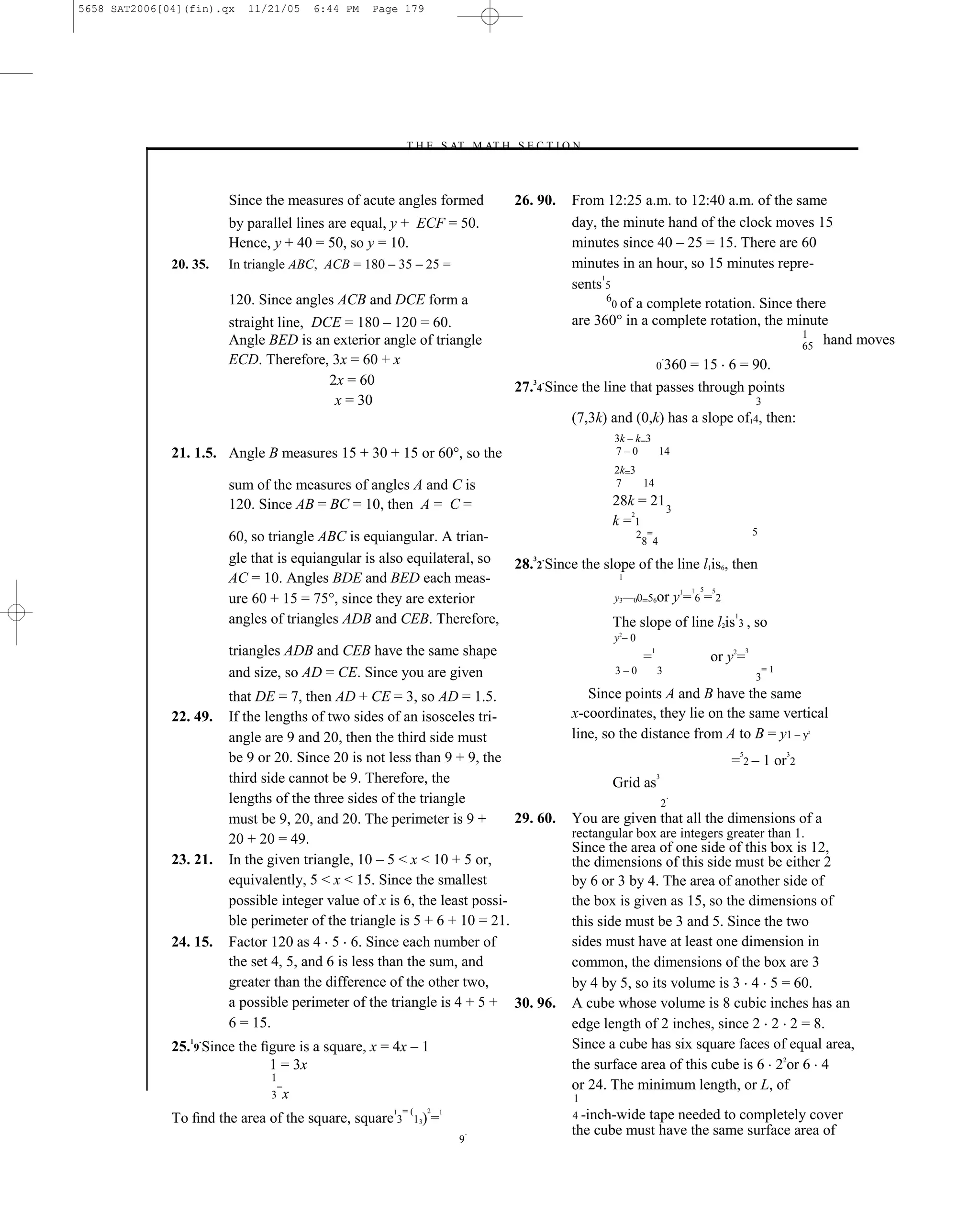 5658 SAT2006[04](fin).qx    11/21/05        6:44 PM   Page 179




                                                             –T H E S AT M AT H S E C T I O N–



                         Since the measures of acute angles formed                   26. 90.    From 12:25 a.m. to 12:40 a.m. of the same
                         by parallel lines are equal, y + ECF = 50.                             day, the minute hand of the clock moves 15
                         Hence, y + 40 = 50, so y = 10.                                         minutes since 40 – 25 = 15. There are 60
              20. 35.    In triangle ABC, ACB = 180 – 35 – 25 =                                 minutes in an hour, so 15 minutes repre-
                                                                                                     1
                                                                                                sents 5
                         120. Since angles ACB and DCE form a                                          6
                                                                                                        0 of a complete rotation. Since there
                         straight line, DCE = 180 – 120 = 60.                                   are 360° in a complete rotation, the minute
                                                                                                                                         1
                         Angle BED is an exterior angle of triangle                                                                      65 hand moves
                         ECD. Therefore, 3x = 60 + x                                                                   0 360
                                                                                                                    = 15 6 = 90.
                                          2x = 60                                       3   .
                                                                                     27. 4 Since the line that passes through points
                                           x = 30                                                                                                           3
                                                                                                (7,3k) and (0,k) has a slope of14, then:
                                                                                                        3k – k=3
              21. 1.5. Angle B measures 15 + 30 + 15 or 60°, so the                                     7–0      14
                                                                                                        2k=3
                         sum of the measures of angles A and C is                                       7    14

                         120. Since AB = BC = 10, then A = C =                                         28k = 21 3
                                                                                                          2
                                                                                                       k=1
                                                                                                              2 =                                           5
                         60, so triangle ABC is equiangular. A trian-                                          8 4
                         gle that is equiangular is also equilateral, so                3   .
                                                                                     28. 2 Since the slope of the line l1is6, then
                         AC = 10. Angles BDE and BED each meas-                                         1
                                                                                                                                      1 5   5
                         ure 60 + 15 = 75°, since they are exterior                                     y3––00=56or                y1= 6 = 2
                         angles of triangles ADB and CEB. Therefore,                                   The slope of line l2is 3 , so
                                                                                                                                                1


                                                                                                        y–0
                                                                                                        2


                         triangles ADB and CEB have the same shape                                             =
                                                                                                                   1
                                                                                                                                            or y2=
                                                                                                                                                        3


                         and size, so AD = CE. Since you are given                                      3–0            3                                        =1
                                                                                                                                                            3
                         that DE = 7, then AD + CE = 3, so AD = 1.5.                               Since points A and B have the same
              22. 49.    If the lengths of two sides of an isosceles tri-                       x-coordinates, they lie on the same vertical
                         angle are 9 and 20, then the third side must                           line, so the distance from A to B = y1 – y                               2




                         be 9 or 20. Since 20 is not less than 9 + 9, the                                                                       = 2 – 1 or 2
                                                                                                                                                    5                3


                         third side cannot be 9. Therefore, the                                        Grid as
                                                                                                                       3


                         lengths of the three sides of the triangle                                                            .
                                                                                                                           2
                         must be 9, 20, and 20. The perimeter is 9 +        29. 60.             You are given that all the dimensions of a
                         20 + 20 = 49.                                                          rectangular box are integers greater than 1.
                                                                                                Since the area of one side of this box is 12,
              23. 21.    In the given triangle, 10 – 5 < x < 10 + 5 or,                         the dimensions of this side must be either 2
                         equivalently, 5 < x < 15. Since the smallest                           by 6 or 3 by 4. The area of another side of
                         possible integer value of x is 6, the least possi-                     the box is given as 15, so the dimensions of
                         ble perimeter of the triangle is 5 + 6 + 10 = 21.                      this side must be 3 and 5. Since the two
              24. 15.    Factor 120 as 4 5 6. Since each number of                              sides must have at least one dimension in
                         the set 4, 5, and 6 is less than the sum, and                          common, the dimensions of the box are 3
                         greater than the difference of the other two,                          by 4 by 5, so its volume is 3 4 5 = 60.
                         a possible perimeter of the triangle is 4 + 5 + 30. 96.                A cube whose volume is 8 cubic inches has an
                         6 = 15.                                                                edge length of 2 inches, since 2 2 2 = 8.
                     .
              25. 9 Since the ﬁgure is a square, x = 4x – 1                                     Since a cube has six square faces of equal area,
                 1


                               1 = 3x                                                           the surface area of this cube is 6 22or 6 4
                                1
                                    =                                                           or 24. The minimum length, or L, of
                                3       x                                                       1
                                                             =(      2
              To ﬁnd the area of the square, square 3
                                                         1
                                                               13)    =
                                                                         1
                                                                                                4 -inch-widetape needed to completely cover
                                                                                 .              the cube must have the same surface area of
                                                                             9
 