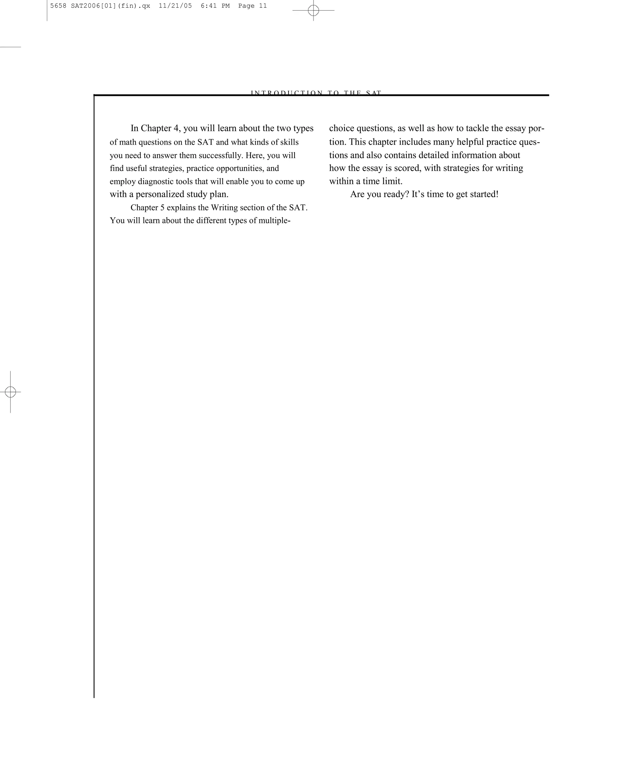5658 SAT2006[01](fin).qx   11/21/05    6:41 PM    Page 11




                                                    –I N T R O D U C T I O N T O T H E S AT–



                   In Chapter 4, you will learn about the two types          choice questions, as well as how to tackle the essay por-
              of math questions on the SAT and what kinds of skills          tion. This chapter includes many helpful practice ques-
              you need to answer them successfully. Here, you will           tions and also contains detailed information about
              find useful strategies, practice opportunities, and            how the essay is scored, with strategies for writing
              employ diagnostic tools that will enable you to come up        within a time limit.
              with a personalized study plan.                                      Are you ready? It’s time to get started!
                   Chapter 5 explains the Writing section of the SAT.
              You will learn about the different types of multiple-




                                                                        11
 